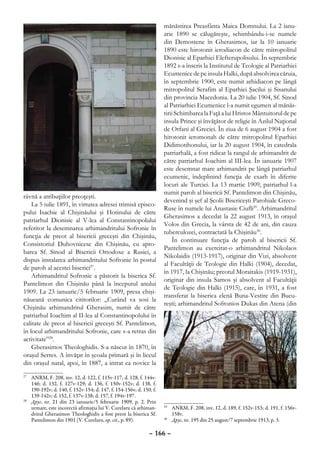 mănăstirea Preasfânta Maica Domnului. La 2 ianu-
                                                                     arie 1890 se călugăreşte, schimbându-i-se numele
                                                                     din Demostene în Gherasimos, iar la 10 ianuarie
                                                                     1890 este hirotonit ierodiacon de către mitropolitul
                                                                     Dionisie al Eparhiei Elefterupolisului. În septembrie
                                                                     1892 s-a înscris la Institutul de Teologie al Patriarhiei
                                                                     Ecumenice de pe insula Halki, după absolvirea căruia,
                                                                     în septembrie 1900, este numit arhidiacon pe lângă
                                                                     mitropolitul Serafim al Eparhiei Şacilui şi Sisanului
                                                                     din provincia Macedonia. La 20 iulie 1904, Sf. Sinod
                                                                     al Patriarhiei Ecumenice l-a numit egumen al mănăs-
                                                                     tirii Schimbarea la Faţă a lui Hristos Mântuitorul de pe
                                                                     insula Prince şi învăţător de religie în Azilul Naţional
                                                                     de Orfani al Greciei. În ziua de 6 august 1904 a fost
                                                                     hirotonit ieromonah de către mitropolitul Eparhiei
                                                                     Didimotihonului, iar la 20 august 1904, în catedrala
                                                                     patriarhală, a fost ridicat la rangul de arhimandrit de
                                                                     către patriarhul Ioachim al III-lea. În ianuarie 1907
                                                                     este desemnat mare arhimandrit pe lângă patriarhul
                                                                     ecumenic, îndeplinind funcţia de exarh în diferite
                                                                     locuri ale Turciei. La 13 martie 1909, patriarhul l-a
                                                                     numit paroh al bisericii Sf. Pantelimon din Chişinău,
râvnă a atribuţiilor preoţeşti.
                                                                     devenind şi şef al Şcolii Bisericeşti Parohiale Greco-
    La 5 iulie 1891, în virtutea adresei trimisă episco-
                                                                     Ruse în numele lui Anastasie Ciufli29. Arhimandritul
pului Isachie al Chişinăului şi Hotinului de către
                                                                     Gherasimos a decedat la 22 august 1913, în oraşul
patriarhul Dionisie al V-lea al Constantinopolului
                                                                     Volos din Grecia, la vârsta de 42 de ani, din cauza
referitor la desemnarea arhimandritului Sofronie în
                                                                     tuberculozei, contractată la Chişinău30.
funcţia de preot al bisericii greceşti din Chişinău,
                                                                         În continuare funcţia de paroh al bisericii Sf.
Consistoriul Duhovnicesc din Chişinău, cu apro-
                                                                     Pantelimon au exercitat-o arhimandritul Nikolaos
barea Sf. Sinod al Bisericii Ortodoxe a Rusiei, a
                                                                     Nikolaidis (1913-1917), originar din Vizi, absolvent
dispus instalarea arhimandritului Sofronie în postul
                                                                     al Facultăţii de Teologie din Halki (1904), decedat,
de paroh al acestei biserici27.
                                                                     în 1917, la Chişinău; preotul Moraitakis (1919-1931),
    Arhimandritul Sofronie a păstorit la biserica Sf.
                                                                     originar din insula Samos şi absolvent al Facultăţii
Pantelimon din Chişinău până la începutul anului
                                                                     de Teologie din Halki (1915), care, în 1931, a fost
1909. La 23 ianuarie/5 februarie 1909, presa chişi-
                                                                     transferat la biserica elenă Buna-Vestire din Bucu-
năueană comunica cititorilor: „Curând va sosi la
                                                                     reşti; arhimandritul Sofronios Dukas din Atena (din
Chişinău arhimandritul Gherasim, numit de către
patriarhul Ioachim al II-lea al Constantinopolului în
calitate de preot al bisericii greceşti Sf. Pantelimon,
în locul arhimandritului Sofronie, care s-a retras din
activitate”28.
    Gherasimos Theologhidis. S-a născut în 1870, în
oraşul Serres. A învăţat în şcoala primară şi în liceul
din oraşul natal, apoi, în 1887, a intrat ca novice la
27
  	 ANRM, F. 208, inv. 12, d. 122, f. 115v-117; d. 128, f. 144v-
    146; d. 132, f. 127v-129; d. 136, f. 150v-152v; d. 138, f.
    190-192v; d. 140, f. 152v-154; d. 147, f. 154-156v; d. 150, f.
    139-142v; d. 152, f. 137v-138; d. 157, f. 194v-197.
28
  	 Друг, nr. 21 din 23 ianuarie/5 februarie 1909, p. 2. Prin
    urmare, este incorectă afirmaţia lui V. Curelaru că arhiman-     29
                                                                       	 ANRM, F. 208, inv. 12, d. 189, f. 152v-153; d. 191, f. 156v-
    dritul Gherasimos Theologhidis a fost preot la biserica Sf.          158v.
    Pantelimon din 1901 (V. Curelaru, op. cit., p. 89).              30
                                                                       	 Друг, nr. 195 din 25 august/7 septembrie 1913, p. 3.

                                                              – 166 –
 