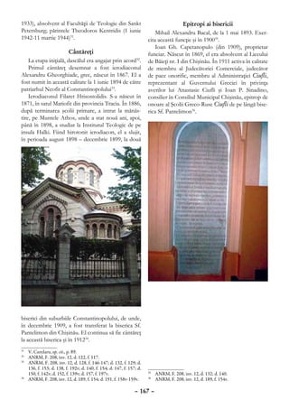 1933), absolvent al Facultăţii de Teologie din Sankt                                    Epitropi ai bisericii
Petersburg; părintele Theodoros Kentridis (1 iunie                         Mihail Alexandru Bacal, de la 1 mai 1893. Exer-
1942-11 martie 1944)31.                                                cita această funcţie şi în 190035.
                                                                           Ioan Gh. Capetanopulo (din 1909), proprietar
                        Cântăreţi                                      funciar. Născut în 1869, el era absolvent al Liceului
    La etapa iniţială, dascălul era angajat prin acord32.              de Băieţi nr. I din Chişinău. În 1911 activa în calitate
    Primul cântăreţ desemnat a fost ierodiaconul                       de membru al Judecătoriei Comerciale, judecător
Alexandru Gheorghiade, grec, născut în 1867. El a                      de pace onorific, membru al Administraţiei Ciufli,
fost numit în această calitate la 1 iunie 1894 de către                reprezentant al Guvernului Greciei în privinţa
patriarhul Neofit al Constantinopolului33.                             averilor lui Anastasie Ciufli şi Ioan P. Sinadino,
    Ierodiaconul Filaret Hrisostolidis. S-a născut în                  consilier în Consiliul Municipal Chişinău, epitrop de
1871, în satul Mariofit din provincia Tracia. În 1886,                 onoare al Şcolii Greco-Ruse Ciufli de pe lângă bise-
după terminarea şcolii primare, a intrat la mănăs-                     rica Sf. Pantelimon36.
tire, pe Muntele Athos, unde a stat nouă ani, apoi,
până în 1898, a studiat la Institutul Teologic de pe
insula Halki. Fiind hirotonit ierodiacon, el a slujit,
în perioada august 1898 – decembrie 1899, la două




biserici din suburbiile Constantinopolului, de unde,
în decembrie 1909, a fost transferat la biserica Sf.
Pantelimon din Chişinău. El continua să fie cântăreţ
la această biserica şi în 191234.
31
  	 V. Curelaru, op. cit., p. 89.
32
  	 ANRM, F. 208, inv. 12, d. 122, f. 117.
33
  	 ANRM, F. 208, inv. 12, d. 128, f. 146-147; d. 132, f. 129; d.
    136, f. 153; d. 138, f. 192v; d. 140, f. 154; d. 147, f. 157; d.
    150, f. 142v; d. 152, f. 139v; d. 157, f. 197v.                     	 ANRM, F. 208, inv. 12, d. 132; d. 140.
                                                                       35
34
  	 ANRM, F. 208, inv. 12, d. 189, f. 154; d. 191, f. 158v-159v.        	 ANRM, F. 208, inv. 12, d. 189, f. 154v.
                                                                       36



                                                                – 167 –
 