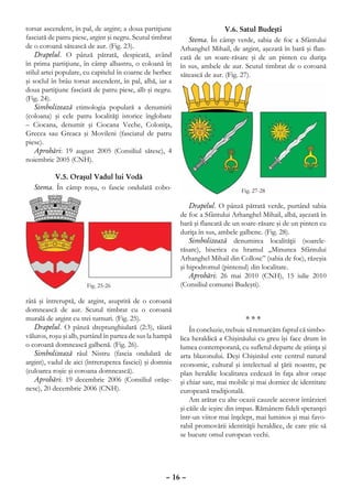 torsat ascendent, în pal, de argint; a doua partiţiune                      V.6. Satul Budeşti
fasciată de patru piese, argint şi negru. Scutul timbrat      Stema. În câmp verde, sabia de foc a Sfântului
de o coroană sătească de aur. (Fig. 23).                   Arhanghel Mihail, de argint, aşezată în bară şi flan-
    Drapelul. O pânză pătrată, despicată, având            cată de un soare-răsare şi de un pinten cu duriţa
în prima partiţiune, în câmp albastru, o coloană în        în sus, ambele de aur. Scutul timbrat de o coroană
stilul artei populare, cu capitelul în coarne de berbec    sătească de aur. (Fig. 27).
şi soclul în brâu torsat ascendent, în pal, albă, iar a
doua partiţiune fasciată de patru piese, alb şi negru.
(Fig. 24).
    Simbolizează etimologia populară a denumirii
(coloana) şi cele patru localităţi istorice înglobate
– Ciocana, denumit şi Ciocana Veche, Coloniţa,
Grecea sau Greaca şi Movileni (fasciatul de patru
piese).
    Aprobări: 19 august 2005 (Consiliul sătesc), 4
noiembrie 2005 (CNH).

          V.5. Oraşul Vadul lui Vodă
   Stema. În câmp roşu, o fascie ondulată cobo-

                                                               Drapelul. O pânză pătrată verde, purtând sabia
                                                           de foc a Sfântului Arhanghel Mihail, albă, aşezată în
                                                           bară şi flancată de un soare-răsare şi de un pinten cu
                                                           duriţa în sus, ambele galbene. (Fig. 28).
                                                               Simbolizează denumirea localităţii (soarele-
                                                           răsare), biserica cu hramul „Minunea Sfântului
                                                           Arhanghel Mihail din Collose” (sabia de foc), răzeşia
                                                           şi hipodromul (pintenul) din localitate.
                                                               Aprobări: 26 mai 2010 (CNH), 15 iulie 2010
                                                           (Consiliul comunei Budeşti).

râtă şi întreruptă, de argint, asuprită de o coroană
domnească de aur. Scutul timbrat cu o coroană
murală de argint cu trei turnuri. (Fig. 25).                                         ***
   Drapelul. O pânză dreptunghiulară (2:3), tăiată             În concluzie, trebuie să remarcăm faptul că simbo-
văluros, roşu şi alb, purtând în partea de sus la hampă    lica heraldică a Chişinăului cu greu îşi face drum în
o coroană domnească galbenă. (Fig. 26).                    lumea contemporană, cu sufletul departe de ştiinţa şi
   Simbolizează râul Nistru (fascia ondulată de            arta blazonului. Deşi Chişinăul este centrul natural
argint), vadul de aici (întreruperea fasciei) şi domnia    economic, cultural şi intelectual al ţării noastre, pe
(culoarea roşie şi coroana domnească).                     plan heraldic localitatea cedează în faţa altor oraşe
   Aprobări: 19 decembrie 2006 (Consiliul orăşe-           şi chiar sate, mai mobile şi mai dornice de identitate
nesc), 20 decembrie 2006 (CNH).                            europeană tradiţională.
                                                               Am arătat cu alte ocazii cauzele acestor întârzieri
                                                           şi căile de ieşire din impas. Rămânem fideli speranţei
                                                           într-un viitor mai înţelept, mai luminos şi mai favo-
                                                           rabil promovării identităţii heraldice, de care ştie să
                                                           se bucure omul european vechi.




                                                     – 16 –
 