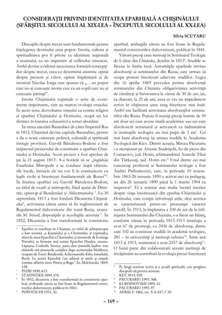 CONSIDERAŢII PRIVIND IDENTITATEA EPARHIALĂ A CHIŞINĂULUI
(SFÂRŞITUL SECOLULUI AL XIX-LEA – ÎNCEPUTUL SECOLULUI AL XX-LEA)
                                                                                                              Silvia SCUTARU
    Discuţiile despre trecut sunt fundamentale pentru                eparhial, atribuţiile căruia au fost fixate în Regula-
înţelegerea destinului unui popor. Istoria, cultura şi               mentul consistoriilor duhovniceşti, publicat în 1841.
spiritualitatea pot fi privite ca identitate naţională                   Viitorii preoţi erau instruiţi în Seminarul Teologic
a neamului, ca un imperativ al sufletului omenesc.                   de 6 clase din Chişinău, deschis în 18136. Studiile se
Astfel devine evidentă necesitatea formării concepţi-                făceau în limba rusă. Autorităţile eparhiale invitau
ilor despre trecut, ceea ce determină anumite opinii                 absolvenţi ai seminarelor din Rusia, care urmau să
despre prezent şi viitor, opinie împărtăşită şi de                   ocupe posturi bisericeşti adecvate studiilor. Legea
istoricul Nicolae Iorga care spunea că „…un popor                    din 16 aprilie 1869 prevedea pentru absolvenţii
care nu-şi cunoaşte istoria este ca un copil care nu-şi              seminarului din Chişinău obligativitatea activităţii
cunoaşte părinţii”.                                                  de cântăreţi şi hirotonirea la vârsta de 30 de ani, iar,
    Istoria Chişinăului cuprinde o serie de eveni-                   ca diaconi, la 25 de ani, ceea ce era un impediment
mente importante, care au marcat evoluţia oraşului.                  serios în obţinerea unui rang bisericesc mai înalt.
În acest sens; dezvoltarea oraşului ca centru religios               Astfel era facilitată activitatea absolvenţilor semina-
al eparhiei Chişinăului şi Hotinului, ocupă un loc                   riilor din Rusia. Puteau fi numiţi preoţi înainte de 30
distinct în tratarea exhaustivă a temei abordate.                    ani doar cei care aveau studii academice sau cei care
    În urma anexării Basarabiei de către Imperiul Rus                absolviseră seminarul şi activaseră ca îndrumători
în 1812, Chişinăul devine capitala Basarabiei, pentru                în instituţiile teologice nu mai puţin de 3 ani7. Cei
a da o nouă orientare politică, culturală şi spirituală              mai buni absolvenţi îşi urmau studiile la Academia
întregii provincii. Gavriil Bănulescu-Bodoni a fost                  Teologică din Kiev. Dintre aceştia, Mircea Păcurariu
iniţiatorul proiectului de constituire a eparhiei Chişi-             i-a menţionat pe Arsenie Stadniţchi, fiu de preot din
năului şi Hotinului. Acest proiect a fost aprobat de                 Comarovo, jud. Hotin, arhimandritul Anatolii Tihai
ţar la 21 august 18131. S-a hotărât să se „îngăduie                  din Tărăsouţi, jud. Hotin etc.8 Unul dintre cei mai
Exarhului Mitropolit a se conduce după obiceiu-                      cunoscuţi profesori ai Seminarului teologic a fost
rile locale, întrucât ele nu vor fi în contrazicere cu               Andrei Parhomovici, care, în perioada 10 noiem-
legile civile şi bisericeşti fundamentale ale Rusiei”2.              brie 1863-26 ianuarie 1890 a activat aici ca pedagog,
În fruntea eparhiei era Gavriil Bănulescu-Bodoni,                    iar din 26 ianuarie 1890 până la 1 martie 1904 ca
cu titlul de exarh şi mitropolit, fiind ajutat de Dimi-              inspector9. El a semnat mai multe lucrări istorice
trie, episcop al Benderului şi Akkermanului 3. La 30                 despre viaţa bisericească din eparhia Chişinăului şi
septembrie 1813 a fost fondată Dicasteria Chişină-                   Hotinului, care conţin informaţii utile, deşi acestea
ului4, activitatea căreia urma să fie reglementată de                se caracterizează printr-un pronunţat caracter
Regulamentul duhovnicesc din toată Rusia, ucazu-                     rusofil. În 1913, la împlinirea a 100 de ani de la înfi-
rile Sf. Sinod, dispoziţiile şi rezoluţiile acestuia 5. În           inţarea Seminarului din Chişinău, s-a făcut un bilanţ,
1852, Dicasteria a fost transformată în consistoriu                  conform căruia în perioada 1813-1913 instituţia a
                                                                     avut 67 de promoţii, cu 2436 de absolvenţi, dintre
1
 	 Eparhia cu reşedinţa în Chişinău, cu titlul de arhiepiscopie
   a fost numită „a Kişiněului şi a Chotinului, şi cuprindea,        care 102 au continuat studiile în academii teologice,
   afară de mica Eparchiă a Chotinului, şi ţinuturile de la stânga   281 – în universităţi şi instituţii tehnice10. Între anii
   Prutului, ce formase maĭ nainte Eparchia Huşilor, anume:          1813 şi 1915, seminarul a avut 2557 de absolvenţi11.
   Lăpuşna, Codrulŭ, Soroca; parte dun ţinutulŭ Iaşilor; tote
   olaturile séŭ ţinuturile cetăţilor dupe teritoriului Moldoveĭ,    O bună parte din colaboratorii acestei instituţii de
   ocupate de Turcĭ: Benderulŭ, Achermanulŭ, Kilia, Ismailulŭ,       învăţământ au contribuit la evoluţia presei bisericeşti
   Reniĭ. La acéstă Eparchiă s’au adaosŭ şi satele şi oraşele
   române aflătóre între Nistru şi Bugu”. În: Melchisedec 1869,
   150.                                                              6
                                                                      	 Pe lângă seminar activa şi o şcoală spirituală, care pregătea
2
 	 PSZRI 1830, 613.                                                      discipolii săi pentru seminar.
3
 	 Stadniţkii 1894, 476.                                             7
                                                                      	 KEV, №13, 459.
4
 	 În 1852, dicasteria a fost transformată în consistoriu epar-      8
                                                                      	 Păcurariu 1993, 368.
   hial, atribuţiile căruia au fost fixate în Regulamentul consis-   9
                                                                      	 Kurdinovskii 1905, 41.
   toriilor duhovniceşti, publicat în 1841.                          10
                                                                       	 Păcurariu 1993, 97.
5
 	 Popovschi 1931, 42.                                               11
                                                                       	 ANRM, F. 1862, inv. 9, d. 657, f. 10.

                                                              – 169 –
 