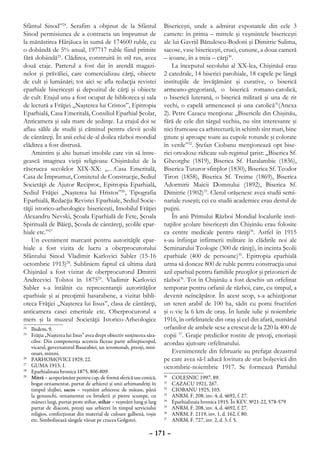 Sfântul Sinod”24. Serafim a obţinut de la Sfântul                      Bisericeşti, unde a admirat exponatele din cele 3
Sinod permisiunea de a contracta un împrumut de                        camere: în prima – mitrele şi veşmintele bisericeşti
la mănăstirea Hârjăuca în sumă de 174600 ruble, cu                     ale lui Gavriil Bănulescu-Bodoni şi Dimitrie Sulima,
o dobândă de 5% anual, 197717 ruble fiind primite                      sacose, vase bisericeşti, cruci, cunune, a doua cameră
fără dobândă25. Clădirea, construită în stil rus, avea                 – icoane, în a treia – cărţi30.
două etaje. Parterul a fost dat în arendă magazi-                          La începutul secolului al XX-lea, Chişinăul erau
nelor şi prăvăliei, care comercializau cărţi, obiecte                  2 catedrale, 14 biserici parohiale, 18 capele pe lângă
de cult şi lumânări; tot aici se afla redacţia revistei                instituţiile de învăţământ şi curative, o biserică
eparhiale bisericeşti şi depozitul de cărţi şi obiecte                 armeano-gregoriană, o biserică romano-catolică,
de cult. Etajul unu a fost ocupat de biblioteca şi sala                o biserică luterană, o biserică militară şi una de rit
de lectură a Frăţiei „Naşterea lui Cristos”, Epitropia                 vechi, o capelă armenească şi una catolică31(Anexa
Eparhială, Casa Emeritală, Consiliul Eparhial Şcolar,                  2). Petre Cazacu menţiona: „Bisericile din Chişinău,
Anticamera şi sala mare de şedinţe. La etajul doi se                   fără de cele din târgul vechiu, nu sînt interesante şi
aflau sălile de studii şi căminul pentru elevii şcolii                 nici frumoase ca arhitectură; în schimb sînt mari, bine
de cântăreţi. În anii celui de-al doilea război mondial                ţinute şi aproape toate au cupole rotunde şi colorate
clădirea a fost distrusă.                                              în verde”32. Ştefan Ciobanu menţionează opt bise-
    Amintim şi alte bunuri imobile care vin să între-                  rici ortodoxe ridicate sub regimul ţarist: „Biserica Sf.
gească imaginea vieţii religioase Chişinăului de la                    Gheorghe (1819), Biserica Sf. Haralambie (1836),
răscrucea secolelor XIX-XX: „…Casa Emeritală,                          Biserica Tuturor sfinţilor (1830), Biserica Sf. Teodor
Casa de Împrumut, Comitetul de Construcţie, Sediul                     Tiron (1858), Biserica Sf. Treime (1869), Biserica
Societăţii de Ajutor Reciproc, Epitropia Eparhială,                    Adormirii Maicii Domnului (1892), Biserica Sf.
Sediul Frăţiei „Naşterea lui Hristos”26, Tipografia                    Dimitrie (1902)33. Clerul orăşenesc avea studii semi-
Eparhială, Redacţia Revistei Eparhiale, Sediul Socie-                  nariale ruseşti; cei cu studii academice erau destul de
tăţii istorico-arheologice bisericeşti, Imobilul Frăţiei               puţini.
Alexandru Nevski, Şcoala Eparhială de Fete, Şcoala                         În anii Primului Război Mondial localurile insti-
Spirituală de Băieţi, Şcoala de cântăreţi, şcolile epar-               tuţiilor şcolare bisericeşti din Chişinău erau folosite
hiale etc.”27                                                          ca centre medicale pentru răniţi34. Astfel în 1915
    Un eveniment marcant pentru autorităţile epar-                     s-au înfiinţat infirmerii militare în clădirile noi ale
hiale a fost vizita de lucru a oberprocurorului                        Seminarului Teologic (300 de răniţi), în incinta Şcolii
Sfântului Sinod Vladimir Karlovici Sabler (15-16                       eparhiale (400 de persoane)35. Epitropia eparhială
octombrie 1913)28. Subliniem faptul că ultima dată                     urma să doneze 800 de ruble pentru construcţia unui
Chişinăul a fost vizitat de oberprocurorul Dmitrii                     azil eparhial pentru familiile preoţilor şi prizonieri de
Andreevici Tolstoi în 187529. Vladimir Karlovici                       război36. Tot în Chişinău a fost deschis un orfelinat
Sabler s-a întâlnit cu reprezentanţii autorităţilor                    temporar pentru orfanii de război, care, cu timpul, a
eparhiale şi ai preoţimii basarabene, a vizitat bibli-                 devenit neîncăpător. În acest scop, s-a achiziţionat
oteca Frăţiei „Naşterea lui Iisus”, clasa de cântăreţi,                un teren arabil de 100 ha, sădit cu pomi fructiferi
anticamera casei emeritale etc. Oberprocurorul a                       şi o vie la 6 km de oraş. În lunile iulie şi noiembrie
mers şi la muzeul Societăţii Istorico-Arheologice                      1916, în orfelinatele din oraş şi cel din afară, numărul
24
  	 Ibidem, 9.                                                         orfanilor de ambele sexe a crescut de la 220 la 400 de
25
  	 Frăţia „Naşterea lui Iisus” avea drept obiectiv susţinerea săra-   copii 37. Graţie predicilor rostite de preoţi, enoriaşii
    cilor. Din componenţa acesteia făceau parte arhiepiscopul,         acordau ajutoare orfelinatului.
    vicarul, guvernatorul Basarabiei, un ieromonah, preoţi, misi-
    onari, mireni.                                                         Evenimentele din februarie au prefaţat dezastrul
26
  	 Parhomovici 1929, 22.                                              pe care avea să-l aducă lovitura de stat bolşevică din
27
  	 Guma 1913, 1.                                                      octombrie-noiembrie 1917. Se formează Partidul
28
  	 Еparhialinaia hronica 1875, 806-809.
29
  	 Mitră – acoperământ pentru cap, de formă sferică sau conică,       30
                                                                         	   Colesnic 1997, 89.
    bogat ornamentat, purtat de arhierei şi unii arhimandriţi în       31
                                                                         	   Cazacu 1921, 267.
    timpul slujbei, sacos – veşmânt arhieresc de mătase, până          32
                                                                         	   Ciobanu 1925, 103.
    la genunchi, ornamentat cu broderii şi pietre scumpe, cu           33
                                                                         	   ANRM, F. 208, inv. 4, d. 4692, f. 27.
    mâneci largi, purtat peste stihar, stihar – veşmânt lung şi larg   34
                                                                         	   Еparhialinaia hronica 1915. În КЕV. №21-22, 578-579
    purtat de diaconi, preoţi sau arhierei în timpul serviciului       35
                                                                         	   ANRM, F. 208, inv. 4, d. 4692, f. 27.
    religios, confecţionat din material de culoare galbenă, roşie      36
                                                                         	   ANRM, F. 2119, inv. 1, d. 162, f. 80.
    etc. Simbolizează sângele vărsat pe crucea Golgotei.               37
                                                                         	   ANRM, F. 727, inv. 2, d. 3, f. 5.

                                                                – 171 –
 