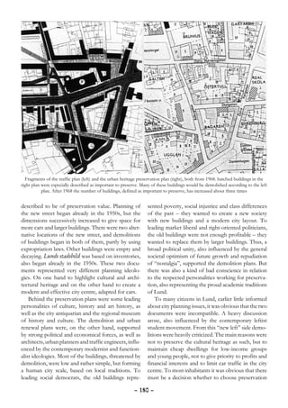 Fragments of the traffic plan (left) and the urban heritage preservation plan (right), both from 1968. hatched buildings in the
right plan were especially described as important to preserve. Many of these buildings would be demolished according to the left
           plan. After 1968 the number of buildings, defined as important to preserve, has increased about three times


described to be of preservation value. Planning of                sented poverty, social injustice and class differences
the new street began already in the 1950s, but the                of the past – they wanted to create a new society
dimensions successively increased to give space for               with new buildings and a modern city layout. To
more cars and larger buildings. There were two alter-             leading market liberal and right-oriented politicians,
native locations of the new street, and demolitions               the old buildings were not enough profitable – they
of buildings began in both of them, partly by using               wanted to replace them by larger buildings. Thus, a
expropriation laws. Other buildings were empty and                broad political unity, also influenced by the general
decaying. Lunds stadsbild was based on inventories,               societal optimism of future growth and repudiation
also began already in the 1950s. These two docu-                  of “nostalgia”, supported the demolition plans. But
ments represented very different planning ideolo-                 there was also a kind of bad conscience in relation
gies. On one hand to highlight cultural and archi-                to the respected personalities working for preserva-
tectural heritage and on the other hand to create a               tion, also representing the proud academic traditions
modern and effective city centre, adapted for cars.               of Lund.
    Behind the preservation plans were some leading                   To many citizens in Lund, earlier little informed
personalities of culture, history and art history, as             about city planning issues, it was obvious that the two
well as the city antiquarian and the regional museum              documents were incompatible. A heavy discussion
of history and culture. The demolition and urban                  arose, also influenced by the contemporary leftist
renewal plans were, on the other hand, supported                  student movement. From this “new left” side demo-
by strong political and economical forces, as well as             litions were heavily criticized. The main reasons were
architects, urban planners and traffic engineers, influ-          not to preserve the cultural heritage as such, but to
enced by the contemporary modernist and function-                 maintain cheap dwellings for low-income groups
alist ideologies. Most of the buildings, threatened by            and young people, not to give priority to profits and
demolition, were low and rather simple, but forming               financial interests and to limit car traffic in the city
a human city scale, based on local traditions. To                 centre. To most inhabitants it was obvious that there
leading social democrats, the old buildings repre-                must be a decision whether to choose preservation

                                                           – 180 –
 