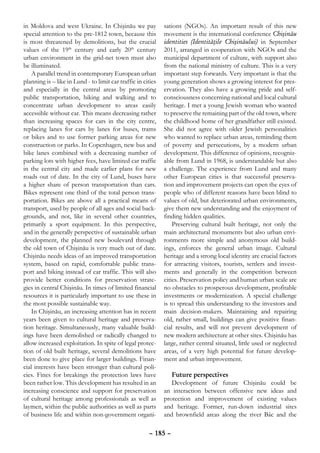 in Moldova and west Ukraine. In Chişinău we pay               sations (NGOs). An important result of this new
special attention to the pre-1812 town, because this          movement is the international conference Chişinău
is most threatened by demolitions, but the crucial            identities (Identităţile Chişinăului) in September
values of the 19th century and early 20th century             2011, arranged in cooperation with NGOs and the
urban environment in the grid-net town must also              municipal department of culture, with support also
be illuminated.                                               from the national ministry of culture. This is a very
    A parallel trend in contemporary European urban           important step forwards. Very important is that the
planning is – like in Lund - to limit car traffic in cities   young generation shows a growing interest for pres-
and especially in the central areas by promoting              ervation. They also have a growing pride and self-
public transportation, biking and walking and to              consciousness concerning national and local cultural
concentrate urban development to areas easily                 heritage. I met a young Jewish woman who wanted
accessible without car. This means decreasing rather          to preserve the remaining part of the old town, where
than increasing spaces for cars in the city centre,           the childhood home of her grandfather still existed.
replacing lanes for cars by lanes for buses, trams            She did not agree with older Jewish personalities
or bikes and to use former parking areas for new              who wanted to replace urban areas, reminding them
construction or parks. In Copenhagen, new bus and             of poverty and persecutions, by a modern urban
bike lanes combined with a decreasing number of               development. This difference of opinions, recogniz-
parking lots with higher fees, have limited car traffic       able from Lund in 1968, is understandable but also
in the central city and made earlier plans for new            a challenge. The experience from Lund and many
roads out of date. In the city of Lund, buses have            other European cities is that successful preserva-
a higher share of person transportation than cars.            tion and improvement projects can open the eyes of
Bikes represent one third of the total person trans-          people who of different reasons have been blind to
portation. Bikes are above all a practical means of           values of old, but deteriorated urban environments,
transport, used by people of all ages and social back-        give them new understanding and the enjoyment of
grounds, and not, like in several other countries,            finding hidden qualities.
primarily a sport equipment. In this perspective,                 Preserving cultural built heritage, not only the
and in the generally perspective of sustainable urban         main architectural monuments but also urban envi-
development, the planned new boulevard through                ronments more simple and anonymous old build-
the old town of Chişinău is very much out of date.            ings, enforces the general urban image. Cultural
Chişinău needs ideas of an improved transportation            heritage and a strong local identity are crucial factors
system, based on rapid, comfortable public trans-             for attracting visitors, tourists, settlers and invest-
port and biking instead of car traffic. This will also        ments and generally in the competition between
provide better conditions for preservation strate-            cities. Preservation policy and human urban scale are
gies in central Chişinău. In times of limited financial       no obstacles to prosperous development, profitable
resources it is particularly important to use these in        investments or modernization. A special challenge
the most possible sustainable way.                            is to spread this understanding to the investors and
    In Chişinău, an increasing attention has in recent        main decision-makers. Maintaining and repairing
years been given to cultural heritage and preserva-           old, rather small, buildings can give positive finan-
tion heritage. Simultaneously, many valuable build-           cial results, and will not prevent development of
ings have been demolished or radically changed to             new modern architecture at other sites. Chişinău has
allow increased exploitation. In spite of legal protec-       large, rather central situated, little used or neglected
tion of old built heritage, several demolitions have          areas, of a very high potential for future develop-
been done to give place for larger buildings. Finan-          ment and urban improvement.
cial interests have been stronger than cultural poli-
cies. Fines for breakings the protection laws have               Future perspectives
been rather low. This development has resulted in an             Development of future Chişinău could be
increasing conscience and support for preservation            an interaction between offensive new ideas and
of cultural heritage among professionals as well as           protection and improvement of existing values
laymen, within the public authorities as well as parts        and heritage. Former, run-down industrial sites
of business life and within non-government organi-            and brownfield areas along the river Bâc and the

                                                       – 185 –
 