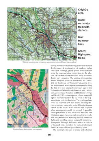 Chişinău has a potential for tramways, commuter trains and future high-speed rail

                                                       railway provide a very interesting potential for urban
                                                       development. A combination of modern, higher
                                                       and lower buildings, green spaces, water surfaces
                                                       along the river and close connections to the adja-
                                                       cent city districts could make this easily accessible
                                                       district very attractive. The existing thoroughfare
                                                       Strada Albişoara could be transferred to a beau-
                                                       tiful city boulevard or “Croisette” along the river.
                                                       An international workshop on development along
                                                       the Bâc river was arranged some years ago by the
                                                       Politécnico di Milano in collaboration with Univer-
                                                       sitat Autonoma de Barcelona and Skidmore, Owings
                                                       and Merrill, USA. A development of this area could
                                                       replace redevelopment of the old town or develop-
                                                       ment of new peripheral suburbs. The existing railway
                                                       could be extended with new tracks, allowing effi-
                                                       cient commuter trains, also to the Chişinău-Sângera
                                                       airport in the south. New stations with adjacent
                                                       urban development could be opened. A possible
                                                       future perspective is also to include Moldova and
                                                       Chişinău in a pan-European high-speed rail network,
                                                       with the potential of replacing several short-haul
                                                       flights and providing a more sustainable transporta-
                                                       tion system. Although difficult to achieve in periods
                                                       of financial crisis, corridors for such development
                                                       should be reserved in the general survey plans.
Possible future development with tramways                  The existing boulevards of central and suburban

                                                – 186 –
 