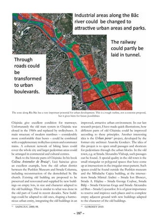 The zone along Rîu Bâc has a very important potential for urban development. This is a rough outline, not a concrete proposal,
                                          but it gives hints for future possibilities

Chişinău give excellent condition for tramways.                 improved, attractive urban environment. In our last
Unfortunately the old tram system in Chişinău was               research project, I have made quick illustrations, how
closed in the 1960s and replaced by trolleybuses. A             different parts of old Chişinău could be improved
main structure of modern tramlines – considerably               according to these principles. Another interesting
more comfortable than buses – could be combined                 idea is the Urban pores14 project, developed by the
with a supplementary trolleybus system and commuter             former city architect Anatolie Gordeev. The idea of
trains. A coherent network of biking lanes could                this project is to open small passages and shortcuts
cover the whole city and larger pedestrian areas could          for pedestrians through the urban blocks. In the old
be arranged in commercial and cultural centres.                 town, e.g. at Strada Alexandru Vlahuţă, such passages
    Back to the historic parts of Chişinău: In his book         can be found. A special quality in the old town is the
Colina Antenelor de Bruiaj13, Lică Sainciuc gives               small triangular or polygonal spaces that have come
an excellent example, how the old urban district                up at intersections in the irregular street pattern. Such
between the Pushkin Museum and Strada Columna,                  spaces could be found outside the Pushkin museum
including reconstruction of the demolished St. Ilie             and the Mihalache Caţica building, at the intersec-
church. Existing old building are proposed to be                tions Strada Sfântul Andrei – Strada Ion Doncev,
preserved and renovated and supplied by new build-              Strada A. Hâjdau – Strada George Coşbuc, Strada
ings on empty lots, in size and character adapted to            Bălţi – Strada Octavian Goga and Strada Alexandru
the old buildings. This is similar to what was done in          cel Bun – Strada Cojocarilor. It is of great importance
the old part of Lund in recent decades. New build-              to reserve and improve such places and to complete
ings could be adapted to old ones, shaping a harmo-             empty adjacent ground with new buildings adapted
nious urban entity, integrating the old buildings in an         to the character of the old buildings.
 	 SAINCIUC 2000, 98.
13                                                              14
                                                                  	 GORDEEV 2010.

                                                         – 187 –
 