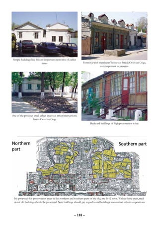 Simple buildings like this are important memories of earlier
                             times                                 Former Jewish merchants’ houses at Strada Octavian Goga,
                                                                                  very important to preserve




One of the precious small urban spaces at street intersections.
                   Strada Octavian Goga
                                                                          Backyard buildings of high preservation value




  My proposals for preservation areas in the northern and southern parts of the old, pre-1812 town. Within these areas, tradi-
  tional old buildings should be preserved. New buildings should pay regard to old buildings in common urban compositions



                                                           – 188 –
 