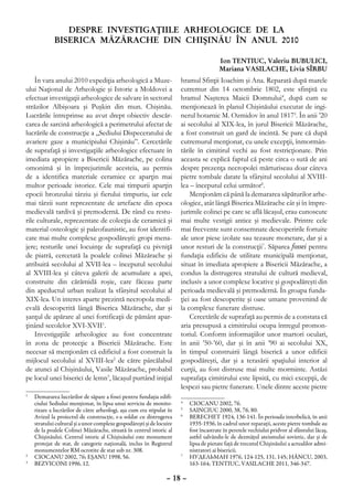 DESPRE INVESTIGAŢIILE ARHEOLOGICE DE LA
             BISERICA MĂZĂRACHE DIN CHIŞINĂU ÎN ANUL 2010

                                                                                       Ion TENTIUC, Valeriu BUBULICI,
                                                                                       Mariana VASILACHE, Livia SÎRBU
    În vara anului 2010 expediţia arheologică a Muze-                 hramul Sfinţii Ioachim şi Ana. Reparată după marele
ului Naţional de Arheologie şi Istorie a Moldovei a                   cutremur din 14 octombrie 1802, este sfinţită cu
efectuat investigaţii arheologice de salvare în sectorul              hramul Naşterea Maicii Domnului4, după cum se
străzilor Albişoara şi Puşkin din mun. Chişinău.                      menţionează în planul Chişinăului executat de ingi-
Lucrările întreprinse au avut drept obiectiv descăr-                  nerul hotarnic M. Ozmidov în anul 18175. În anii ’20
carea de sarcină arheologică a perimetrului afectat de                ai secolului al XIX-lea, în jurul Bisericii Măzărache,
lucrările de construcţie a „Sediului Dispeceratului de                a fost construit un gard de incintă. Se pare că după
avariere gaze a municipiului Chişinău”. Cercetările                   cutremurul menţionat, cu unele excepţii, înmormân-
de suprafaţă şi investigaţiile arheologice efectuate în               tările în cimitirul vechi au fost restricţionate. Prin
imediata apropiere a Bisericii Măzărache, pe colina                   aceasta se explică faptul că peste circa o sută de ani
omonimă şi în împrejurimile acesteia, au permis                       despre prezenţa necropolei mărturiseau doar câteva
de a identifica materiale ceramice ce aparţin mai                     pietre tombale datate la sfârşitul secolului al XVIII-
multor perioade istorice. Cele mai timpurii aparţin                   lea – începutul celui următor6.
epocii bronzului târziu şi fierului timpuriu, iar cele                    Menţionăm că până la demararea săpăturilor arhe-
mai târzii sunt reprezentate de artefacte din epoca                   ologice, atât lângă Biserica Măzărache cât şi în împre-
medievală tardivă şi premodernă. De rând cu restu-                    jurimile colinei pe care se află lăcaşul, erau cunoscute
rile culturale, reprezentate de colecţia de ceramică şi               mai multe vestigii antice şi medievale. Printre cele
material osteologic şi paleofaunistic, au fost identifi-              mai frecvente sunt consemnate descoperirile fortuite
cate mai multe complexe gospodăreşti: gropi mena-                     ale unor piese izolate sau tezaure monetare, dar şi a
jere; resturile unei locuinţe de suprafaţă cu pivniţă                 unor resturi de la construcţii7. Săparea fossei pentru
de piatră, cercetată la poalele colinei Măzărache şi                  fundaţia edificiu de utilitate municipală menţionat,
atribuită secolului al XVII-lea – începutul secolului                 situat în imediata apropiere a Bisericii Măzărache, a
al XVIII-lea şi câteva galerii de acumulare a apei,                   condus la distrugerea stratului de cultură medieval,
construite din cărămidă roşie, care făceau parte                      inclusiv a unor complexe locative şi gospodăreşti din
din apeductul urban realizat la sfârşitul secolului al                perioada medievală şi premodernă. În groapa funda-
XIX-lea. Un interes aparte prezintă necropola medi-                   ţiei au fost descoperite şi oase umane provenind de
evală descoperită lângă Biserica Măzărache, dar şi                    la complexe funerare distruse.
şanţul de apărare al unei fortificaţii de pământ apar-                    Cercetările de suprafaţă au permis de a constata că
ţinând secolelor XVI-XVII1.                                           aria presupusă a cimitirului ocupa întregul promon-
    Investigaţiile arheologice au fost concentrate                    toriul. Conform informaţiilor unor martori oculari,
în zona de protecţie a Bisericii Măzărache. Este                      în anii ’50-’60, dar şi în anii ’90 ai secolului XX,
necesar să menţionăm că edificiul a fost construit la                 în timpul construirii lângă biserică a unor edificii
mijlocul secolului al XVIII-lea2 de către pârcălabul                  gospodăreşti, dar şi a terasării spaţiului interior al
de atunci al Chişinăului, Vasile Măzărache, probabil                  curţii, au fost distruse mai multe morminte. Astăzi
pe locul unei biserici de lemn3, lăcaşul purtând iniţial              suprafaţa cimitirului este lipsită, cu mici excepţii, de
                                                                      lespezi sau pietre funerare. Unele dintre aceste pietre
1
 	 Demararea lucrărilor de săpare a fosei pentru fundaţia edifi-
   ciului Sediului menţionat, în lipsa unui serviciu de monito-       4
                                                                       	 CIOCANU 2002, 76.
   rizare a lucrărilor de către arheologi, aşa cum era stipulat în    5
                                                                       	 SAINCIUC 2000, 38, 76, 80.
   Avizul la proiectul de construcţie, s-a soldat cu distrugerea      6
                                                                       	 BERECHET 1924, 136-141. În perioada interbelică, în anii
   stratului cultural şi a unor complexe gospodăreşti şi de locuire      1935-1936, în cadrul unor reparaţii, aceste pietre tombale au
   de la poalele Colinei Măzărache, situată în centrul istoric al        fost încastrate în peretele vechiului pridvor al sfântului lăcaş,
   Chişinăului. Centrul istoric al Chişinăului este monument             astfel salvându-le de dezmăţul ateismului sovietic, dar şi de
   protejat de stat, de categorie naţională, inclus în Registrul         lipsa de pietate faţă de trecutul Chişinăului a actualilor admi-
   monumentelor RM ocrotite de stat sub nr. 308.                         nistratori ai bisericii.
2
 	 CIOCANU 2002, 76; EŞANU 1998, 56.                                  7
                                                                       	 НУДЕЛЬМАН 1976, 124-125, 131, 145; HÂNCU, 2003,
3
 	 BEZVICONI 1996, 12.                                                   163-164; TENTIUC, VASILACHE 2011, 346-347.

                                                                – 18 –
 