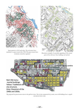 Street pattern in 1812 and today. The red streets have
vanished, to a great extent after 1944. The green streets have
                                                                   Illustration example of a possible upgrading of the central
                remained, somewhat regulated
                                                                        part iof the old town. New buildings are hatched




My proposal for preservation areas in the grid-net town. Also in the commercial city centre, most old buildings have a signifi-
                                                    cant preservation value




                                                           – 189 –
 