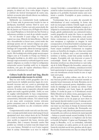 nică rădăcină istorică s-a reinventat spectaculos, la       vreunei festivităţi a comunităţilor de homosexuali,
propriu, în ultimii ani. Este vorba despre Avignon          având în vedere notorietatea acestui aspect social. În
şi celebrul său festival internaţional de teatru care,      Japonia ar fi, probabil, frustrantă ratarea unei cere-
inclusiv economic prin efectele directe sau indirecte,      monii a ceaiului. Exemplele ar putea continua cu
deja domină viaţa regiunii.                                 prisosinţă.
    Sărbătorile sau evenimentele locale tradiţionale            Vestimentaţia face şi ea parte din arsenalul de
pot fi foarte utile în promovarea locului în care se        individualizare al unor comunităţi, în forme mai
desfăşoară, beneficiile turistice fiind în acest sens       mult sau mai puţin evidente. Gărzile regale sau poli-
cele mai evidente. Celebre sunt atât carnavalurile din      ţiştii din Londra, costumaţia bărbaţilor scoţieni ce e
Rio de Janeiro sau Venezia cât şi Il Paglio de la Siena     nelipsită la evenimentele sociale deosebite din Edin-
sau oraşul Pamplona cu festivalul său San Fermin şi         burgh, gărzile parlamentului sau animatorii/anima-
nebuneasca urmărire cu tauri de pe străzile oraşului.       toarele grupurilor de turişti din Atena cu specificul
    Un rol deosebit îl joacă religia în viaţa unor          lor, saboţii din lemn de la Amsterdam, toate aceste
regiuni sau oraşe. Dincolo de faima Romei, a Meccăi         forme vestimentare ca expresii ale culturii locului
sau a Ierusalimului ca locuri sacre, există multe alte      sunt menţinute şi exploatate ca imagine în mod
destinaţii pentru mii de oameni religioşi care prac-        corespunzător, în beneficiul întăririi conştiinţei apar-
tică pelerinajul la o scară mai redusă. Viaţa localităţii   tenenţei la acele locuri geografice. Unele locuri sunt
Santiago de Compostella, alături de intreaga regiune,       foarte ataşate modelelor vestimentare nu neapărat
este inseparabilă de pelerinajul dedicat sfântului          pentru un beneficiu de imagine, ci chiar mai curând
Iacob. Alte localităţi sunt celebre graţie acestui aspect   ca element de definire netă a unei comunităţi mai
religios cum ar fi Lourdes in Franţa sau Fátima în          restrânse şi închise, având însă acelaşi rezultat de
Portugalia localităţi ce, de altfel, sunt şi înfrăţite. O   imagine. Exemplele cele mai elocvente ar putea fi
întreagă viaţă economică şi culturală legată de aceste      comunităţile Amish din Pennsilvanya sau evreii
aspecte religioase au condus în timp la configurarea        denumiţi ortodocşi sau ultraortodocşi ce sunt nelip-
caracterului acestor localităţi astfel că, în timpurile     siţi de la Zidul Plângerii din Ierusalim, oameni care,
moderne, este greu de separat urbanitatea fizică a          prin maniera lor de a se îmbrăca, semnalează restului
acestora de urbanitatea lor socială.                        lumii apartenenţa la un grup social foarte compact şi
                                                            care este întotdeauna asociat locului în care se regă-
    Cultura locală (în sensul mai larg, dincolo             seşte acest grup.
de evenimentele deja trecute în revistă)                        Din punct de vedere culinar, este din ce în ce
    Deşi nu sunt multe zonele geografice care să se         mai frecvent posibil să facem conexiuni mentale cu
poată bucura de tradiţiile puternice legate de eveni-       anumite locuri interesante ale lumii. România este în
mentele invocate mai sus, există cu prisosinţă alte         mod deosebit cunoscută pentru răspândirea consu-
aspecte culturale care marchează distinct destinul          mului de mămăligă şi de sarmale sau mititei. Unele
acestora. În acelaşi mod, şi aspectele culturale locale     părţi ale Românei sunt foarte legate de specificul
capăta mai multe cagorisiri posibile. Astfel, nu sunt       culinar. O ciorbă de peşte va fi întotdeauna asociat
de neglijat individualizările în baza comportamen-          Deltei Dunării iar în ultima vreme, parcurgerea trase-
telor sociale specifice unui anumit loc, vestimentaţia      ului Văii Oltului dintre Muntenia şi Transilvania
caracteristică, obiceiurile culinare. Tot culturii locale   a făcut cunoscut un loc de popas pe acest drum în
se pot ataşa unele evenimente istorice relevante            mod special datorită micilor ce pot fi mâncaţi acolo.
pentru umanitate cum ar fi: bătalii, naşteri ale unor       Multe astfel de legături există în lume, cu notorietate
personalităţi, accidente sau alte evenimente celebre        mai mare sau mai mică, în funcţie de interesul arătat
similare.                                                   promovării. O mică localitate din Normandia este
    Comportamentele sociale sunt cele care dau turiş-       Pont L’Evêque unde, dincolo de patrimoniul construit
tilor o senzaţie particulară atunci când ajung în locuri    remarcabil, este cultivat un element de marcă specială
aparţinând unor altor culturi decât ale lor. Probabil       – brânza ce poartă numele acestei localităţi. La fel se
că o vizită la Istanbul ar fi incompletă fără o nego-       întâmplă şi cu băuturile ce se împletesc atât de bine
ciere acerbă cu negustorii din bazar, trecerea prin         cu locurile de baştină – Cognac sau Champagne. Cine
Amsterdam, fără a remarca ferestrele caselor fără           merge la Bruxelles, va fi, cu certitudine, nehotărât
perdele sau vitrinele cu lumini roşii din timpul serii      dacă să cumpere un cadou pentru cei de acasă sub
n-ar avea farmec. Probabil că n-ar fi nicio surpriză        formă de ciocolată sau de bere, produse atât de speci-
dacă în acelaşi Amsterdam te-ai trezi în mijlocul           fice locului. Gastronomia este deja un câmp de luptă

                                                     – 194 –
 