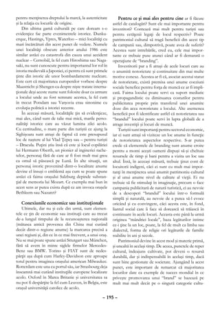 pentru menţinerea dreptului la marcă, la autenticitate         Pentru ce şi mai ales pentru cine ar fi făcute
şi la relaţia cu locurile de origine.                      astfel de catalogări? Sunt ele mai importante pentru
    Din ultima gamă culturală pe care doream s-o           investitori? Contează mai mult pentru turişti sau
evidenţiez fac parte evenimentele istorice. Dunku-         pentru cetăţenii legaţi de locul respectiv? Poate
erque, Hastings, Ypres, Waterloo – mici localităţi cu      patrimoniul cultural să tragă beneficii din acest tip
mari încărcături din acest punct de vedere. Numele         de campanii sau, dimpotrivă, poate avea de suferit?
unei localităţi obscure anterior anului 1986 este          Acestea sunt intrebările, cred eu, cele mai impor-
similar astăzi cu catastrofa din cauza unui accident       tante ce trebuie puse atunci când ar fi demarată o
nuclear – Cernobâl, la fel cum Hiroshima sau Naga-         operaţiune de “branding”.
saki, nu sunt cunoscute pentru importantul lor rol în          Investitorii par a fi atraşi de acele locuri care au
istoria medievală a Japoniei, ci pentru că sunt primele    o anumită notorietate şi continuitate din mai multe
ţinte din istorie ale unor bombardamente nucleare.         motive conexe. Acestea ar fi că, asociat acestui statut
Este cert că majoritatea europenilor vorbesc despre        de notorietate, există premisa unei anume coeziuni
Maastricht şi Shengen ca despre nişte tratate interna-     sociale benefice pentru forţa de muncă ce ar fi impli-
ţionale deşi aceste nume sunt folosite doar ca urmare      cată. Faima locului poate servi ca suport mediatic
a locului unde au fost semnate acestea, la fel cum         şi propagandistic cu diminuarea costurilor pentru
în trecut Potsdam sau Varşovia erau sinonime cu            publicitatea proprie prin transferul unei anumite
evoluţia politică a istoriei recente.                      doze din acea notorietate a locului. Alte asemenea
    În aceeaşi măsură, localităţile ţin să evidenţieze,    beneficii pot fi identificate astfel că notorietatea sau
mai ales, când sunt de talie mai mică, marile perso-       “brandul” locului poate servi în lupta globală de a
nalităţi istorice care au văzut lumina zilei acolo.        atrage investiţii şi locuri de muncă.
Cu certitudine, o mare parte din turiştii ce ajung la          Turiştii sunt importanţi pentru sectorul economic,
Sighişoara sunt atraşi de faptul că este presupusul        iar ei sunt atraşi să viziteze un loc anume în funcţie
loc de naştere al lui Vlad Ţepeş sau – pentru turişti      de notorietatea aspectelor respective. S-ar putea
– Dracula. Puţini ştiu însă că este şi locul copilăriei    crede că elementele de branding sunt anume croite
lui Hermann Oberth, un pionier al ingineriei rache-        pentru a momi aceşti oameni dispuşi să-şi cheltuie
telor, personaj fără de care ar fi fost mult mai greu      resursele de timp şi bani pentru a vizita un loc sau
ca omul să păsească pe Lună. În alte situaţii, un          altul. Însă, în aceeaşi măsură, trebuie ţinut cont de
personaj istoric provenind dintr-o localitate anume        locuitorii indigeni, căci ei sunt cu mult mai impor-
devine el însuşi o emblemă aşa cum se poate spune          tanţi în menţinerea unui anumit patrimoniu cultural
astăzi că faima oraşului Salzburg depinde substan-         şi al unui anume nivel de calitate al vieţii. Ei nu
ţial de memoria lui Mozart. Ce exemplu mai bun în          trebuie să fie stimulaţi în imaginaţie, precum o face
acest sens ar putea exista după ce am invoca oraşele       campania publicitară de natură turistică, ei au nevoie
Bethleem sau Nazaret?                                      de a descoperi “brandul” locului într-o formulă
                                                           simplă şi naturală, au nevoie de a putea să-l evoce
    Conexiunile economice sau instituţionale               oricând şi cu convingere, căci acesta este, în fond,
    Ultimele, dar nu şi cele din urmă, sunt elemen-        liantul social care îi face să dorească să trăiască în
tele ce ţin de economie sau instituţii care au trecut      continuare în acele locuri. Aceasta este până la urmă
de-a lungul timpului de la recunoaşterea naţională         originea “mândriei locale”, baza legăturilor intime
(mătasea antică provenea din China mai curând              ce-i ţine la un loc, poate, la fel de mult ca limba sau
decât dintr-o regiune anume) la marcarea precisă a         dialectul, forma de religie ori legăturile de familie
unei regiuni şi, din ce în ce mai frecvent, a unui oraş.   stabilite în ani şi secole.
Nu se mai poate spune astăzi Sttutgart sau München,            Patrimoniul devine în acest mod şi materie primă,
fără să avem în minte siglele firmelor Mercedes-           şi unealtă în acelaşi timp. De aceea, punctele de reper
Benz sau BMW. Torino şi FIAT sunt de nedes-                cultural, îndeajuns cultivate, pot deveni o resursă
părţit aşa după cum Harley-Davidson este aproape           durabilă, dar şi indispensabilă în acelaşi timp, dacă
totul pentru imaginea oraşului american Milwaukee.         sunt bine gestionate de societate. Ajungând la acest
Rotterdam este una cu portul său, iar Strasbourg deja      punct, este important de remarcat că majoritatea
înseamnă mai curând instituţiile europene localizate       locurilor date ca exemple de succes mondial în ce
acolo. Oxford în Marea Britanie şi universitatea sa        priveşte promovarea unui “brand” se bazează pe
nu pot fi despărţite la fel cum Leuven, în Belgia, este    mult mai mult decât pe o singură categorie cultu-
oraşul universităţii catolice de acolo.

                                                     – 195 –
 