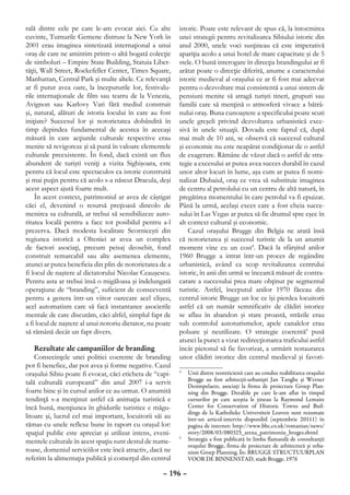 rală dintre cele pe care le-am evocat aici. Cu alte        istoric. Poate este relevant de spus că, la întocmirea
cuvinte, Turnurile Gemene distruse la New York în          unei strategii pentru revitalizarea Sibiului istoric din
2001 erau imaginea sintetizată internaţional a unui        anul 2000, unele voci susţineau că este imperativă
oraş de care ne amintim printr-o altă bogată colecţie      apariţia acolo a unui hotel de mare capacitate şi de 5
de simboluri – Empire State Building, Statuia Liber-       stele. O bună interogare în direcţia brandingului ar fi
tăţii, Wall Street, Rockefeller Center, Times Square,      arătat poate o direcţie diferită, anume a caracterului
Manhattan, Central Park şi multe altele. Ce relevanţă      istoric medieval al oraşului ce ar fi fost mai adecvat
ar fi putut avea oare, la începuturile lor, festivalu-     pentru o dezvoltare mai consistentă a unui sistem de
rile internaţionale de film sau teatru de la Venezia,      pensiuni menite să atragă turişti tineri, grupuri sau
Avignon sau Karlovy Vari fără mediul construit             familii care să menţină o atmosferă vivace a bătrâ-
şi, natural, alături de istoria locului în care au fost    nului oraş. Buna cunoaştere a specificului poate scuti
iniţiate? Succesul lor şi notorietatea dobândită în        unele greşeli privind dezvoltarea urbanistică exce-
timp depindea fundamental de acestea în aceeaşi            sivă în unele situaţii. Dovada este faptul că, după
măsură în care acţiunile culturale respective erau         mai mult de 10 ani, se observă că succesul cultural
menite să revigoreze şi să pună în valoare elementele      şi economic nu este neapărat condiţionat de o astfel
culturale preexistente. În fond, dacă există un flux       de exagerare. Rămâne de văzut dacă o astfel de stra-
abundent de turişti veniţi a vizita Sighişoara, este       tegie a excesului ar putea avea succes durabil în cazul
pentru că locul este spectaculos ca istorie construită     unor altor locuri în lume, aşa cum ar putea fi nomi-
şi mai puţin pentru că acolo s-a născut Dracula, deşi      nalizat Dubaiul, oraş ce vrea să substituie imaginea
acest aspect ajută foarte mult.                            de centru al petrolului cu un centru de altă natură, în
    În acest context, patrimoniul ar avea de câştigat      pregătirea momentului în care petrolul va fi epuizat.
căci el, devenind o resursă preţioasă dincolo de           Până la urmă, acelaşi exces care a fost cheia succe-
menirea sa culturală, ar trebui să sensibilizeze auto-     sului în Las Vegas ar putea să fie drumul spre eşec în
ritatea locală pentru a face tot posibilul pentru a-l      alt context cultural şi economic.
prezerva. Dacă modesta localitate Scorniceşti din              Cazul oraşului Brugge din Belgia ne arată însă
regiunea istorică a Olteniei ar avea un complex            că notorietatea şi succesul turistic de la un anumit
de factori asociaţi, precum peisaj deosebit, fond          moment vine cu un cost4. Dacă la sfârşitul anilor
construit remarcabil sau alte asemenea elemente,           1960 Brugge a intrat într-un proces de regândire
atunci ar putea beneficia din plin de notorietatea de a    urbanistică, având ca scop revitalizarea centrului
fi locul de naştere al dictatorului Nicolae Ceauşescu.     istoric, în anii din urmă se încearcă măsuri de contra-
Pentru asta ar trebui însă o migăloasa şi îndelungată      carare a succesului prea mare obţinut pe segmentul
operaţiune de “branding”, suficient de consecventă         turistic. Astfel, începutul anilor 1970 făceau din
pentru a genera într-un viitor oarecare acel clişeu,       centrul istoric Brugge un loc ce îşi pierdea locuitorii
acel automatism care să facă instantanee asocierile        astfel că un număr semnificativ de clădiri istorice
mentale de care discutăm, căci altfel, simplul fapt de     se aflau în abandon şi stare proastă, străzile erau
a fi locul de naştere al unui notoriu dictator, nu poate   sub controlul autoturismelor, apele canalelor erau
să rămână decât un fapt divers.                            poluate şi neutilizate. O strategie coerentă5 pusă
                                                           atunci la punct a vizat redirecţionarea traficului astfel
    Rezultate ale campaniilor de branding                  încât pietonul să fie favorizat, a urmărit restaurarea
    Consecinţele unei politici coerente de branding        unor clădiri istorice din centrul medieval şi favori-
pot fi benefice, dar pot avea şi forme negative. Cazul
oraşului Sibiu poate fi evocat, căci eticheta de “capi-    4
                                                            	 Unii dintre teoreticienii care au condus reabilitarea oraşului
                                                              Brugge au fost arhitecţii-urbanişti Jan Tanghe şi Werner
tală culturală europeană” din anul 2007 i-a servit            Desimpelaere, asociaţi la firma de proiectare Groep Plan-
foarte bine şi în cursul anilor ce au urmat. O anumită        ning din Brugge. Detaliile pe care le-am aflat în timpul
tendinţă s-a menţinut astfel că animaţia turistică e          cursurilor pe care aceştia le ţineau la Raymond Lemaire
încă bună, menţiunea în ghidurile turistice e măgu-           Center for Conservation of Historic Towns and Buil-
                                                              dings de la Katholieke Universiteit Leuven sunt rezumate
litoare şi, lucrul cel mai important, locuitorii săi au       într-un articol-interviu disponibil (septembrie 20111) în
rămas cu unele reflexe bune în raport cu oraşul lor:          pagina de internet: http://www.bbc.co.uk/romanian/news/
spaţiul public este apreciat şi utilizat intens, eveni-       story/2008/03/080325_arena_patrimoniu_bruges.shtml
mentele culturale în acest spaţiu sunt destul de nume-
                                                           5
                                                            	 Strategia a fost publicată în limba flamandă de consultanţii
                                                              oraşului Brugge, firma de proiectare de arhitectură şi urba-
roase, domeniul serviciilor este încă atractiv, dacă ne       nism Groep Planning. În: BRUGGE STRUCTUURPLAN
referim la alimentaţia publică şi comerţul din centrul        VOOR DE BINNENSTAD, stadt Brugge, 1976

                                                     – 196 –
 