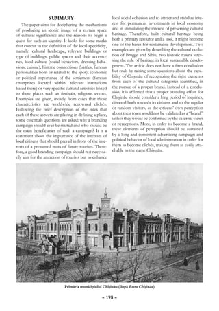 Summary                               local social cohesion and to attract and stabilize inte-
    The paper aims for deciphering the mechanisms          rest for permanent investments in local economy
of producing an iconic image of a certain space            and in stimulating the interest of preserving cultural
of cultural significance and the reasons to begin a        heritage. Therefore, built cultural heritage being
quest for such an identity. It looks for some marks        both a primary resource and a tool, it might become
that concur to the definition of the local specificity,    one of the bases for sustainable development. Two
namely: cultural landscape, relevant buildings or          examples are given by describing the cultural evolu-
type of buildings, public spaces and their accesso-        tion of Brugge and Sibiu, two historic towns stres-
ries, local culture (social behaviors, dressing beha-      sing the role of heritage in local sustainable develo-
viors, cuisine), historic connections (battles, famous     pment. The article does not have a firm conclusion
personalities born or related to the spot), economic       but ends by raising some questions about the capa-
or political importance of the settlement (famous          bility of Chişinău of recognizing the right elements
enterprises located within, relevant institutions          from each of the cultural categories identified, in
based there) or very specific cultural activities linked   the pursue of a proper brand. Instead of a conclu-
to these places such as festivals, religious events.       sion, it is affirmed that a proper branding effort for
Examples are given, mostly from cases that those           Chişinău should consider a long period of inquiries,
characteristics are worldwide renowned clichés.            directed both towards its citizens and to the regular
Following the brief description of the roles that          or random visitors, as the citizens’ own perception
each of these aspects are playing in defining a place,     about their town would not be validated as a “brand”
some essentials questions are asked: why a branding        unless they would be confirmed by the external views
campaign should ever be started and who should be          or perceptions. More, in order to become a brand,
the main beneficiaries of such a campaign? It is a         these elements of perception should be sustained
statement about the importance of the interests of         by a long and consistent advertising campaign and
local citizens that should prevail in front of the inte-   political behavior of local administration in order for
rests of a presumed mass of future tourists. There-        them to become clichés, making them as easily atta-
fore, a good branding campaign should not necessa-         chable to the name Chişinău.
rily aim for the attraction of tourists but to enhance




                             Primăria municipiului Chişinău (după Retro Chişinău)

                                                     – 198 –
 