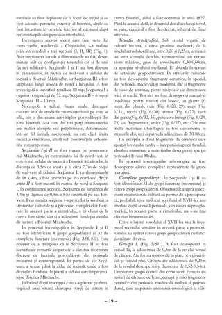tombale au fost deplasate de la locul lor iniţial şi au   curtea bisericii, zidul a fost construit în anul 1827.
fost adosate peretelui exterior al bisericii, altele au   Până la aceasta dată, în deceniul doi al aceluiaşi secol,
fost încastrate în peretele interior al naosului după     se pare, cimitirul a fost dezafectat, înhumările fiind
reconstrucţiile din perioada interbelică.                 interzise.
    Investigarea acestui sector care face parte din           Situaţia stratigrafică. Sub stratul vegetal de
vatra veche, medievală a Chişinăului, s-a realizat        culoare închisă, a cărui grosime oscilează, de la
prin intermediul a trei secţiuni (I, II, III) (Fig. 1).   nivelul actual de călcare, între 0,20 şi 0,25m, urmează
Atât amplasarea lor cât şi dimensiunile au fost deter-    un strat cenuşiu deschis, reprezentând un cerno-
minate atât de configuraţia terenului cât şi de unii      ziom măzăros, gros de aproximativ 0,30-0,60cm,
factori subiectivi. Secţiunile I şi II au fost dispuse    ce aparţine nivelului medieval. El abundă în resturi
în extramuros, în partea de sud-vest a zidului de         de activitate gospodărească. În straturile culturale
incintă a Bisericii Măzărache, iar Secţiunea III a fost   au fost descoperite fragmente ceramice, în special,
amplasată lângă absida de nord a lăcaşului. A fost        din perioada medievală şi modernă, dar şi fragmente
investigată o suprafaţă totală de 88 mp. Secţiunea I a    de oase de animale, pietre nisipoase de dimensiuni
cuprins o suprafaţă de 72 mp; Secţiunea II – 6 mp şi      mici şi medii. Tot aici au fost descoperiţi nasturi şi
Secţiunea III – 10 mp.                                    urechiuşe pentru nasturi din bronz, un glonte (?)
    Necropola a suferit foarte multe distrugeri           turtit din plumb, cuie (Fig. 6/28, 29), cuţit (Fig.
cauzate atât de erodările promontoriului pe care se       6/31), seceră (Fig. 6/30), amnar (Fig. 6/22), cutii
află, cât şi din cauza activităţilor gospodăreşti din     din gresie(Fig. 6/32, 35), potcoave întregi (Fig. 6/24,
jurul bisericii. Aşa cum din trei părţi promontoriul      25) sau fragmentare, arşice (Fig. 6/27), etc. Cele mai
are maluri abrupte sau prăpăstioase, determinând          multe materiale arheologice au fost descoperite în
într-un fel limitele necropolei, nu este clară limita     straturile doi, trei şi patru, la adâncimea de 30-80cm.
sudică a cimitirului, aflată sub construcţiile urbanis-       Cu excepţia a două fragmente de ceramică care
tice contemporane.                                        aparţin bronzului tardiv – începutului epocii fierului,
    Secţiunile I şi II au fost trasate pe promonto-       absoluta majoritate a materialelor descoperite aparţin
riul Măzărache, în extremitatea lui de nord-vest, în      perioadei Evului Mediu.
exteriorul zidului de incintă a Bisericii Măzărache, la       În procesul investigaţiilor arheologice au fost
distanţa de 3,5m de acesta şi la circa 7,7m de colţul     descoperite câteva complexe reprezentate de gropi
de sud-vest al zidului. Secţiunea I, cu dimensiunile      menajere.
de 18 x 4m, a fost orientată pe axa nord-sud. Secţi-          Complexe gospodăreşti. În Secţiunile I şi II au
unea II a fost trasată în partea de nord a Secţiunii      fost identificate 32 de gropi funerare (morminte) şi
I, în continuarea acesteia. Secţiunea cu lungimea de      câteva gropi gospodăreşti. Observaţiile asupra succe-
4,4m şi lăţimea de 0,5m a fost orientată pe axa Est-      siunii straturilor de cultură au permis de a presupune
Vest. Prin numita secţiune s-a procedat la verificarea    că, probabil, spre mijlocul secolului al XVII-lea sau
straturilor culturale şi a prezenţei complexelor fune-    imediat după această perioadă, din cauza supraaglo-
rare în această parte a cimitirului, a nivelului de la    merării, în această parte a cimitirului, nu s-au mai
care a fost săpat, dar şi a adâncimii fundaţiei zidului   efectuat înmormântări.
de incintă a Bisericii Măzărache.                             Către sfârşitul secolului al XVII-lea sau la înce-
    În procesul investigaţiilor în Secţiunile I şi II     putul secolului următor în această parte a promon-
au fost identificate 8 gropi gospodăreşti şi 32 de        toriului au apărut câteva gropi gospodăreşti cu func-
complexe funerare (morminte) (Fig. 2.SI, SII). Este       ţionalitate diversă.
necesar de a menţiona că în Secţiunea II au fost              Groapa 1. (Fig. 2/SI ). A fost descoperită în
identificate resturile dispersate a câtorva morminte      caroul 1a, la adâncimea de 0,3m de la nivelul actual
distruse de lucrările gospodăreşti din perioada           de călcare. Are forma uşor ovală în plan, pereţii verti-
modernă şi contemporană. În partea de est Secţi-          cali şi fundul plat. Groapa are adâncimea de 0,25m
unea a urmat până la zidul de incintă, unde a fost        de la nivelul descoperirii şi diametrul de 0,52-0,54m.
dezvelită fundaţia de piatră a zidului care împrejmu-     Umplutura gropii constă din cernoziom cenuşiu cu
ieşte Biserica Măzărache.                                 resturi de cărbune de lemn, cenuşă şi mici fragmente
    Judecând după inscripţia care s-a păstrat pe fron-    ceramice din perioada medievală tardivă şi premo-
tispiciul arcei situată deasupra porţii de intrare în     dernă, care au permis ancorarea cronologică la sfâr-

                                                    – 19 –
 