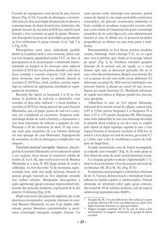 Cazurile de suprapunere sunt destul de rare, însă nu        toate acestea unele observaţii sunt necesare, ţinând
lipsesc (Fig. 4/10). Cazurile de distrugere a mormin-       seama de faptul că este puţin probabilă continuarea
telor privesc doar activităţile din perioada modernă şi     cercetărilor, cât priveşte conservarea cimitirului în
contemporană, de după dezactivarea cimitirului, din         bune condiţii şi acordarea respectului cuvenit celui
primele decenii ale secolului al XIX-lea, când în jurul     mai vechi cimitir al Chişinăului din parte comunităţii
bisericii a fost construit un gard de piatră. Mormin-       creştinilor de rit vechi (lipoveni), care administrează
tele descoperite în procesul activităţilor gospodăreşti     biserica şi care, în ultimii ani, în procesul lucrărilor
au fost reînhumate în gropi comune (vezi: Agl. 1 şi         gospodăreşti, au distrus cea mai mare parte a cimi-
5, Fig. 4/8).                                               tirului.
    Descoperirea unor piese individuale pasibile                Înmormântările au fost făcute potrivit ritualului
datării şi, în primul rând, a unor monede, dintre care      creştin, înhumaţii fiind orientaţi V-E, cu ca capul
cea mai timpurie aparţinând anului 1537, ne face să         spre vest şi privirea spre răsărit şi în poziţie întinsă
presupunem că în această parte a cimitirului înmor-         pe spate9 (Fig. 2, 4). Oscilarea orientării gropilor
mântările au început să fie efectuate către mijlocul        funerare de la această axă, de regulă, cu o mică
secolului al XVI-lea sau în prima decadă a celei de-a       abatere spre sud, se datorează perioadei din an în
doua jumătăţi a veacului respectiv. Cele mai târzii         care a fost făcută înhumarea. Braţele erau îndoite din
piese monetare sunt datate cu primele decenii ai            cot şi aşezate de cele mai multe ori pe abdomen (12
secolului al XVII-lea, când, credem, această supra-         înhumaţi) sau piept (8). Mult mai rar antebraţele sunt
faţă era suficient de aglomerată, atestându-se supra-       puternic îndoite şi plasate pe umeri (4) sau, invers,
puneri de morminte.                                         depuse pe oasele bazinului (2). Membrele inferioare
    Reieşind din faptul că Secţiunile I şi II au fost       de regulă sunt întinse şi dispuse paralel sau, mai rar,
trasate la periferia de sud-vest a cimitirului, vom         sunt apropiate.
constata că deja către mijlocul – a două jumătate a             Adâncimea la care au fost depuşi înhumaţii,
secolului al XVI-lea, întreg platoul din jurul bisericii    măsurată de la nivelul actual de călcare, variază între
Măzărache, sau, cel puţin, partea de sud-vest a aces-       0,49 şi 1,10m pentru Secţiunea I şi Secţiunea II şi
tuia, era completată cu morminte. Secţiunea reali-          între 1,15 şi 1,95 pentru Secţiunea III. Discrepanţa
zată lângă absida de nord a bisericii, a demonstrat o       mare între adâncimile la care erau înhumaţi decedaţii
mai mare intensitate de utilizare a spaţiului de cult.      în primele două secţiuni şi cea de-a treia se explică
Prezenţa a 20 de morminte în doar 10 mp cerce-              prin faptul că după reparaţia capitală la care a fost
taţi arată grija creştinilor de a-şi înhuma defuncţii       supusă biserica la începutul secolului al XIX-lea, în
cât mai aproape de casa Domnului. Suprapunerile             jurul ei a fost depus un strat de moloz, gros între 0,7
de morminte au dus la distrugerea complexelor mai           şi 1,10m, care a dus la modificarea cotelor de înăl-
timpurii.                                                   ţime de lângă lăcaş.
    Concluzii privind necropola. Săpătura arheolo-              Gropile mormintelor erau de formă rectangulară,
gică de la cimitirul Măzărache a fost realizată în cadrul   cu colţurile uşor rotunjite10 (Fig. 4). În unele gropi au
a trei secţiuni, două situate în exteriorul zidului de      fost observate urme de sicrie: resturi lemnoase şi cuie.
incinta (S. I şi S. II), spre nord-nord-vest de Biserica        Cu excepţia gropilor comune (Aglomeraţiile 1-7),
Măzărache şi a treia (S. III) lângă absida de nord a        doar în două morminte a fost descoperit mai mult de
edificiului. Au fost dezvelite 52 de morminte, repre-       un înhumat (M. 28 şi M. 36). (Fig. 4/11)
zentând, însă, mult mai mulţi defuncţi, întrucât în             Examinarea antropologică a scheletelor, efectuată
aceeaşi groapă funerară au fost depistate resturile         de dr. A. Varzari, demonstrează o mortalitate foarte
mai multor schelete. Menţionăm descoperirea a               ridicată în rândul copiilor şi adolescenţilor. Făcând
şapte aglomeraţii (gropi comune) reprezentând reîn-         abstracţie de scheletele celor şapte gropi comune,
humări din perioada modernă, cuprinzând de la doi           din totalul de 45 de schelete analizate, cele de copii şi
până la 10 defuncţi (Fig. 4/8).                             adolescenţi reprezintă circa 48,88%.
    După cum reiese din planul de săpătură, dar şi din
descrierea mormintelor, secţiunile efectuate în cimi-       9
                                                             	 Excepţie fac M. 1 în care defunctul a fost culcat pe o parte
                                                                în poziţie chircită şi M. 19 în care defunctul, un copil, a fost
tirul Bisericii Măzărache nu pot fi pe deplin edifi-            depus în poziţie inversată (cu capul spre răsărit).
catoare pentru lămurirea caracteristicilor şi preci-        10
                                                              	 Singura excepţie constituie M. 27 în care un fetus a fost
zarea cronologiei întregului complex funerar. Cu                înmormântat la marginea cimitirului, în groapă de formă
                                                                circulară.

                                                      – 22 –
 