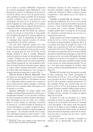 pot fi datate în secolele XVIII-XIX. Fragmentul             individuale, colectate de către muncitori, au fost
de ceramică aparţinând culturii Răducăneni a fost           transmise membrilor echipei de cercetare. Echipa
descoperit în caroul 2, la adâncimea de 60 cm de la         condusă de arhitectul G. Bulat a efectuat releveul
nivelul de călcare, într-un nivel de pământ purtat,         complexelor, a căror planuri ne-au fost oferite cu
adus, probabil, în timpul terasărilor de la începutul       amabilitate.
secolului al XIX-lea, dintr-o zonă adiacentă. Este              Locuinţa cu pivniţă (Fig. 8). Locuinţa. A fost
confecţionat din pastă de lut în amestec cu scoică          descoperită la adâncimea de 1,2-1,3 m de la nivelul
pisată. Suprafaţa are culoare gălbuie, iar în secţiune      actual de călcare, în procesul lucrărilor mecanice de
este neagră. Reprezintă un fragment de buză de vas,         excavare a fosei viitorului Sediu al Dispeceratului
îndoită în exterior, având grosimea de 0,8 cm.              de avariere gaze a mun. Chişinău. Formează un
   Ceramica din secolele XVI-XVII este reprezen-            complex alcătuit dintr-o locuinţă de zid cu pivniţă.
tată de vase lucrate în exclusivitate la roata rapidă.      Era orientată cu peretele lung pe axa est-vest cu o
Este modelată din pastă de lut obişnuit (galben) sau        uşoară deviere spre sud.
din lut alb – caolin. În dependenţă de ardere pot               În plan aceasta avea formă rectangulară cu dimen-
fi evidenţiate două categorii ceramice: de culoare          siunile de 6,12 m x 11,0 m. Locuinţa a fost distrusă
cenuşie închisă şi de culoare cărămizie.                    în totalitate în timpul lucrărilor menţionate. De la ea
   Cele mai multe fragmente aparţin unor oale-              s-au păstrat doar părţi ale pereţilor de nord şi sud
borcan. Această categorie ceramică este reprezentată        (lungi) care au grosimea de 0,46 cm şi înălţimea ce
de oale-borcan cu toartă, de culoare cenuşie sau cără-      variază între 0,5 şi 1,8 m. Pereţii de est şi vest (scurţi)
mizie. Au pereţii groşi de circa 0,2-0,4 mm şi buza         ai locuinţei aveau grosimea de 0,5 m. Ei erau edificaţi
dreaptă, înclinată în afară şi rotunjită. Diametrul         din piatră de dimensiuni medii legate cu liant din lut
maxim al vaselor este situate în a treia pătrime, de sus,   în amestec cu lut, var şi nisip. Distrugerile din timpul
a vaselor. Tortiţele sunt late, în formă de panglică,       lucrărilor de excavare nu au permis de a identifica
sunt lipite de umărul vasului şi de partea superioară a     modalitatea de amenajare a podelei locuinţei, nivelul
buzei. Pereţii, în partea de sus, sunt acoperiţi cu orna-   la care aceasta era situată deasupra pivniţei. Tot aşa
ment în formă de ştriuri orizontale înguste, aplicate       nu a fost găsit locul instalaţiei de încălzire (dacă
cu vopsea cafenie deschisă, alternând cu ştriuri late       aceasta a existat) şi alte particularităţi ale construcţiei
de culoare albă, care formează un covor compact şi          (Fig. 8/3).
acoperă toată partea superioară a vaselor (Fig. 7).             Pivniţa. Sub locuinţă a fost descoperită o pivniţă.
   Zidul de incintă al Bisericii Măzărache. Zidul           În plan construcţia avea formă rectangulară cu
de incintă care înconjoară biserica a fost construit în     dimensiunile de 6,12 m x 11,0 m. Pereţii fundaţiei
anii ’20 ai secolului al XIX-lea. Are înălţimea de circa    aveau grosimea de 0,6 m. Pereţii pivniţei erau groşi
3,1 m. Măsurările zidului au permis de a constata că,       de 0,5 m. De la pivniţă s-a păstrat aproximativ 2/3
de la nivelul actual de călcare, fundaţia se adânceşte      din suprafaţă. Pivniţa avea tavanul boltit, gros de
până la 0,5-0,6 m, pietrele zidului fiind prinse cu lut     0,45 m, situat la 1,75 m de la podeaua de stancă a
în amestec cu var stins.                                    pivniţei. În partea centrală a bolţii, pivniţa era înzes-
   Aşezarea medievală. În timpul săpării fosei              trată cu o gaură de aerisire cu diametrul de 0,5m.
fundaţiei „Sediului Dispeceratului de avariere gaze a       Fundaţia comună a pivniţei şi locuinţei era depusă
municipiului Chişinău” au fost dezvelite şi distruse,       direct pe roca fosilă.
de către muncitori, mai multe complexe arheologice.             În partea de nord era prevăzută cu o intrare
Din informaţiile pe care am reuşit să le culegem,           construită în formă de gang (gârlici), lat de 2,0 m
până la sosirea echipei de arheologi, muncitorii,           şi lung de 2,5 m. În partea de nord-vest a locuinţei
în intenţia de a accelera lucrările de descărcare de        a fost descoperită o altă intrare, mult mai îngustă,
sarcină arheologică, au „curăţat” complexele desco-         de doar 0,7 m lăţime şi 1,65 m înălţime, realizată în
perite – o locuinţă cu pivniţă şi o reţea de ganguri ale    peretele şi bolta pivniţei. Prima intrare era destinată
unui apeduct – de straturile culturale care le acope-       pentru introducerea în pivniţă a obiectelor de dimen-
reau, solul fiind transportat în afara oraşului13. Unele    siuni mari (de ex.: butoaie), cea de-a două – pentru
materiale arheologice, fragmente ceramice şi piese          cazuri particulare.
                                                                Lipsa unor semne de existenţă a instalaţiei de
 	 Menţionăm că din aceste complexe au fost adunate frag-
13
                                                            încălzire, dar şi dimensiunile impresionante ale
   mente ceramice şi sporadice piese individuale.

                                                      – 25 –
 