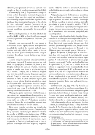 edificiului, face probabilă ipoteza de lucru că acest       nantă a edificiului ne face să credem că, după toate
complex ar fi servit în calitate de depozit (Fig. 8/1,2).   probabilităţile, acest complex a fost utilizat în calitate
    Ceramica (Fig. 7/4,5). În perimetrul locuinţei cu       de depozit.
pivniţă au fost descoperite mai multe fragmente de              Fortificaţia de pământ. În literatura de specialitate
ceramică. Lipsa unor investigaţii de specialitate, a        a fost acreditată ideea despre existenţa unei fortifi-
unor observaţii asupra succesiunilor registrului stra-      caţii de pământ pe colina Măzărache. Arheologul
tigrafic, a făcut ca materialul ceramic să fie colectat     Ion Hîncu considera că aceasta aparţine perioadei
de către „arheologii” amatori (muncitorii de pe             geto-dacice şi poare fi datată în secolele IV-III î.
şantier) de-a valma. Aceasta face dificilă interpre-        Chr.14 Cercetările de suprafaţă şi investigaţiile arhe-
tarea de specialitate a materialelor din straturile de      ologice efectuate pe promontoriul menţionat nu au
cultură.                                                    dus la identificarea unor materiale aparţinând peri-
    De rând cu fragmentele de străchini şi farfurii din     oadei respective.
secolele XVIII şi XIX au fost identificate materiale            În timpul săpării fosei fundaţiei „Sediului Dispe-
ceramice aparţinând unor perioade anterioare (sec.          ceratului de avariere gaze a municipiului Chişinău” a
XVII).                                                      fost descoperit profilul unui şanţ de apărare. Forti-
    Ceramica este reprezentată de vase lucrate în           ficaţia flanchează promontoriul dinspre sud, fiind
exclusivitate la roata rapidă, cea mai mare parte este      orientată aproximativ pe axa est-vest, dinspre actuala
modelată din pastă de lut obişnuit (galben) sau, o          str. Puşkin (în porţiunea dintre str. Romană şi str.
cantitate mai mică, din lut alb – caolin. În depen-         Albişoara), prin curtea şcolii, spre str. Măzărache.
denţă de ardere pot fi evidenţiate câteva categorii             Şanţul de apărare al fortificaţiei. A fost inves-
ceramice: de culoare cenuşie închisă şi de culoare          tigat doar prin observaţii de suprafaţă, fără a reuşi
cărămizie.                                                  efectuarea unor sondaje, măsurări sau ridicări topo-
    Această categorie ceramică este reprezentată de         grafice. A fost descoperit în procesul săpării gropii
oale-borcan, cu toartă, de culoare cenuşie sau cără-        fundaţiei construcţiei. Profilul a apărut la adâncimea
mizie. Au pereţii groşi de circa 0,2-0,4 mm şi buza         de aproximativ 0,7-0,9 m, de la nivelul actual de
dreaptă, înclinată în afară şi rotunjită. Diametrul         călcare. În secţiune are forma conică cu fundul albiat.
maxim al vaselor este situat în a treia pătrime, de         Adâncimea şanţului este de 4,5 m. Partea de sus are
sus, a vaselor. Tortiţele, late, în formă de panglică,      lăţimea de 4,5-5,0 m15. Umplutura este formată din
sunt lipite de umărul vasului şi de partea superioară       cernoziom în amestec cu resturi menajere. În partea
a buzei. Pereţii, în partea de sus, sunt acoperiţi cu       de jos a umpluturii, de la aproximativ 0,7-1,0 m de la
ornament în formă de ştriuri orizontale înguste, apli-      nivelul fundului şanţului, au fost colectate mai multe
cate cu vopsea cafenie deschisa, alternând cu ştriuri       fragmente ceramice, dintre care unele pot fi recon-
late de culoare albă, care formează un covor compact        stituite grafic.
şi acoperă toată partea superioară a vaselor. Această           Ceramica din şanţ (Fig. 7/2,7-10). Colecţia de
categorie de vase poate fi atribuită celei de-a doua        ceramică descoperită în umplutura şanţului este alcă-
jumătăţi-sfârşitul secolului al XVII-lea.                   tuită în exclusivitate din materiale aparţinând epocii
    O categorie aparte o constituie străchinile care au     medievale. Este modelată la roata cu turaţii repezi.
partea interioară acoperită integral sau parţial cu lac.    Cea mai mare parte a colecţiei o alcătuiesc oalele-
Acestea au partea interioară acoperită cu lac cafeniu,      borcan cu o toartă. Mult mai rară este prezenţa stră-
verde-închis sau vedre-oliv. Pe buză este aplicat un        chinilor, ulcioarelor şi a cănilor, care însă nu lipsesc.
ornament format din benzi ondulate, sub care sunt               Oalele-borcan din colecţie au înălţimea de circa
aplicate linii orizontale de culoare cafenie.               12-15cm, cu diametrul gurii de 12-14cm şi diametrul
    Lipsa unor cercetări metodice ale complexului           fundului de 7,5-9,5cm tortiţa, în formă de panglică
descoperit face dificilă determinarea funcţionalităţii,     este prinsă de partea superioară a buzei vasului şi de
dar şi ancorarea lui cronologică. Prezenţa ceramicii        umăr. Cea mai mare parte a acestei categorii ceramice
din secolul al XVII-lea, dar şi din secolele XVIII şi       este ornamentată cu benzi de linii pictate cu vopsea
XIX, în colecţia de materiale de la locuinţa cu pivniţă,
                                                             	 HÎNCU 2003, 163.
                                                            14
fără cunoaşterea nivelurilor de descoperire a ei, nu         	 Cu regret, nu s-a reuşit efectuarea unor sondaje şi măsurări
                                                            15

ne permite să facem concluzii pertinente în ceea ce            la acest obiectiv, care a fost placat de constructori cu dale
priveşte cronologia edificiului. Suprafaţa impresio-           de beton, pentru a preveni surpările de sol din peretele fosei
                                                               fundaţiei, până la venirea echipei de cercetare.

                                                      – 26 –
 