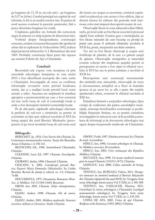pe lungimea de 13, 25 m, iar cele mici – pe lungimea        din lemn) era ocupat cu morminte, cimitirul cuprin-
de 5,97 m (6,0m). Canalul principal are capătul de sud      zând tot platoul pe care acesta a fost edificat, fapt ce
înfundat, la fel ca şi canalul exterior mic. În partea de   denotă intensa lui utilizare din perioade mult ante-
nord acestea continuă în peretele şantierului, fără a       rioare celor mai timpurii descoperiri reuşite de noi.
putea determina lungimea lor totală.                            Observaţiile făcute în zona adiacentă colinei Măză-
   Umplutura galeriilor era formată din cernoziom           rache, pe locul unde au fost făcute excavări în procesul
negru în amestec cu nisip şi pietre de dimensiuni mici.     săpării fosei sediului Avariere gaze a municipiului, au
   Vorbind despre funcţionalitatea construcţiei             fost făcute măsurări ale unei locuinţe cu pivniţă de
cercetate, credem că aceasta făcea parte din apeductul      piatră care poate fi atribuită sfârşitului secolului al
urban dat în exploatare la 14 decembrie 1892, realizat      XVII-lea, poate, începutului secolului următor.
după proiectul arhitectului A. I. Bernardazzi din anul          Tot aici au fost făcute observaţii şi asupra unei
1869. Probabil, construcţia făcea parte din reţeaua         fortificaţii de pământ, de la care s-a păstrat şanţul
aşa numitei Fabrici de Apa a Chişinăului.                   de apărare. Observaţiile stratigrafice şi materialul
                                                            ceramic colectat din umplutura şanţului permit să
                      Concluzii                             presupunem că acesta a fost săpat la sfârşitul seco-
    Rezumând cele expuse vom menţiona că prin               lului al XVI-lea sau în prima jumătate a secolului al
cercetările arheologice întreprinse în vara anului          XVII-lea.
2010 a fost identificată necropola din vatra veche              Descoperirea unei construcţii monumentale
a Chişinăului. Investigaţiile de teren au confirmat         din cărămidă arsă, măsurările, observaţiile de teren
informaţiile izvoarelor scrise privind localizarea          şi documentarea ştiinţifică ne-a făcut să înaintăm
sitului, dar şi a tradiţiei locale privind locul vetrei     ipoteza că pe acest loc se afla o parte din reţelele
actuale a urbei. Aşezarea era amplasată în imediata         apeductului urban, construit la sfârşitul secolului al
apropiere a promontoriului pe care a fost construit         XIX-lea.
cel mai vechi locaş de cult al comunităţii locale şi            Întinderea limitată a secţiunilor arheologice, lipsa
unde a fost descoperit cimitirul comunităţii locale.        voinţei de colaborare din partea autorităţilor muni-
    Pe de altă parte, săpăturile arheologice efectuate      cipale, reticenţa beneficiarilor construcţiei şi posibi-
la periferia de sud-vest a cimitirului au permis să         lităţile financiare limitate, nu au permis extinderea
constatăm că deja spre mijlocul secolului al XVI-lea        investigaţiilor în măsura în care să fie posibilă acumu-
întreg spaţiul din jurul Bisericii Măzărache (presu-        larea de informaţii şi de documente arheologice mai
punem că pe locul actualului locaş de zid exista unul       sigure despre începuturile medievale ale Chişinăului.

   Bibliografie:
    BERECHET, Şt., 1924. Cinci biserici din Chişinău. In:       GROSU, Vasile, 1997. Fântâna arteziană, In: Chişinău
Comisiunea monumentelor istorice. Secţia din Basarabia.     de seară, 4 octombrie.
Anuar, Chişinău, v. I, 136-141.                                 HÎNCU, Ion, 1996. Cercetări arheologice în Chişinău.
    BEZVICONI, Gh., 1996. Semimileniul Chişinăului,         In: Moldova suverană, 26 octombrie.
Chişinău.                                                       HÎNCU, Ion, 2003, Vetre strămoşeşti din Republica
    COLESNIC, Iurie, Ed., 1997. Chişinău. Enciclopedie,     Moldova, Chişinău.
Chişinău.                                                       NICULIŢĂ, Ana, 1998. Un tezaur medieval monetar
    CIOBANU, Ştefan, 1996. Chişinăul, Chişinău.             găsit în oraşul Chişinău (155(5?)-1672), Chişinău.
    CIOCANU, S., 2002. Consideraţii privind Bise-               SAINCIUC, Lică. 2000. Colina antenelor de bruiaj,
rica Naşterii Maicii Domnului (Măzărache). In: Limba        Chişinău.
Română. Revistă de ştiinţă şi cultură, nr. 4-5, Chişinău,       TENTIUC, Ion, BUBULICI, Valeriu, 2011. Descope-
74-80.                                                      riri monetare în cimitirul medieval al Bisericii Măzărache
    DOCUMENTA, 1975. Documenta Romaniae Histo-              din Chişinău (săpăturile din anul 2010). In: Tyragetia. Serie
rica. A. Moldova. Vol. I (1384-1448), Bucureşti.            nouă. Arheologie. Istorie antică. Vol. V [XX], nr. 1, 301-309.
    DRON, Ion, 2001. Chişinău. Schiţe etnotoponimice,           TENTIUC, Ion, VASILACHE, Mariana, 2011.
Chişinău.                                                   Contribuţii la istoria arheologică a Chişinăului (catalogul
    EŞANU, Andrei, 1998. Chişinău. File de istorie,         monumentelor arheologice). In: Tyragetia. Serie nouă.
Chişinău.                                                   Arheologie. Istorie antică. Vol. V [XX], nr. 1, 333-352.
    EŞANU, Andrei, 2001. Moldova medievală. Structuri           UZINA DE APA, 2002. Uzina de apă Chişinău.
executive, militare şi ecleziastice. Studii, Chişinău.      Фабрика воды Кишинэу (1892-2002), Chişinău.

                                                      – 28 –
 