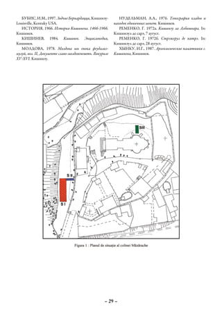 БУБИС, И.М., 1997. Зодчие Бернардацци, Кишинэу-          НУДЕЛЬМАН, А.А., 1976. Топография кладов и
Louisville, Kentuky USA.                                 находок единичных монет. Кишинев.
   ИСТОРИЯ, 1966. История Кишинева. 1466-1966.              РЕМЕНКО, Г. 1972а. Кишинэу ла Албишоара. In:
Кишинев.                                                 Кишинэул де сарэ, 7 аугуст.
   КИШИНЕВ, 1984. Кишинев. Энциклопедия,                    РЕМЕНКО, Г. 1972б. Стрэжерул де пятрэ. In:
Кишинев.                                                 Кишинэул де сарэ, 28 аугуст.
   МОЛДОВА, 1978. Молдова ын епока феудализ-                ХЫНКУ, И.Г., 1987. Археологические памятники г.
мулуй, вол. II, Документе славо-молдовенешть. Вякуриле   Кишинева, Кишинев.
XV-XVI. Кишинэу.




                                                   – 29 –
 