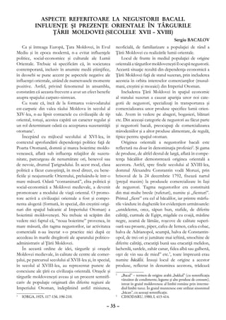 ASPECTE REFERITOARE LA NEGUSTORII BACALI.
           INFLUENŢE ŞI PREZENŢE ORIENTALE ÎN TÂRGURILE
                ŢĂRII MOLDOVEI (SECOLELE XVII – XVIII)
                                                                                                    Sergiu BACALOV
    Ca şi întreaga Europă, Ţara Moldovei, în Evul           neoficială, de familiarizare a populaţiei de rând a
Mediu şi în epoca modernă, n-a evitat influenţele           Ţării Moldovei cu realizările lumii orientale.
politice, social-economice şi culturale ale Lumii               Locul de frunte în mediul populaţiei de origine
Orientale. Trebuie să specificăm că, în societatea          orientală a târgurilor moldoveneşti îl ocupă negustorii.
contemporană, inclusiv în anumite medii ştiinţifice,        Această situaţie rezultă din dependenţa economică a
în deosebi se pune accent pe aspectele negative ale         Ţării Moldovei faţă de statul suzeran, prin includerea
influenţei orientale, uitând de numeroasele momente         acesteia în orbita intereselor comercianţilor (musul-
pozitive. Astfel, privind fenomenul în ansamblu,            mani, creştini şi mozaici) din Imperiul Otoman.
constatăm că aceasta frecvent a avut un efect benefic           Includerea Ţării Moldovei în spaţiul economic
asupra spaţiului carpato-nistrean.                          al statului suzeran a cauzat apariţia unor noi cate-
    Cu toate că, încă de la formarea voievodatului          gorii de negustori, specializaţi în transportarea şi
est-carpatic din valea râului Moldova în secolul al         comercializarea unor produse specifice lumii orien-
XIV-lea, n-au lipsit contactele cu civilizaţiile de tip     tale. Avem în vedere pe abageri, bogasieri, blănari
oriental, totuşi, acestea capătă un caracter regulat şi     etc. Din aceeaşi categorie de negustori au făcut parte
un rol determinant odată cu acceptarea suzeranităţii        şi negustorii bacali, preocupaţi de comercializarea
otomane1.                                                   mirodeniilor şi a altor produse alimentare, de regulă,
    Începând cu mijlocul secolului al XVI-lea, în           tipice pentru spaţiul otoman.
contextul aprofundării dependenţei politice faţă de             Originea orientală a negustorilor bacali este
Poarta Otomană, domnii şi marea boierime moldo-             reflectată nu doar în denominaţia profesiei2. Şi gama
venească, aflată sub influenţa relaţiilor de suzera-        de produse, de altfel destul de largă, aflată în compe-
nitate, parcurgeau de nenumărate ori, benevol sau           tenţa băcalilor demonstrează originea orientală a
de nevoie, drumul Ţarigradului. În acest mod, clasa         acestora. Astfel, spre finele secolului al XVIII-lea,
politică a făcut cunoştinţă, în mod direct, cu bene-        domnul Alexandru Constantin vodă Moruzi, prin
ficiile şi neajunsurile Orientului, preluându-le într-o     hrisovul de la 24 decembrie 1792, fixează nartul
mare măsură. Odată “contaminată”, elita politică şi         (preţul maxim) la produsele comercializate în Iaşi
social-economică a Moldovei medievale, a devenit            de negustori. Tagma negustorilor era constituită
promotoare a modului de viaţă oriental. O promo-            din mai multe bresle (rufeturi), numite şi „fienturi”.
tore activă a civilizaţiei orientale a fost şi compo-       Primul „fient” era cel al băcalilor, iar printre mărfu-
nenta alogenă (formată, în special, din creştini origi-     rile vândute în dughenile lor evidenţiem următoarele:
nari din spaţiul balcanic al Imperiului Otoman) a           „untdelemn, orez, săpun bun, stafide, de diferite
boierimii moldoveneşti. Nu trebuie să scăpăm din            calităţi, curmale de Egipt, migdale cu coajă, măsline
vedere nici faptul că, “noua boierime” provenea, în         negre, zeamă de lămâie, roşcove de calitate superi-
mare măsură, din tagma negustorilor, iar activitatea        oară sau proaste, piper, cafea de Iemen, cafea cobac,
comercială n-au încetat s-o practice nici după ce           halva de Adrianopol, scumpă, halva de Constantin-
accedeau în marile dregătorii ale aparatului politico-      opol, de trei ori şi jumătate mai ieftină, smochine de
administrativ al Ţării Moldovei.                            diferite calităţi, cracatiţă bună sau cracatiţă melidon,
    În această ordine de idei, târgurile şi oraşele         lacherdă, sardele, zahăr canar, fidea albă sau galbenă,
Moldovei medievale, în calitate de centre ale comer-        oţet de vin sau de mied” etc.3, toate împreună erau
ţului, pe parcursul secolului al XVII-lea şi, în special,   numite băcălii. Însuşi locul de origine a acestor
în secolul al XVIII-lea, au reprezentat puncte de           produse, reflectat în denumirea acestora, trădează
conexiune ale ţării cu civilizaţia orientală. Oraşele şi
târgurile moldoveneşti aveau şi un procent semnifi-
                                                            2
                                                             	 „Bacal” – termen de origine arabă „bakkal” (cu semnificaţia
                                                               vânzător de condimente, legume şi alte produse de consum),
cativ de populaţie originară din diferite regiuni ale          intrat în graiul moldovenesc al limbii române prin interme-
Imperiului Otoman, îndeplinind astfel misiunea,                diul limbii turce. În graiul muntenesc este utilizat sinonimul
                                                               „băcan”, cu aceeaşi semnificaţie.
	 IORGA, 1925, 117-136, 196-210.
1                                                           3
                                                             	 CIHODARU, 1980, I, 413-414.

                                                      – 35 –
 