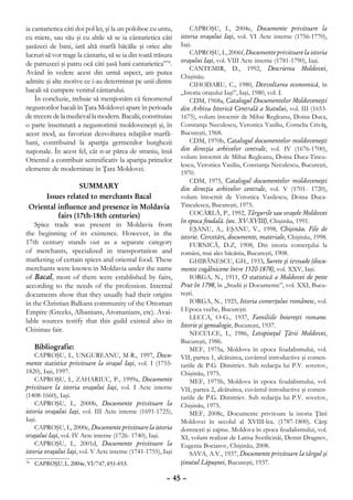 ia cantarietica câti doi pol lei, şi la un poloboc cu untu,        CAPROŞU, I., 2004e, Documente privitoare la
cu miere, sau său şi cu altile să se ia cântarietica câti      istoria oraşului Iaşi, vol. VI Acte interne (1756-1770),
şasăzeci de bani, iară altă marfă băcălie şi orice alte        Iaşi.
lucruri să vor trage la cântariu, să se ia din toată trăsura       CAPROŞU, I., 2006f, Documente privitoare la istoria
de patruzeci şi patru ocă câti şasă bani cantarietica”70.      oraşului Iaşi, vol. VIII Acte interne (1781-1790), Iaşi.
                                                                   CANTEMIR, D., 1992, Descrierea Moldovei,
Având în vedere acest din urmă aspect, am putea
                                                               Chişinău.
admite şi alte motive ce i-au determinat pe unii dintre            CIHODARU, C., 1980, Dezvoltarea economică, în
bacali să cumpere venitul cântarului.                          „Istoria oraşului Iaşi”, Iaşi, 1980, vol. I.
    În concluzie, trebuie să menţionăm că fenomenul                CDM, 1968a, Catalogul Documentelor Moldoveneşti
negustorilor bacali în Ţara Moldovei apare în perioada         din Arhiva Istorică Centrală a Statului, vol. III (1653-
de trecere de la medieval la modern. Bacalii, constituiau      1675), volum întocmit de Mihai Regleanu, Doina Duca,
o parte însemnată a negustorimii moldoveneşti şi, în           Constanţa Neculescu, Veronica Vasiliu, Cornelia Crivăţ,
acest mod, au favorizat dezvoltarea relaţiilor marfă-          Bucureşti, 1968.
bani, contribuind la apariţia germenilor burghezii                 CDM, 1970b, Catalogul documentelor moldoveneşti
naţionale. În acest fel, cât n-ar părea de straniu, însă       din direcţia arhivelor centrale, vol. IV (1676-1700),
Orientul a contribuit semnificativ la apariţia primelor        volum întocmit de Mihai Regleanu, Doina Duca-Tincu-
                                                               lescu, Veronica Vasiliu, Constanţa Neculescu, Bucureşti,
elemente de modernitate în Ţara Moldovei.
                                                               1970.
                                                                   CDM, 1975, Catalogul documentelor moldoveneşti
                    Summary                                    din direcţia arhivelor centrale, vol. V (1701- 1720),
        Issues related to merchants Bacal                      volum întocmit de Veronica Vasilescu, Doina Duca-
 Oriental influence and presence in Moldavia                   Tinculescu, Bucureşti, 1975.
            fairs (17th-18th centuries)                            COCÂRLĂ, P., 1992, Târgurile sau oraşele Moldovei
                                                               în epoca feudală. (sec. XV-XVIII), Chişinău, 1991.
    Spice trade was present in Moldavia from
                                                                   EŞANU, A., EŞANU, V., 1998, Chişinău. File de
the beginning of its existence. However, in the                istorie. Cercetări, documente, materiale, Chişinău, 1998.
17th century stands out as a separate category                     FURNICĂ, D.Z, 1908, Din istoria comerţului la
of merchants, specialized in transportation and                români, mai ales băcănia, Bucureşti, 1908.
marketing of certain spices and oriental food. These               GHIBĂNESCU, GH., 1933, Surete şi izvoade (docu-
merchants were known in Moldavia under the name                mente cogâlnicene între 1520-1878), vol. XXV, Iaşi.
of Bacal, most of them were established by fairs,                  IORGA, N., 1911, O statistică a Moldovei de peste
according to the needs of the profession. Internal             Prut în 1798, în „Studii şi Documente”, vol. XXI, Bucu-
documents show that they usually had their origins             reşti.
in the Christian Balkans community of the Ottoman                  IORGA, N., 1925, Istoria comerţului românesc, vol.
Empire (Greeks, Albanians, Aromanians, etc). Avai-             I Epoca veche, Bucureşti.
                                                                   LECCA, O-G., 1937, Familiile boiereşti romane.
lable sources testify that this guild existed also in
                                                               Istorie şi genealogie, Bucureşti, 1937.
Chisinau fair.                                                     NECULCE, I., 1986, Letopiseţul Ţării Moldovei,
                                                               Bucureşti, 1986.
     Bibliografie:                                                 MEF, 1975a, Moldova în epoca feudalismului, vol.
    CAPROŞU, I., UNGUREANU, M-R., 1997, Docu-                  VII, partea 1, alcătuirea, cuvântul introductive şi comen-
mente statistice privitoare la oraşul Iaşi, vol. I (1755-      tariile de P.G. Dimitriev. Sub redacţia lui P.V. sovetov,
1820), Iaşi, 1997.                                             Chişinău, 1975.
    CAPROŞU, I., ZAHARIUC, P., 1999a, Documente                    MEF, 1975b, Moldova în epoca feudalismului, vol.
privitoare la istoria oraşului Iaşi, vol. I Acte interne       VII, partea 2, alcătuirea, cuvântul introductive şi comen-
(1408-1660), Iaşi.                                             tariile de P.G. Dimitriev. Sub redacţia lui P.V. sovetov,
    CAPROŞU, I., 2000b, Documente privitoare la                Chişinău, 1975.
istoria oraşului Iaşi, vol. III Acte interne (1691-1725),          MEF, 2008c, Documente privitoare la istoria Ţării
Iaşi.                                                          Moldovei în secolul al XVIII-lea. (1787-1800). Cărţi
    CAPROŞU, I., 2000c, Documente privitoare la istoria        domneşti şi zapise. Moldova în epoca feudalismului, vol.
oraşului Iaşi, vol. IV Acte interne (1726- 1740), Iaşi.        XI, volum realizat de Larisa Svetlicinâi, Demir Dragnev,
    CAPROŞU, I., 2001d, Documente privitoare la                Eugenia Bociarov, Chişinău, 2008.
istoria oraşului Iaşi, vol. V Acte interne (1741-1755), Iaşi       SAVA, A.V., 1937, Documente privitoare la târgul şi
 	 CAPROŞU, I., 2004e, VI/747, 651-653.
70                                                             ţinutul Lăpuşnei, Bucureşti, 1937.

                                                         – 45 –
 