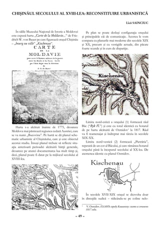 CHIŞINĂUL SECOLULUI al XVIII-lea: RECONSTITUIRE URBANISTICĂ

                                                                                              Lică SAINCIUC

   În sălile Muzeului Naţional de Istorie a Moldovei         Pe plan se poate desluşi configuraţia oraşului
este expusă harta „Carte de la Moldavie…” de Frie-        şi principalele căi de comunicaţie. Acestea le vom
drich W. von Bauer pe care figurează oraşul Chişinău      compara cu planurile mai moderne din secolele XIX
– „bourg ou ville” „Kischenau”.                           şi XX, precum şi cu vestigiile actuale, din păcate
                                                          foarte scunde şi în curs de dispariţie.




                                                             Limita nord-estică a oraşului (1) formează râul
    Harta s-a alcătuit înainte de 1775, deoarece          Bâc (“Byk Fl.”) şi este cu totul identică cu hotarul
Moldova mai păstrează regiunea cedată Austriei, care      de pe harta alcătuită de Ozmidov1 la 1817. Râul
se va numi „Bucovina”. Pe hartă se dă planul sche-        va fi reamenajat şi îndreptat mai târziu în secolele
matic urbanistic al Chişinăului, care şi este obiectul    XIX-XX.
acestui studiu. Însuşi planul trebuie să reflecte situ-      Limita nord-vestică (2) formează „Pietrăria”,
aţia anterioară perioadei alcătuirii hărţii generale,     repetată de un cot al Bâcului, şi care rămânea hotarul
deoarece pe atunci documentarea lua mult timp şi,         oraşului până la începutul secolului al XX-lea. De
deci, planul poate fi datat pe la mijlocul secolului al   asemenea identic cu planul Ozmidov.
XVIII-lea.




                                                             În secolele XVII-XIX oraşul se dezvolta doar
                                                          în direcţiile sudică – ridicându-se pe coline nelo-

                                                          	
                                                          1
                                                              V. Ozmidov, ПЛАНЪ городу Кишиневу: снятъ и сочиненъ
                                                              1817 года.

                                                    – 49 –
 