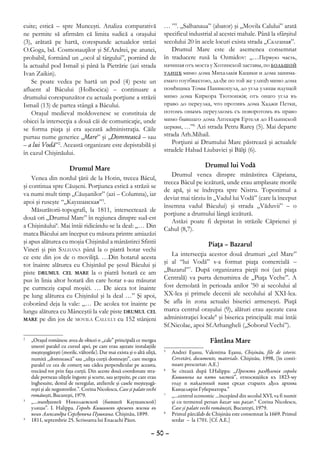 cuite; estică – spre Munceşti. Analiza comparativă                       … ”5. „Salhanaua” (abator) şi „Movila Calului” arată
ne permite să afirmăm că limita sudică a oraşului                        specificul industrial al acestei mahale. Până la sfârşitul
(3), arătată pe hartă, corespunde actualelor străzi                      secolului 20 în acele locuri exista strada „Салганая”.
O.Goga, bd. Cosmonauţilor şi Sf.Andrei, pe atunci,                          Drumul Mare este de asemenea consemnat
probabil, formând un „ocol al târgului”, pornind de                      în traducere rusă la Ozmidov: „…Первую часть,
la actualul pod Ismail şi până la Pietrărie (azi strada                  начиная отъ моста у Хотинской заставы, по большой
Ivan Zaikin).                                                            улицђ мимо дома Михалакiя Кацики и дома занима-
    Se poate vedea pe hartă un pod (4) peste un                          емаго гоутбвахтою, далђе по той же улицђ мимо дома
afluent al Bâcului (Holbocica) – continuare a                            помђщика Томы Паникопула, до угла улицы идущей
drumului corespunzător cu actuala porţiune a străzii                     мимо дома Киркора Тютюнжiя; отъ онаго угла въ
Ismail (13) de partea stângă a Bâcului.                                  право до переулка, что противъ дома Хаджи Петки,
    Oraşul medieval moldovenesc se constituia de                         потомъ онымъ переулкомъ съ поворотомъ въ право
obicei la intersecţia a două căi de comunicaţie, unde                    мимо бывшаго дома Аптекаря Ертеля до Ильинской
se forma piaţa şi era aşezată administraţia. Căile                       церкви, …”6 Azi strada Petru Rareş (5). Mai departe
purtau nume generice „Mare” şi „Domnească – sau                          strada Arh.Mihail.
– a lui Vodă”2. Această organizare este depistabilă şi                      Porţiuni ai Drumului Mare păstrează şi actualele
în cazul Chişinăului.                                                    stradele Habad Liubavici şi Bălţi (6).

                    Drumul Mare                                                           Drumul lui Vodă
                                                                            Drumul venea dinspre mănăstirea Căpriana,
    Venea din nordul ţării de la Hotin, trecea Bâcul,
                                                                         trecea Bâcul pe iezătură, unde erau amplasate morile
şi continua spre Căuşeni. Porţiunea estică a străzii se
                                                                         de apă, şi se îndrepta spre Nistru. Toponimul a
va numi mult timp „Căuşanilor” (azi – Columna), iar
                                                                         deviat mai târziu în „Vadul lui Vodă” (care la început
apoi şi ruseşte “„Каушанская”3.
                                                                         însemna vadul Bâcului) şi strada „Văduvii” – o
    Măsurătorii-topografi, la 1811, intersectează de
                                                                         porţiune a drumului lângă iezătură.
două ori „Drumul Mare” în regiunea dinspre sud-est
                                                                            Astăzi poate fi depistat în străzile Căprienei şi
a Chişinăului4. Mai întâi ridicându-se la deal: „… Din
                                                                         Cahul (8,7).
matca Bâcului am început cu măsura printre amiazăzi
şi apus alăturea cu moşia Chişinăul a mânăstirei Sfintii                                   Piaţa – Bazarul
Vineri şi pin Salhana până la o piatră hotar vechi
ce este din jos de o moviliţă. …Din hotarul acesta                          La intersecţia acestor două drumuri „cel Mare”
tot înainte alăturea cu Chişinăul pe şesul Bâcului şi                    şi al “lui Vodă” s-a format piaţa comercială –
piste drumul cel mare la o piatră hotară ce am                           „Bazarul”7. După organizarea pieţii noi (azi piaţa
pus în linia altor hotară din care hotar s-au măsurat                    Centrală) va purta denumirea de „Piaţa Veche”. A
pe curmeziş capul moşiėi. … De aicea tot înainte                         fost demolată în perioada anilor ’50 ai secolului al
pe lung alăturea cu Chişinăul şi la deal …” Şi apoi,                     XX-lea şi primele decenii ale secolului al XXI-lea.
coborând deja la vale: „… De acolea tot înainte pe                       Se afla în zona actualei biserici armeneşti. Piaţă
lungu alăturea cu Mânceştii la vale piste drumul cel                     marca centrul oraşului (9), alături erau aşezate casa
mare pe din jos de movila Calului cu 152 stânjeni                        administraţiei locale8 şi biserica principală: mai întâi
                                                                         Sf.Nicolae, apoi Sf.Arhangheli („Soborul Vechi”).
2
 	 „Oraşul românesc avea de obicei o „cale” principală ce mergea                              Fântâna Mare
   uneori paralel cu cursul apei, pe care erau aşezate instalaţiile
   meşteşugăreşti (morile, vâltorile). Dar mai exista şi o altă uliţă,   5
                                                                          	 Andrei Eşanu, Valentina Eşanu, Chişinău, file de istorie.
   numită „domnească” sau „uliţa curţii domneşti”, care mergea              Cercetări, documente, materiale. Chişinău, 1998, (în conti-
   paralel cu cea de comerţ sau cădea perpendicular pe aceasta,             nuare prescurtat: A.E.)
   trecând tot prin faţa curţii. Din aceste două coordonate stra-        6
                                                                          	 Se citează după I.Halippa: „Проэктъ раздђленiя города
   dale porneau uliţele înguste şi scurte, sau şerpuite, pe care erau       Кишинева на пять частей”, относящiйся къ 1823-му
   înghesuite, destul de neregulat, atelierele şi casele meşteşugă-         году и найденный нами среди старыхъ дђлъ архива
   reşti şi ale negustorilor.”. Corina Nicolescu, Case şi palate vechi      Канцелярiи Губернатора.”
   româneşti, Bucureşti, 1979.                                           7
                                                                          	 „…centrul economic …începând din secolul XVI, va fi numit
3
 	 „…нынђшней Николаевской (бывшей Каушанской)                              şi cu termenul persan bazar sau pazar.” Corina Nicolescu,
   улицы”. I. Halippa. Городъ Кишиневъ временъ жизни въ                     Case şi palate vechi româneşti, Bucureşti, 1979.
   немъ Александра Сергђевича Пушкина. Chişinău, 1899.                   8
                                                                          	 Primul pârcălab de Chişinău este consemnat la 1669. Primul
4
 	 1811, septembrie 25. Scrisoarea lui Enacachi Păun.                       serdar – la 1701. [Cf. A.E.]

                                                                   – 50 –
 