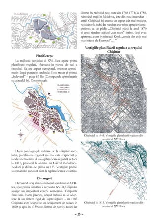 distrus în războiul ruso-turc din 1768-1774; la 1788,
                                                             reintrând ruşii în Moldova, este din nou incendiat –
                                                             astfel Chişinăul îşi asuma un aspect cât mai modest,
                                                             nebătător la ochi. În rezultat apar nişte aprecieri anta-
                                                             goniste, ca de pildă: „Chişinăul până la anul 1870
                                                             şi ceva rămâne acelaşi „sat mare” întins, deşi avea
                                                             aparenţa, cum ironizează Kohl, „unuia din cele mai
                                                             mari oraşe ale Europei”… ”

                                                                Vestigiile planificării regulate a oraşului
                                                                                 Chişinău
                    Planificarea
   La mijlocul secolului al XVIII.lea apare prima
planificare regulată, efectuată în partea de sud a
oraşului. Ea are aspect octogonal, orientat aproxi-
mativ după punctele cardinale. Este trasat şi primul
„bulevard” – piaţa Sf. Ilie (Corespunde aproximativ
cu actualul bd. Cosmonauţi).




                                                                Chişinăul la 1945. Vestigiile planificării regulate din
                                                                                secolul al XVIII-lea


    După conflagraţiile militare de la sfârşitul seco-
lului, planificarea regulată nu mai este respectată şi
iar devine haotică. A doua planificare regulată se face
la 1817, probabil la ordinul lui Gavriil Bănulescu-
Bodoni şi diferă de prima cu 15°. Vestigiile primei
sistematizări subzistă până la replanificarea sovietică.

                     Distrugeri
    Devenind oraş abia la mijlocul secolului al XVII-
lea, spre prima jumătate a secolului XVIII, Chişinăul
ajunge un important centru comercial. Timpurile
fiind însă foarte precare, oraşul trebuia să se adap-
teze la un sistem rigid de supravieţuire – în 1683
Chişinăul este ocupat de un detaşament de cazaci; în            Chişinăul la 1813. Vestigiile planificării regulate din
1690, şi apoi în 1739 este distrus de turci şi tătari; iar                      secolul al XVIII-lea

                                                       – 53 –
 