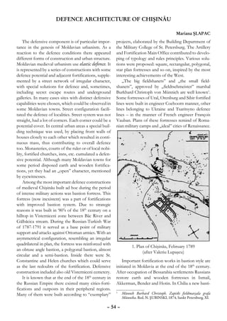 DEFENCE ARCHITECTURE OF CHIŞINĂU

                                                                                             Mariana ŞLAPAC
    The defensive component is of particular impor-       projects, elaborated by the Building Department of
tance in the genesis of Moldavian urbanism. As a          the Military College of St. Petersburg. The Artillery
reaction to the defence conditions there appeared         and Fortification Main Office contributed to develo-
different forms of construction and urban structure.      ping of typology and rules principles. Various solu-
Moldavian medieval urbanism use elastic defence. It       tions were proposed: square, rectangular, polygonal,
is represented by a series of constructions with some     star plan fortresses and so on, inspired by the most
defence potential and adjacent fortifications, supple-    interesting achievements of the West.
mented by a street network of irregular character,            „The big fieldshanets” and „the small field-
with special solutions for defence and, sometimes,        shanets”, approved by „fieldtsehmeister” marshal
including secret escape routes and underground            Burkhard Christoph von Münnich are well known1.
galleries. In many cases sites with distinct defensive    Some fortresses of Ural, Orenburg and Sibir fortified
capabilities were chosen, which could be observed in      lines were built in engineer Coehoorn manner, other
some Moldavian towns. Street configuration facili-        lines belonging to Ukraine and Tsaritsyno defence
tated the defence of localities. Street system was not    lines – in the manner of French engineer François
straight, had a lot of corners. Each corner could be a    Vauban. Plans of these fortresses remind of Roma-
potential cover. In central urban areas a special buil-   nian military camps and „ideal” cities of Renaissance.
ding technique was used, by placing front walls of
houses closely to each other which resulted in conti-
nuous mass, thus contributing to overall defence
too. Monasteries, courts of the ruler or of local nobi-
lity, fortified churches, inns, etc. cumulated a defen-
sive potential. Although many Moldavian towns for
some period disposed earth and wooden fortifica-
tions, yet they had an „open” character, mentioned
by eyewitnesses.
    Among the most important defence constructions
of medieval Chişinău built ad hoc during the period
of intense military actions was bastion fortress. This
fortress (now inexistent) was a part of fortifications
with improved bastion system. Due to strategic
reasons it was built in ‘80’s of the 18th century on a
hilltop in Visterniceni zone between Bâc River and
Gălbăcica stream. During the Russian-Turkish War
of 1787-1791 it served as a base point of military
support and attacks against Ottoman armies. With an
asymmetrical configuration, resembling an irregular
quadrilateral in plan, the fortress was reinforced with
                                                                  1. Plan of Chişinău, February 1789
an obtuse angle bastion, a polygonal bastion, almost
                                                                        (after Valeriu Lupaşcu)
circular and a semi-bastion. Inside there were St.
Constantine and Helen churches which could serve              Important fortification works in bastion style are
as the last redoubts of the fortification. Defensive      initiated in Moldavia at the end of the 18th century.
construction included also old Visterniceni cemetery.     After occupation of Bessarabia settlements Russians
    It is known that at the end of the 18th century in    restore earth and wooden fortresses in Ismail,
the Russian Empire there existed many cities-forti-       Akkerman, Bender and Hotin. In Chilia a new basti-
fications and outposts in their peripheral regions.
Many of them were built according to “exemplary”          	 Münnih Burhard Christoph. Zapiski fieldmarşala grafa
                                                          1

                                                            Münniha. Red. N. ŞUBINSKI, 1874, Sankt Petersburg, XI.

                                                    – 54 –
 