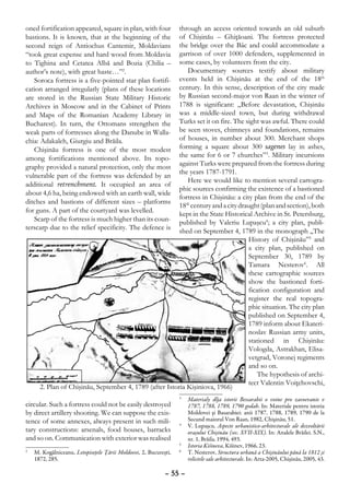 oned fortification appeared, square in plan, with four  through an access oriented towards an old suburb
bastions. It is known, that at the beginning of the     of Chişinău – Ghiţăoani. The fortress protected
second reign of Antiochus Cantemir, Moldavians          the bridge over the Bâc and could accommodate a
“took great expense and hard wood from Moldavia         garrison of over 1000 defenders, supplemented in
to Tighina and Cetatea Albă and Bozia (Chilia –         some cases, by volunteers from the city.
author’s note), with great haste…”2.                       Documentary sources testify about military
   Soroca fortress is a five-pointed star plan fortifi- events held in Chişinău at the end of the 18th
cation arranged irregularly (plans of these locations   century. In this sense, description of the city made
are stored in the Russian State Military Historic       by Russian second-major von Raan in the winter of
Archives in Moscow and in the Cabinet of Prints         1788 is significant: „Before devastation, Chişinău
and Maps of the Romanian Academy Library in             was a middle-sized town, but during withdrawal
Bucharest). In turn, the Ottomans strengthen the        Turks set it on fire. The sight was awful. There could
weak parts of fortresses along the Danube in Walla-     be seen stoves, chimneys and foundations, remains
chia: Adakaleh, Giurgiu and Brăila.                     of houses, in number about 300. Merchant shops
   Chişinău fortress is one of the most modest          forming a square about 300 sagenes lay in ashes,
among fortifications mentioned above. Its topo-         the same for 6 or 7 churches”3. Military incursions
graphy provided a natural protection, only the most     against Turks were prepared from the fortress during
                                                        the years 1787-1791.
vulnerable part of the fortress was defended by an
                                                           Here we would like to mention several cartogra-
additional retrenchment. It occupied an area of
                                                        phic sources confirming the existence of a bastioned
about 4,6 ha, being endowed with an earth wall, wide
                                                        fortress in Chişinău: a city plan from the end of the
ditches and bastions of different sizes – platforms
                                                        18th century and a city draught (plan and section), both
for guns. A part of the courtyard was levelled.
                                                        kept in the State Historical Archive in St. Petersburg,
   Scarp of the fortress is much higher than its coun-  published by Valeriu Lupaşcu4; a city plan, publi-
terscarp due to the relief specificity. The defence is  shed on September 4, 1789 in the monograph „The
                                                                                   History of Chişinău”5 and
                                                                                   a city plan, published on
                                                                                   September 30, 1789 by
                                                                                   Tamara Nesterov6. All
                                                                                   these cartographic sources
                                                                                   show the bastioned forti-
                                                                                   fication configuration and
                                                                                   register the real topogra-
                                                                                   phic situation. The city plan
                                                                                   published on September 4,
                                                                                   1789 inform about Ekateri-
                                                                                   noslav Russian army units,
                                                                                   stationed in Chişinău:
                                                                                   Vologda, Astrakhan, Elisa-
                                                                                   vetgrad, Voronej regiments
                                                                                   and so on.
                                                                                       The hypothesis of archi-
                                                                                   tect Valentin Voiţehovschi,
     2. Plan of Chişinău, September 4, 1789 (after Istoria Kişiniova, 1966)
                                                                3
                                                                 	 Materialy dlja istorii Bessarabii o voine pro zavoevanie v
circular. Such a fortress could not be easily destroyed            1787, 1788, 1789, 1790 godah. In: Materiale pentru istoria
by direct artillery shooting. We can suppose the exis-             Moldovei şi Basarabiei: anii 1787, 1788, 1789, 1790 de la
tence of some annexes, always present in such mili-                Secund maiorul Von Raan, 1982, Chişinău, 51.
                                                                4
                                                                 	 V. Lupaşcu, Aspecte urbanistico-arhitecturale ale dezvoltării
tary constructions: arsenals, food houses, barracks                oraşului Chişinău (sec. XVII-XIX). In: Analele Brăilei. S.N.,
and so on. Communication with exterior was realised                nr. 1, Brăila, 1994, 493.
                                                                5
                                                                 	 Istoria Kišineva, Kišinev, 1966, 23.
	 M. Kogălniceanu, Letopiseţele Ţării Moldovei, 2, Bucureşti,
2                                                               6
                                                                 	 T. Nesterov, Structura urbană a Chişinăului până la 1812 şi
  1872, 285.                                                       relictele sale arhitecturale. In: Arta-2005, Chişinău, 2005, 43.

                                                          – 55 –
 