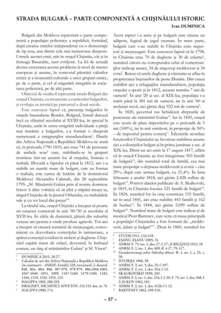 STRADA BULGARĂ – PARTE COMPONENTĂ A CHIŞINĂULUI ISTORIC
                                                                                                                   Ivan DUMINICA

    Bulgarii din Moldova reprezintă o parte compo-                Acest aspect i-a atras şi pe bulgarii care căutau un
nentă a populaţiei polietnice a republicii, formând,              adăpost, fugind de jugul otoman. În mare parte,
după crearea statelor independente cu o democraţie                bulgarii care s-au stabilit în Chişinău erau negus-
de tip nou, una dintre cele mai numeroase diaspore.               tori şi meşteşugari. Este cunoscut faptul că în 1798,
Urmele acestei etnii, atât în oraşul Chişinău, cât şi în          în Chişinău erau 70 de dughene şi 30 de crâşme6,
întreaga Basarabie, sunt evidente. La fel de actuală              numărul cărora nu corespundea celui al comercian-
devine cercetarea acestei probleme la nivel de interes            ţilor indicaţi atunci, 34 de târgoveţi moldoveni şi 34
european şi anume, în contextul păstrării valorilor               evrei7. Reiese că unele dughene şi cârciume se aflau în
etnice şi a moştenirii culturale a unor grupuri etnice,           proprietatea bejenarilor de peste Dunăre. Din cauza
pe de o parte, şi cel al asigurării integrării în socie-          stabilirii aici a refugiaţilor transdanubieni, populaţia
tatea polietnică, pe de altă parte.                               oraşului a sporit şi în 1812, aceasta număra 7 mii de
    Obiectul de studiu îl reprezintă strada Bulgară din           oameni8. În anii ’20 ai sec. al XIX-lea, populaţia s-a
oraşul Chişinău, ca moştenire a cartierului bulgarilor,           mărit până la 381 mii de oameni, iar în anii ‘60 ai
şi evoluţia sa istorică pe parcursul a două secole.               aceluiaşi secol, aici găsim deja 922 mii de oameni9.
    Este cunoscut faptul că, prezenţa bulgarilor în                   În 1820, guvernul rus lichidează drepturile de
oraşele basarabene Bender, Bolgrad, Ismail datează                posesiune ale mănăstirii Galata10. Iar în 1830, oraşul
încă cu sfârşitul secolului al XVIII-lea, în special la
                                                                  este scutit de plata impozitelor pe o perioadă de 5
Chişinău, unde în urma emigrării individuale a părţii
                                                                  ani (100%), iar în anii următori, în proporţie de 50%
mai înstărite a bulgarilor, s-a format o diasporă
                                                                  – de impozitul pentru comerţ11. Înlesnirile acordate
numeroasă a emigranţilor transdanubieni1. Datele
                                                                  locuitorilor Chişinăului au favorizat stabilirea anume
din Arhiva Naţională a Republicii Moldova ne arată
                                                                  aici a coloniştilor bulgari şi în prima jumătate a sec. al
că, în perioada 1790-1810, aici erau 741 de persoane
de ambele sexe2 care, stabilindu-se în grupuri                    XIX-lea. Dintr-un act emis la 17 august 1817, aflăm
restrânse într-un anumit loc al oraşului, formau o                că în oraşul Chişinău au fost înregistrate 503 familii
mahala. Dovadă a faptului că până la 1812, aici s-a               de bulgarii12, din numărul total de familii, cea mai
stabilit un număr mare de bulgari, care au format                 mare proporţie o deţineau moldovenii şi evreii – câte
o mahala, este cartea de întărire de la domnitorul                29%, după care urmau bulgarii, cu 21,4%. În luna
Moldovei Alexandru Calimah, din 28 septembrie                     februarie a anului 1818, aici găsim 2.428 suflete de
1795: „Sf. Mănăstirii Galata prin al nostru domnesc               bulgari13. Potrivit datelor publicate de A. Skalkovski,
hrisov îi dăm volnicie că să aibă a stăpâni moşia sa,             în 1819, în Chişinău locuiau 521 familii de bulgari14.
târgul Chişinău de la ţinutul Orheiului, cu mahalalele            În 1824, numărul lor în oraş constituia 155 familii,
sale şi cu tot locul din prejur”3.                                iar în anul 1841, aici erau stabilite 443 familii şi 162
    La rândul său, oraşul Chişinău a început să poarte            de burlaci15. În 1844, aici găsim 2.690 suflete de
un caracter comercial în anii ’40-’50 ai secolului al             bulgari16. Numărul mare de bulgari este indicat şi de
XVII-lea. În zilele de duminică, ţăranii din suburbii             istoricul Piotr Bartenev, care scrie că masa principală
veneau aici pentru a vinde produse agricole. Tot aici             a populaţiei Chişinăului a fost formată de: „moldo-
a început să crească numărul de meşteşugari, conco-               veni, jidani şi bulgari”17. Doar în 1860, numărul lor
mitent cu dezvoltarea comerţului în iarmaroace, a                 6
                                                                   	       STUDII 1911, 116-118.
apărut comerţul cotidian în ateliere şi dughene. Chişi-           7
                                                                   	       EŞANU, EŞANU 2005, 31.
năul capătă statut de orăşel, devenind, în limbajul               8
                                                                   	       ANRM. F. 75, inv. 1, dos. 27, f. 17; JUBILEJNYJ 1912, 18
comun, un târg al mănăstirilor Galata4 şi Sf. Vineri5.            9
                                                                   	       ANRM. F. 2, inv. 1, dos. 609, ff. 4-17, 79, 117.
                                                                  10
                                                                       	   Gosudarstvennyj arhiv Odesskoj oblasti. Ф. 1, оп. 1, д. 25, л.
1
 	 DUMINICA 2011, 26-27.                                                   30.
2
 	 Calculat de noi din Arhiva Naţională a Republicii Moldova      11
                                                                    	      ISTORIJA 1966, 39.
   (în continuare - ANRM), Fondul. 220, inventarul, 2, dosarul.   12
                                                                    	      ANRM. F. 3, inv. 5, dos. 25, f. 107.
   848, 864, 884, 886, 967-970, 978-979, 986,1004-1005,           13
                                                                    	      ANRM. F. 2, inv. 1, dos. 554, f. 13.
   1047-1049, 1051, 1099, 1167-1169, 1179-1180, 1183,             14
                                                                    	      SKALIKOVSKIJ 1850, 241.
   1184, 1219, 1220, 1255, 125.                                   15
                                                                    	      ANRM. F. 2, inv. 1, dos. 224, f. 2-39; F. 75, inv. 1, dos. 948, f.
3
 	 HALIPPA 1902, 288-292.                                                  2; JUKOV 1962, 181.
4
 	 DRAGNEV, NICHITICI, SOVETOV, 152-153. doc. nr. 76              16
                                                                       	   ANRM. F. 2, inv. 1, dos. 4126, f 1-12.
5
 	 HALIPPA 1900, 174.                                             17
                                                                       	   BARTENEV 1862, 109-110.

                                                            – 57 –
 