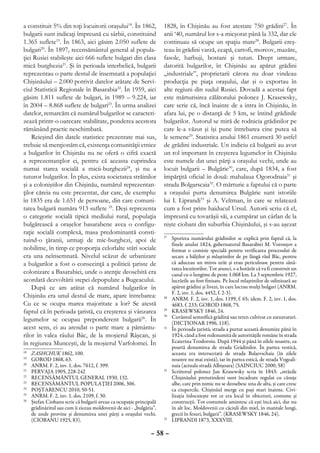 a constituit 5% din toţi locuitorii oraşului18. În 1862,                1828, în Chişinău au fost atestate 750 grădini27. În
bulgarii sunt indicaţi împreună cu sârbii, constituind                  anii ‘40, numărul lor s-a micşorat până la 332, dar ele
1.365 suflete19. În 1863, aici găsim 2.050 suflete de                   continuau să ocupe un spaţiu mare28. Bulgarii creş-
bulgari20. În 1897, recensământul general al popula-                    teau în grădini varză, ceapă, cartofi, morcov, mazăre,
ţiei Rusiei stabileşte aici 666 suflete bulgari din clasa               fasole, harbuji, bostani şi tutun. Drept urmare,
mică burghezia21. Şi în perioada interbelică, bulgarii                  datorită bulgarilor, în Chişinău au apărut grădini
reprezentau o parte destul de însemnată a populaţiei                    „industriale”, proprietarii cărora nu doar vindeau
Chişinăului – 2.000 potrivit datelor arătate de Servi-                  producţia pe piaţa oraşului, dar şi o exportau în
ciul Statisticii Regionale în Basarabia22. În 1959, aici                alte regiuni din sudul Rusiei. Dovadă a acestui fapt
găsim 1.811 suflete de bulgari, în 1989 – 9.224, iar                    este mărturisirea călătorului polonez J. Krasewsky,
în 2004 – 8.868 suflete de bulgari23. În urma analizei                  care scrie că, încă înainte de a intra în Chişinău, în
datelor, remarcăm că numărul bulgarilor se caracteri-                   afara lui, pe o distanţă de 5 km, se întind grădinile
zează printr-o oarecare stabilitate, ponderea acestora                  bulgarilor. Autorul se miră de rodnicia grădinilor pe
rămânând practic neschimbată.                                           care le-a văzut şi îşi pune întrebarea cine putea să
    Reieşind din datele statistice prezentate mai sus,                  le semene29. Statistica anului 1861 enumeră 30 astfel
trebuie să menţionăm că, existenţa comunităţii etnice                   de grădini industriale. Un indiciu că bulgarii au avut
a bulgarilor în Chişinău nu ne oferă o cifră exactă                     un rol important în creşterea legumelor în Chişinău
a reprezentanţilor ei, pentru că aceasta cuprindea                      este numele dat unei părţi a oraşului vechi, unde au
numai starea socială a micii-burghezii24, şi nu a                       locuit bulgarii – Bulgărie30, care, după 1834, a fost
tuturor bulgarilor. În plus, exista societatea străinilor               împărţită oficial în două: mahalaua Ogorodnaia31 şi
şi a coloniştilor din Chişinău, numărul reprezentan-                    strada Bolgarscaia32. O mărturie a faptului că o parte
ţilor căreia nu este prezentat, dar care, de exemplu:                   a oraşului purta denumirea Bulgărie sunt istoriile
în 1835 era de 1.651 de persoane, din care comuni-                      lui I. Liprandi33 şi A. Veltman, în care se relatează
tatea bulgară număra 913 suflete 25. Deşi reprezenta                    cum a fost prins haiducul Ursul. Autorii scriu că el,
o categorie socială tipică mediului rural, populaţia                    împreună cu tovarăşii săi, a cumpărat un cârlan de la
bulgărească a oraşelor basarabene avea o configu-                       nişte ciobani din suburbia Chişinăului, şi s-au aşezat
raţie socială complexă, masa predominantă consti-
tuind-o ţăranii, urmaţi de mic-burghezi, apoi de
                                                                        27
                                                                          	 Sporirea numărului grădinilor se explică prin faptul că, la
                                                                            finele anului 1824, gubernatorul Basarabiei M. Voronţov a
nobilime, în timp ce proporţia celorlalte stări sociale                     format o comisie specială pentru verificarea procesului de
era una neînsemnată. Nivelul scăzut de urbanizare                           secare a bălţilor şi mlaştinilor de pe lângă râul Bâc, pentru
a bulgarilor a fost o consecinţă a politicii ţariste de                     că aduceau un miros urât şi erau periculoase pentru sănă-
                                                                            tatea locuitorilor. Tot atunci, s-a hotărât că va fi construit un
colonizare a Basarabiei, unde o atenţie deosebită era                       canal cu o lungime de peste 1.068 km. La 3 septembrie 1927,
acordată dezvoltării stepei depopulate a Bugeacului.                        lucrările au fost finisate. Pe locul mlaştinilor de odinioară au
    După ce am arătat că numărul bulgarilor în                              apărut grădini şi livezi, în care lucrau mulţi bulgari (ANRM.
                                                                            F. 2, inv. 1, dos. 4452, f. 2-3).
Chişinău era unul destul de mare, apare întrebarea:                     28
                                                                          	 ANRM. F. 2, inv. 1, dos. 1199, f. 65; idem. F. 2, inv. 1, dos.
Cu ce se ocupa marea majoritate a lor? Se atestă                            4683, f. 233; GOROD 1868, 75.
faptul că în perioada ţaristă, cu creşterea şi vânzarea                 29
                                                                          	 KRASEWSKY 1846, 24.
legumelor se ocupau preponderent bulgarii26. În
                                                                        30
                                                                          	 Cuvântul semnifică grădină sau teren cultivat cu zarzavaturi.
                                                                            (DICŢIONAR 1996, 118).
acest sens, ei au arendat o parte mare a pământu-                       31
                                                                          	 În perioada ţaristă, strada a purtat această denumire până în
rilor în valea râului Bâc, de la moşierul Râşcan, şi                        1924, când a fost redenumită de autorităţile române în strada
în regiunea Munceşti, de la moşierul Varfolomei. În                         Ecaterina Teodoroiu. După 1944 şi până în zilele noastre, ea
                                                                            poartă denumirea de strada Grădinilor. În partea vestică,
18
  	   ZASHCHUK 1862, 100.                                                   aceasta era intersectată de strada Balşevschaia (în zilele
19
  	   GOROD 1868, 63.                                                       noastre nu mai există), iar în partea estică, de strada Vogzali-
20
  	   ANRM. F. 2, inv. 1, dos. 7612, f. 399.                                naia (actuala stradă Albişoara) (SAINCIUC 2000, 58)
21
  	   PERVAJA 1905, 228-242                                             32
                                                                          	 Scriitorul polonez Jan Krasewsky scria în 1843: „străzile
22
  	   RECENSĂMÂNTUL GENERAL 1930, 132.                                      Chişinăului pretutindeni sunt încadrate regulat cu căsuţe
23
  	   RECENSĂMÂNTUL POPULAŢIEI 2006, 306.                                   albe, care prin nimic nu se deosebesc una de alta, şi care cresc
24
  	   POŞTARENCU 2010, 50-51.                                               ca ciupercile. Chişinăul merge cu paşi mari înainte. Civi-
25
  	   ANRM. F. 2, inv. 1, dos. 2109, f. 30.                                 lizaţia înlocuieşte tot ce era local în obiceiuri, costume şi
26
  	   Ştefan Ciobanu scrie că bulgarii aveau ca ocupaţie principală         construcţii. Tot costumele amintesc că eşti încă aici, dar nu
      grădinăritul sau cum îi ziceau moldovenii de aici - „bulgăria”,       în alt loc. Moldovenii cu căciuli din miel, în mantale lungi,
      de unde provine şi denumirea unei părţi a oraşului vechi.             grecii în fesuri, bulgarii”. (KRASEWSKY 1846, 24).
      (CIOBANU 1925, 83).                                               33
                                                                          	 LIPRANDI 1873, XXXVIII.

                                                                  – 58 –
 