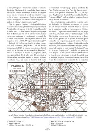 la masă, trimiţându-l pe unul din ciobani la cârciumă           se intensifică comerţul şi pe pieţele cotidiene. La
după vin. Cârciumarul, la rândul său, îl cunoştea pe            Piaţa Veche, precum şi la Piaţa lui Ilie, se comer-
haiduc şi a anunţat autorităţile. Urmărit de dragoni,           cializau doar produse alimentare. În 1825, în regi-
Ursul cu doi tovarăşi de ai săi au intrat în oraşul             unea Bulgărie a fost deschisă Piaţa Nouă (astăzi Piaţa
vechi, în partea care se numea Bulgărie, însă ajunşi la         Centrală – I.D.)37, unde se vindeau produse alimen-
Bâc li s-au înglodat caii şi Ursul cu un coleg de al său        tare şi mărfuri industriale38.
a căzut în mâinile bulgarilor zarzavagii34.                          La o scurtă privire asupra istoriei venirii şi stabi-
    Tot aici, putem constata că bulgarii chişinăuieni           lirii bulgarilor în Chişinău, constatăm că, pentru
se ocupau nu doar cu grădinăritul şi creşterea vitelor.         noi un interes deosebit prezintă starea şi locul de
Astfel, călătorul german I. Kohl, vizitând Basarabia            trai al bulgarilor stabiliţi în partea veche a Chişină-
în 1838, scria că: „în Chişinău bulgari sunt aproape            ului istoric. După cum am menţionat mai sus, după
800 de familii, casele lor în interior sunt aranjate            anul 1812, oraşul era situat pe partea stângă a râului
cu covoare orientale şi cu divanuri, principala lor             Bâc. Străzile care nu erau drepte nu aveau o denu-
ocupaţie este creşterea vitelor pentru vânzare. Unii            mire oficială, pentru că, se ştia că o anumită parte
bulgari au circa 4.000-6.000 capete de vite în stepă”35.        a oraşului era ocupată de grupurile etnice. Proveni-
    Bulgarii îşi vindeau produsele pe piaţa comer-              enţa străzii bulgare este explicată de către Gheorghe
cială care se numea „Legumărie”. Tot din motive                 Bezviconi, care descrie biserica Sf. Gheorghe, menţi-
comerciale, în 1829, la cererea negustorilor chişină-           onând că aceasta se mai numea “bulgărească”, de
uieni, aici a fost deschis iarmarocul Sf. Dumitru36.            aici şi strada Bulgărească39. La rândul său, prietenul
Acesta se desfăşura în fiecare an, pe piaţa Ciuflea,            lui A. Puşkin –V.P. Gorсeakov în anul 1820, scrie că
pe o perioadă de 40 de zile, între 16 octombrie şi              în Oraşul Nou este situată o stradă deosebită, care
25 noiembrie, deoarece tocmai în această perioadă               se numeşte Bulgaria, după numele celor care trăiesc
se culegea roada de fructe şi legume. Tot atunci                pe ea. Ei păstrează aici obiceiurile lor şi îşi petrec




 Harta 1. Planul oraşului Chişinău în perioada interbelică (linia roşie arată întinderea str. Bulgară, linia albastră – str.
        Grădinilor). (Sursa: http://oldchisinau.com/streets/oldmap/a-092-1930.jpg. Accsesat: 25. 09. 2011)

34
  	 VELITMAN 1899, 132.                                         37
                                                                  	 ANRM. F. 2, inv. 1, dos. 1118, ff. 3-5.
35
  	 KOHL 1843, 56.                                              38
                                                                  	 STICI 2000, 40-41.
36
  	 ANRM. F. 2, inv. 1, dos. 1350, ff. 5, 16.                   39
                                                                  	 BEZVICONI 1936, 18.

                                                          – 59 –
 