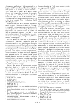 50 de puncte telefonice şi 5 linii de magistrale pe o                   în sectorul sanitar № 181, de starea sanitară a căruia
lungime de 257 verste. Este evident faptul că propri-                   era responsabil T. Ciorbă82.
etarii puteau să fie abonaţi la reţeaua telefonică70.                       Salubrizarea oraşului era o problemă importantă
Astfel, datele arată că, în 1907, pe str. Bulgară au fost               pentru asigurarea unei vieţi normale în condiţiile
abonate atât întreprinderi particulare (de exemplu:                     aglomeraţiei existente. În Chişinău, ca şi în alte oraşe,
magazinul de tutun al lui Benderschi Şmulia a fost                      exista un serviciu de salubritate, care răspundea de
conectat la reţea pe data de 1 octombrie 190771,                        curăţenia străzilor. Acesta acorda o atenţie deose-
Arhiepiscopia Armenească avea numărul de telefon
                                                                        bită centrului oraşului, unde se făcea ordine aproape
6-58), cât şi persoane fizice – Soibeliman David
Haim Moşchovici72.                                                      zilnic, în zonele periferice se mătura şi se strângea
    Iluminatul străzilor era o problemă importantă                      gunoiul doar de 2-3 ori pe săptămână. De menţionat
pentru locuitorii Chişinăului, de aceea, în 1909, aici,                 că, în condiţiile perioadei respective, transportarea
a fost dată în exploatare prima centrală electrică. Pe                  rămăşiţelor gunoiere se făcea cu căruţele83.
strada Bulgară au fost instalate lămpi electrice numai                      În perioada interbelică, strada Bulgară a suferit
în porţiunea care traversa actualul bd. Ştefan cel                      modificări, atât în plan structural, cât şi în cel legat
Mare şi la intrarea pe teritoriul Pieţii Noi. Pe timp                   de structura etnică. Aici deja găsim puţini bulgari,
de iarnă, iluminarea se făcea mai puţine ore, dato-                     strada în mare parte, mai ales porţiunea care intră
rită situaţiei meteorologice, în timp ce vara, felinarele               în oraşul vechi fiind ocupată de populaţia evre-
luminau toată noaptea73.                                                iască. Dovadă a acestui fapt este mărturisirea lui
    Pe acea porţiune a străzii care se afla partea în                   P. Cazacu, care scrie că, Chişinăul nu este un oraş
„oraşului vechi”, majoritatea caselor erau făcute din                   moldovenesc fără mahalale: rusească, bulgară, şi
ceamur şi acoperite cu stuf. Acest fragment al străzii a                altele84. Oprindu-şi atenţia asupra străzii Bulgare, el
purtat un caracter comercial dea lungul veacurilor, fapt                menţionează că aceasta este numită aşa mai mult
confirmat de contemporani: „oraşul vechiu are aparenţa                  pentru grădinile numeroase, decât pentru originea
unui târg de provincie, cu străzi încălcite, întortocheate,             locuitorilor85. Probabil, P. Cazacu face asemenea
pe alocuri foarte înguste, cu case în complectă ruină,                  concluzii reieşind din coloritul etnic al străzii din
alături cu clădiri noi de piatră, case întrate în pământ                timpul lui, fără a cunoaşte istoria adevărată a ei.
până la ferestre, prăvălii mici, gherete strâmbe, hanuri                Pentru că tot în lucrarea sa, el scrie că, întreg oraşul,
ciainării, cârciume, vreo două pieţe mici cu mărfuri în                 dar mai cu seamă mahalalele şi împrejurimile sunt
praf sau în noroi, toate acestea, împreună cu populaţia                 pline de vii, livezi şi grădini de zarzavaturi86. Grădi-
evreiască săracă, dau aspectul unui adevărat ghetou”74.                 nile cu zarzavaturi sunt, în opinia noastră, dovada
În partea „oraşului nou”, toate casele erau construite                  existenţei elementului bulgar aici şi în perioada
din piatră, acoperite cu cerepiţa75.                                    interbelică. Mai ales că, C. Rugescu, descriind
    În 1914, str. Bulgară pe partea impară începea                      Chişinăul în 1940, scrie că, „de la fereastra palatului
de la № 1 şi sfârşea cu № 89, partea pară: de la                        Pronin puteai privi spre partea de jos a oraşului,
№ 2 până la № 36. Strada făcea parte din sectorul
                                                                        acolo unde curgea râul Bâc, acolo se întind bulgă-
poliţiei № 276, 477, din sectorul de investigaţie № 2,
                                                                        riile ce alimentează oraşul”87.
378, şi din sectorul judecătoresc № 279, 380. Tot aici
                                                                            Totuşi, trebuie de menţionat că, în această peri-
trebuie de menţionat că, str. Bulgară a fost inclusă
                                                                        oadă, autorităţile oraşului au avut grijă de străzile
70
  	   SOBRANIE 1914, 387-389.                                           Chişinăului. Aşa, în 1920, duma oraşului Chişinău
71
  	   SPISOK 1907, 11.                                                  a aprobat hotărârea conform căreia, se interzicea
72
  	   SPISOK 1915, 53.                                                  cu stricteţe de a transporta şi arunca pe străzile
73
  	   OTCHET JEKSPLUATACII 1913.
74
  	   CIOBANU 1925, 72.                                                 oraşului zăpadă, gunoi, pământ, cenuşă şi orice alt
75
  	   CIOBANU 1925, 11.
76
  	   Pristavul sectorului al 2-lea în 1914 a fost Ivan Girtovici
      Creiţburg                                                         81
                                                                          	 OTCHET O DEJATELINOSTI 1903, 52.
77
  	   Pristavul sectorului al 4-lea în 1914 a fost Piotr Nicholaevici   82
                                                                          	 El era obligat să acorde atenţie stării sanitare a clădirilor
      Ivanov                                                                comerciale care se aflau pe strada Bulgară, dar în special Pieţei
78
  	   În 1914, investigator al sectorului 2 era consilierul de stat         Noi şi produselor de consum care erau vândute acolo.
      Felics Felicsovici Dutchevici, sectorul 3 era patronat de         83
                                                                          	 SAVA 2007, 270.
      Ceslav Adamovici Rodzevici.                                       84
                                                                          	 CAZACU 1921, 273.
79
  	   Judecătorul sectorului 2 în 1914 a fost V.Ă. Varzari, iar al      85
                                                                          	 CAZACU 1921, 273.
      sectorului 3 - G.I. Ohanov.                                       86
                                                                          	 CAZACU 1921, 268.
80
  	   ILLJUSTRIROVANNYJ 1913, 62.                                       87
                                                                          	 RUGESCU 1940, 634.

                                                                  – 62 –
 