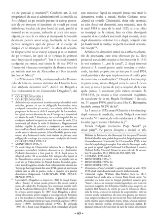 soi de gunoaie şi murdării88. Conform art. 2, toţi                      este cunoscut faptul că orăşenii ţineau mai mult la
proprietarii de case şi administratorii de imobile au                   denumirea veche a străzii. Ştefan Ciobanu scrie:
fost obligaţi ca pe străzile pavate să cureţe gunoa-                    „faptul că străzile Chişinăului, chiar cele centrale,
iele de pe trotuare şi jumătate de stradă pe toată                      au câte două-trei denumiri, acea rusească, acea de
întinderea locului, cât ţine locul de casă, praful şi                   la anul 1918 şi acea de la anul 1923, şi n-au plăci
noroiul ce se va pune, ierburile şi orice alte necu-                    cu inscripţii pe la colţuri, face ca chiar aborigenii
răţenii, pe care le va ridica şi transporta la locurile                 oraşului să se conducă mai mult după instinct, decât
destinate pentru acest scop, burlanele de la case                       după denumirea străzilor. Ce e drept, orăşenii, care
pentru scurgerea apei de ploaie să le cureţe de                         ţin foarte mult la tradiţie, respectă mai mult denumi-
nisipul ce se strângea în ele89. În afară de aceasta,                   rile ruseşti”94.
în timpul iernii să se cureţe zăpada şi să se măture                        Schimbarea denumirii străzii nu a influenţat lucră-
de pe trotuare, iar apoi să se strângă în grămezi                       rile de amenajare, care erau efectuate pe ea. Deşi
mari împrejurul copacilor90. Tot în scopul păstrării                    proiectul canalizării oraşului a fost întocmit în 1913
curăţeniei pe străzi, mai târziu la 18 mai 1935 va                      în trei variante: 1. „tot la canal”, 2. după sistemul
fi interzisă vânzarea seminţelor de floarea soarelui                    devizor şi 3. numai pentru apele murdare şi indus-
pe străzile mai sus de Alexandru cel Bun (actuala                       triale, lucrările propriu zise au început în anul 1924,
Ştefan cel Mare)91.                                                     când primăria a ales spre implementare al treilea plan
    La 29 februarie 1924, conform ordinului Ministe-                    de construire a canalizaţiilor95. Oraşul a fost împărţit
rului de Interne, tuturor străzilor din Chişinău le-au                  în patru zone, strada Bulgară intra în zona 1 (zona
fost atribuite denumiri noi92. Astfel, str. Bulgară a                   de sus) şi zona 2 (zona de jos) a oraşului, de la care
fost redenumită în str. Generalului Dragalina93, dar                    apele puteau fi canalizate prin cădere naturală. În
88
   	 COLECŢIUNEA 1920, 1.
                                                                        1934-1935, pe stradă a fost construită magistrala
89
   	 COLECŢIUNEA 1920, 1.                                               de canalizare de la str. Regele Ferdinand I (actuala
90
   	 Administraţia orăşenească acorda o atenţie deosebită stării        str. 31 august 1989) până la casa d-lui C. Barinştein,
     străzilor, pentru că tot în obligaţiile locuitorilor intra         lucrările costau 58 296 de lei96.
     curăţatul trotuarelor şi a străzii, care trebuia să fie făcut de
     proprietar în fiecare zi, de la 1 martie până la 1 octombrie,          La 1 ianuarie 1935, oraşul Chişinău a fost împărţit
     începând nu mai devreme de ora 12 noaptea şi terminând             după sectoarele medicale, strada Bulgară revenind
     cel târziu la orele 7 dimineaţa; iar restul timpului din an,       sectorului VII sanitar, de sub conducerea dr. Bahta-
     curăţenia trebuia începută nu mai devreme de orele 22 şi
     terminată cel târziu la orele 8 dimineaţa. Regulamentul            lovschi (agent sanitar Herhelan G.)97.
     stabilea regulile de păstrare a curăţeniei pe strada care              Strada Bulgară intersecta Piaţa Nouă 98 pe
     traversa Piaţa Nouă. Astfel, a fost indicat că acei care veneau    două părţi99. Pe partea dreaptă a străzii se afla
     acolo pentru vânzare puteau, la locul hotărât pentru staţi-
     onare, să-şi hrănească vitele, însă înainte de plecare, sunt                Militare de Infanterie din Bucureşti. La începutul Primului
     obligaţi de a strânge şi a curăţa toate rămăşiţele de hrană.                Război Mondial avea gradul de general de brigadă şi comanda
     COLECŢIUNEA 1920, 2-3.                                                      Comandamentul 3 teritorial. La 12 octombrie 1916, a fost
91
   	 MONITORUL 1935a, 5.                                                         rănit la braţul stâng şi omoplat. Este adus în Bucureşti, unde,
92
   	 Pe unele hărţi ale Chişinăului, referitor la str. Bulgară în                pe patul de spital, regele Ferdinand I al României îi conferă
     perioada interbelică, întâlnim denumirea str. Ardealului.                   Ordinul Mihai Viteazul. Moare în seara zilei de 24 octom-
     Probabil denumirea a fost pusă în 1918, după aceea, la                      brie/9 noiembrie 1916. DRAGALINA 2009, 508.
     sfârşitul anilor ‘30 ai secolului XX, reieşind din faptul că       94
                                                                          	      CIOBANU 1925, 64-65.
     în Transilvania a activat şi a murit eroic în luptele care au      95
                                                                          	      MONITORUL 1935a, 7.
     avut loc pe Valea Jiului, în Primul Război Mondial, gene-          96
                                                                          	      MONITORUL 1935b, 22.
     ralul Ioan Dragalina, strada a fost redenumită în cinstea lui.     97
                                                                          	      MONITORUL 1935c, 10.
     Totuşi pe harta germană din anul 1941, găsim că porţiunea          98
                                                                          	      Denumirea „Piaţa Centrală” a apărut tocmai în anii 1938-
     străzii care se afla în partea veche a oraşului şi-a păstrat                1939, când toate documentele erau în limba română.
     denumirea Bolgarscaia. STADTPLAN 1941; POŞTA-                      99
                                                                             	   Călătorul englez William Mac-Michel încă în 1817,
     RENCU 1998, 4.                                                              vizitând locul unde deja se forma Piaţa Nouă scrie: “ne
93
  	 Generalul I. Dragalina s-a născut în 1860, în oraşul Caran-                  simţirăm cu totul nou în timpul plimbării noastre prin
     sebeş (Banat). A urmat şcoala primară din oraşul natal şi                   “bazar”, căci aşa se numeşte strada îngustă pe care stau cele
     şcoala de cadeţi din Timişoara. Şi-a continuat studiile mili-               mai mari magazine din Chişinău. Clădiri joase, acoperite cu
     tare la Academia Militară de la Viena (1884), fiind încadrat                şindrilă, fără ferestre de sticlă, pe care le înlocuiau obloa-
     în armata austro-ungară. În 1887, Ioan Dragalina a demi-                    nele de lemn, aruncate şi atârnate de acoperământ, într-un
     sionat din armata austro-ungară, a trecut graniţa în România                cuvânt, casele sărăcăcioase ale unui oraş grecesc sau turcesc
     şi a fost încadrat în Armata Română, cu gradul de subloco-                  erau umplute cu lucruri de nevoie de tot felul. Sub streşinile
     tenent. Avansează treptat pe scara ierarhică: căpitan (1893),               ieşite înainte erau orânduite miere, piper, smirnă, seminţe
     maior (1899), locotenent-colonel (1908). În perioada                        de toate speciile, stafide, portocale, pucioasă, natriu. Pe
     1908-1911, lt.col. Ioan Dragalina a fost comandant al Şcolii                pământ stăteau bolovani mari de sare de stâncă din minele

                                                                  – 63 –
 