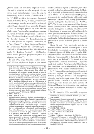 „Zaezjii dvor”, un han mare, amplasat pe late-                            soartă. Comisia de ingineri şi arhitecţi103, care a fost
rala sudică, vizavi de actuala Autogară. Aici se                          creată la ordinul preşedintelui Consiliului de Miniş-
opreau carele cu mărfuri, care veneau din sate. Pe                        trii al României, pe baza cercetărilor făcute în zilele
partea stângă a străzii se afla „Gostinâi dvor” 100.                      de 25-30 iulie 1941104, referitor la strada Dragalina, a
                                                                          constatat că aici a suferit biserica „Adormirii Maicii
În 1939-1940, s-a făcut inventarierea întregului
                                                                          Domnului”, care avea: „mici avarii şi geamuri sparte,
imobil de la Piaţa Nouă, de aceea, putem vedea
                                                                          valoarea distrugerilor fiind în sumă de 100.000 de
ce spaţiu ocupa acest loc comercial în perimetrul                         lei”105. Tot aici, pe strada aceasta se indica şi manu-
străzii Bulgare (atunci strada generalul Dragalin                         factura de tutun, care a fost: „minată şi incendiată,
– I.D.). De exemplu, prăvălia de piatră care se                           valoarea distrugerilor constituind 50.000.000 lei”106.
afla la colţ cu Piaţa de Aducere era în proprietatea                      A fost distrusă şi o mare parte a Pieţei Centrale. În
lui Melnic Alexandru, Dragalina 55 – Drapievici                           urmă, prăvăliile erau reparate de înşişi chiriaşii. Tot
Aron, 57 – Ecaterina Pascenco 65 – Melnic Ana,                            aici, trebuie de constatat că, primarul oraşului, colo-
75 – Covaliov Cozma, 77 – Rusin Ecaterina, pe                             nelul Acebal Dobjanski, planifica trecerea majorităţii
                                                                          prăvăliilor în posesia comunei, până la 31 martie
78 se afla prăvălia lui Filipescu Constantin, 79
                                                                          1944107.
– Panea Tudor, 79 – Banu Horţopan Dumitru,
                                                                              După 28 iunie 1940, autorităţile sovietice au
81 – Orehovschi Aculina, 81 – Carp Mihail, 85 –                           restabilit numele străzilor existente până la 1924.
Herdea Ion, 85- Orehovschi Ion, 89 – Zisimatos                            Totodată, în conformitate cu decretul Prezidiului
Vasile, 91 – Bucătaru Petrică, 91 – Clit Nicolae.                         Sovietului Suprem al RSSM din 12 aprilie 1941,
Pentru arenda prăvăliei, proprietarul plătea 300                          oraşul Chişinău a fost divizat în trei raioane urbane:
lei pentru un metru101.                                                   Stalinski, Krasnoarmeiski şi Leninski. În ultimul
    În anul 1941, oraşul Chişinău a suferit distru-                       raion intra şi str. Bulgară108. Tot atunci, a început
geri102. Evident că şi strada Bulgară a avut aceeaşi                      implementarea planului reconstruirii Chişinăului
                                                                          după tipul socialist. Planul general al Chişinăului a
     de la Ocna din Valahia, cu preţul 14 parale oca; în altă             fost elaborat de către academicianul A. Şciusev. În
     parte erau cropi, moruni şi alte feluri de peşte îngheţat de         primăvara lui 1941 a început asfaltarea străzilor.
     la Bender. Din pătura cea mai de jos şi mulţi armani, aşa                În 1944, autorităţile oraşului, din considerentul că
     de numeroşi aici, ocupau o stradă întreagă, în mijlocul
     norodului şedeau zarafii evrei, cu măsuţe înaintea lor, pe           traversarea pieţei de către strada Bulgară era necon-
     care erau împrăştiaţi Zecchini de Veneţia, Galbeni olandeji,         fortabilă şi inutilă, iau decizia de a uni două părţi ale
     Fonduchi, Stamboli, şi alte feluri de aur turcesc, amestecat         pieţei, iar locul unde trecea strada a fost ocupat de
     cu greua aramă a copeicilor ruseşti”. BEZVICONI 1936,
     24. La rândul său, Ciobanu Şt. scrie, în 1925, ce puteai să          prăvălii. Pentru ca strada să nu intersecteze Piaţa
     vezi în această piaţă: „O aglomeraţie de prăvălii de diferite        Centrală, pe partea dreaptă a str. Lenin (actualul bd.
     mărimi, de un pitoresc adevărat oriental, de gherete, rafturi,       Ştefan cel Mare) a fost construit un bloc locativ cu
     lăzi uriaşe, de grămezi de zarzavaturi şi alte mărfuri, aşezate
     fără nici o ordine pe nişte stradele şi mediane murdare, pline
                                                                          5 etaje după proiectul arhitectului Valentin Voiţe-
     de gropi, piaţa unde se pot desface toate produsele indigene         hovski109.
     şi cele importante”. CIOBANU 1925, 66.                                   La 12 octombrie 1945, autorităţile au aprobat
100
   	 STICI 2000, 46-47.
101
   	 STICI 2000, 76, 86, 88.                                                     morminte de moloz şi cărămidă afumată” (RUGESCU
102
   	 După distrugerea oraşului, P. Halippa menţionează că, în                    1942, 156-157).
     Chişinău, dezastrul incendiilor, al aruncării în aer a clădirilor    103
                                                                             	   În componenţa Comisiei intrau: prof. M. Hanganu, consi-
     publice şi a atâtor isprăvi demente – este atât de mare, încât              lierul tehnic al Ministerului Lucrărilor Publice şi al Comu-
     nu poţi privi rezultatele fără lacrimi. Capitala Basarabiei cu              nicaţiilor, prof. arhitect A. Simotta, inginerul G. Petrescu-
     largul bulevard de peste 3 km de linie dreaptă „Alexandru                   Prahova şi inginerul Constantin Popovici (ANRM. F. 706,
     cel Bun”, cu atâtea străzi comerciale, paralele şi perpendicu-              inv. 1, dos. 515, f. 2)
     lare ca o tablă de şah, este o formidabilă ruină înnegrită de        104
                                                                             	   CHIŞINĂUL 1996, 11.
     focul şi fumul incendiior care au izbucnit la comandă, după          105
                                                                             	   ANRM. F. 706, inv. 1, dos. 515, f. 14.
     ce aruncaseră în aer uzina de apă şi focul nu mai era cu ce          106
                                                                             	   ANRM. F. 706, inv. 1, dos. 515, f. 15.
     să fie stins. HALIPPA 1941, 94. La rândul său, C. Rugescu            107
                                                                             	   STICI 2000, 74.
     scrie: “Bătrânul oraş moldovenesc prezintă aspectul unei             108
                                                                             	   ANRM. F. 2948, inv. 1, dos. 33, vol. II, ff. 237-238.
     aşezări care a suferit un cataclism inexplicabil. Poţi merge cu      109
                                                                             	   Voiţehovski V., împreună cu arhitectul P. Borisov, în 1952
     trăsura de la gară în lungul bulevardului central, trecând o                au planificat construirea, între str. Bulgară şi Armenească,
     jumătate de zi, de la o stradă la alta, fără să dai peste altceva,          a clădirii Ministerului Industriei Alimentare (Acum aici se
     după fiecare colţ de construcţii dărâmate, decât de alte oribile            află Ministerul Afacerilor Interne). VASILAKE 2003,.6;
     mutilări de ziduri, de bolovani arşi, grinzi enorme răsturnate,             BOSENKO 2009, 6.

                                                                    – 64 –
 