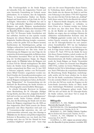 Das Forschungsobjekt ist die Strada Bulgara         auch eine der neuen Hauptstraßen diesen Namen.
als kulturelles Erbe des bulgarischen Viertels und      In Verbindung damit schreibt V. Vasilache, dass
seine historische Entwicklung im Verlaufe zweier        diese Straße eine der ältesten der Stadt ist und ihre
Jahrhunderte. Es ist bekannt, dass die bulgarische      erste Erbauung in den Jahren 1795-1815 begonnen
Präsenz in bessarabischen Städten wie Bender,           hat, mit dem Ziel den Teil der Stadt, der „Galbină”
Bolgrad und Ismail bereits auf das Ende des 18. Jh.     hießt (deren unterer Teil in den Bereich der zukünf-
zurückgeht. Inbesondere in Chişinău hat sich in         tige A. Mateevici-Straße übergeht), mit den Höfen
der Folge individueller Migration wohlhabenderer        der bessarabischen Bulgaren zu verbinden, zu
Bulgaren eine große Diaspora transdanubischer           deren Ehren sie so benannt worden war. Gehen
Emigranten gebildet. Die Daten des Nationalarchivs      wir davon aus, dass diese letzte These diejenige
der Republik Moldova zeigen, dass zwischen 1790         ist, die der Realität am nächsten kommt, da die
und 1810 741 Personen beider Geschlechter sich          Quellen uns zeigen, dass ein wichtiges Element die
hier aufhielten. Insofern sie eine typische soaziale    zahlreichen transdanubischen Kolonien sind, die
Kategorie des urbanen Raumes darstellte, war die        in Chişinău gegründet worden sind. In der zaris-
bulgarische Stadtbevölkerung komplex zusammen-          tischen Epoche erstreckte sich die Strada Bulgara
gesetzt, wobei der größte Teil aus Bauern bestand,      von der Sf. Gheorghe-Kirchen bis zum (armeni-
Nachkommen des Kleinbürgertums, gefolgt von             schen) Zentralfriedhof. 1851 hat der Stadtplaner
Adeligen, während der Anteil anderer Bevölkerungs-      Ivan Zauşkevici die Straßen in vier Sektoren unter-
schichten unbedeutend war. Der hohe Anteil an           teilt. In Folge dessen reichte die Strada Bulgara bis
Urbanisierung der Bulgaren war eine Folge der der       in Sektor IV. Nach 1918 hat die Straße für kurze
zaristischen Kolonisierungspolitik, im Rahmen derer     Zeit diesen Namen behalten, jedoch wurden am 29.
in Bessarabien besonderer Wert auf die Entwick-         Februar 1924 entsprechend einer Anordnung des
lung der bevölkerungsarmen Steppe des Bugeac            Innenministeriums alle Straßen umbenannt. Derart
gelegt wurde. In Chişinău haben die Bulgaren sich       wurde die Strada Bulgara zur Strada “Generalului
in einem Teil der Altstadt niedergelassen. Bis dahin    Dragalina”, zu Ehren des Generals Ioan Dragalina
hatten die Straßen keine Bezeichnungen, sondern         (1860-1916), welcher im Ersten Weltkrieg in einer
wurden entsprechend des Plans vom 25. Juni 1823         Schlacht im Jiul-Tal in Siebenbürgen umgekommen
in Sektoren aufgeteilt, welcher vom Provinzarchi-       war. Nach 1944 haben die sowjetischen Machthaber
tekten Mihail Ozmidov ausgearbeitet worden war.         die Bezeichnung Strada Bolgarskaia wiederherge-
Nach Erstellen des Generalkonstruktionsplans vom        stellt, welche sich bis heute erhalten hat. In dieser
9. August 1934 von Nicolae I bekam das Viertel, wo      Zeit hat die Straße verschiedene Umbauten erlebt.
sich die Bulgaren niedergelassen haben, die Bezeich-    Um den zentralen Markt in zwei Teile zu teilen, wie
nung “Bolgarschaia”. Im Zusammenhang mit der            es bis dato der Fall war, wurde der Zugang von der
Herkunft der Bezeichnung der Straße bestehen in         Lenin-Straße (inzwischen Stefan cel Mare) durch
der Historiographie unterschiedliche Meinungen.         einen fünfstöckigen Wohnblock verschlossen, der
    So schreibt Gheorghe Bezviconi im Kontext           von deutschen Gefangenen gebaut wurde. Nach
seiner Beschreibung der Sf. Gheorghe (Heiliger          1989 hat sich auf Seiten der Sf. Gheorghe-Kirche
Georg)-Kirche, dass diese eher „bulgarische Kirche“     die Straße verkürzt, weil dieser Teil in strada Sf.
hieß und von hier aus auch die Straße „Bulgareasca“     Gheorghe verwandelt wurde.
genannt wurde. Stefan Ciobanu schreibt seiner-
seits, dass die Bezeichnung der Straße sich mit dem        Bibliografie:
Dasein der Bulgaren eingebürgert hat, die 1808 aus          BARTENEV, P., 1862. Pushkin v Juzhnoj Rossii.
dem bulgarischen Dorf Fileba jenseits der Donau         Materialy dlja biografii, Moskva.
gekommen sind. Diese Hypothese wird auch von                BEZVICONI, Gh., 1936. Semimileniul Chişinăului.
P. Constantinescu-Iaşi unterstützt, der, sich auf       In: Din trecutul nostru. Chişinău, № 31- 34.
                                                            BOSENKO, G., 2009. Zodchij Valentin Vojcehov-
Archivmaterialien stütztend, zeigt, dass diejenige in
                                                        skij. In: Kishinevskij obozrevateli. Chişinău, № 43, 6.
Chişinău eine der ältesten und größten bulgarischen         CAZACU, P., 1921. Chişinăul. In: Viaţa Româ-
Kolonien in Bessarabien war, was durch den Fakt         nească, Iaşi, № 8, 264-275.
bestätigt wird, dass ein Teil der Altstadt bis heute        CEASTINA, A., 2009. Aspecte noi privind arhitec-
„mahalaua bulgărimei” genannt wird - heute trägt        tura din Basarabia în prima jumătate a secolului XIX.

                                                  – 66 –
 