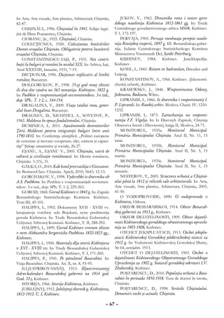 In: Arta. Arte vizuale, Arte plastice, Arhitectură. Chişinău,       JUKOV, V., 1962. Dinamika rosta i sostav goro-
82-87.                                                          dskogo naselenija Kishineva 1812-1861 gg. In: Trudy
     CHIŞINĂUL, 1996. Chişinăul în 1941. Ediţie îngri-          Centralinogo gosudarstvennogo arhiva MSSR. Kishinev.
jită de Dinu Poştarencu, Chişinău.                              T 1, 172-197.
     CIOBANU, Şt., 1925. Chişinăul, Chişinău.                       PERVAJA, 1905. Pervaja vseobwaja perepisi nasele-
     COLECŢIUNEA, 1920. Colecţiunea hotărârilor                 nija Rossijskoj imperii, 1897 g. III. Bessarabskaja guber-
Dumei oraşului Chişinău. Obligatorie pentru locuitorii          nija. Izdanie Centralonogo Statisticheskogo Komiteta
oraşului Chişinău, Chişinău.                                    Ministerstva Vnutrennih Del, Sankt Peterburg.
     CONSTANTINESCU-IAŞI, P., 1931. Noi contri-                     KIŞHINEV, 1984, Kishinev. Jenciklopedija.
buţii la bulgari şi români în secolul XIX. In: Arhiva, Iaşi,    Kishinev.
Anul XXXVIII, Ianuarie, 1931, 7-19.                                 KOHL, I., 1843. Reizen in Sudrusslan, Drezden and
     DICŢIONAR, 1996. Dicţionar explicativ al limbii            Leipzig.
române, Bucureşti.                                                  КONSTANTINOV, А., 1966. Kishinev. (Jekonomi-
     DOLGORUKOV, P., 1998. 35-yj god moej zhizni                cheskij ocherk), Kishinev.
ili dva dni vjodra na 363 nenastija. Kishinjov. 1822 g.             KRASEWSKY, J., 1846. Wospominania Odessy,
In: Pushkin v vospominanijah sovremennikov. 3-e izd.,           Jedessanu, Budzacu, Wilno.
dop. SPb.. T. 1-2, c. 344-354.                                      LIPRANDI, I., 1866. Iz dnevnika i vospominanij I.
     DRAGALINA, V., 2009. Viaţa tatălui meu, gener-             P. Liprandi. In: Russkij arhiv. Moskva. Chasti. IV, 1210-
alul Ioan Dragalina. Bucureşti.                                 1232.
     DRAGNEV, D., NICHITICI, A., SOVETOV, P.,                       LIPRANDI, I., 1873. Zamechanija na vospomi-
1982. Moldova în epoca feudalismului, Chişinău.                 nanija F.F. Vigelja. In: Iz Dnevnyh Zapisok, Chtenija
     DUMINICA, I., 2011. Aşezămintele domnitorilor              Obwestva Istorii i Drevnostej, kniga II, Moskva, 24-71.
Ţării Moldovei pentru imigranţii bulgari între anii                 MONITORUL, 1935a. Monitorul Municipal.
1790-1810. In: Conferinţa ştiinţifică: „Politici europene       Primăria Municipiului Chişinău. Anul II, Nr. 11, 15
de cercetare şi inovare: cooperare, idei, oameni şi capaci-     iunie.
tăţi” Ştiinţe umanistice şi sociale, 26-27.                         MONITORUL, 1935b. Monitorul Municipal.
     EŞANU, A., EŞANU V., 2005. Chişinău, vatră de              Primăria Municipiului Chişinău. Anul II, Nr. 5, 15
cultură şi civilizaţie românească. In: Destin românesc,         martie.
Chişinău. 3 (15), 31.                                               MONITORUL, 1935c. Monitorul Municipal.
    GÂLKA, О., 2010. Kak Ionel prevratilsja v Giovanni.         Primăria Municipiului Chişinău. Anul II, Nr. 1, 15
In: BusinessClass. Chişinău. Apreli, 2010, №43, 12-13.          ianuarie.
    GORCHAKOV, V., 1998. Vyderzhki iz dnevnika ob                   NESTEROV, T., 2005. Structura urbană a Chişină-
A.S. Pushkine. In: Pushkin v vospominanijah sovremen-           ului până la 1812 şi relictele sale arhitecturale. In: Arta,
nikov. 3-e izd., dop. SPb. T. 1-2, 229-263.                     Arte vizuale, Arte plastice, Arhitectura. Chişinău, 2005,
    GOROD, 1868. Gorod Kishinev v 1843 g. In: Zapiski           41-50.
Bessarabskogo Statisticheskogo Komiteta. Kishinev,                  О VODOPROVODE, 1890. O vodoprovode v
Tom III, 45-101.                                                Kishineve, Odessa.
    HALIPPA, I., 1902. Dokumenty XVII - XVIII vv.                   OBZOR BESSARABSKOI, 1914. Obzor Bessarab-
kasajuşiesja votchiny sela Bujukani, nyne predmestija           skoj gubernii za 1913 g., Kishinev.
goroda Kishineva. In: Trudy Bessarabskoj Gubernskoj                 OBZOR DEIATELINOSTI, 1909. Obzor dejateli-
Uchjonoj Arhivnoj Komissii. Kishinev, T. II, 288-292.           nosti Kishinevskogo gorodskogo obwestvennogo upravle-
    HALIPPA, I., 1899. Gorod Kishinev vremen zhizni             nija za 1905-1908, Kishinev.
v nem Aleksandra Sergeevicha Pushkina 1820-1823 gg.,                OTCHET JEKSPLUATACII, 1913. Otchet jeksplu-
Kishinev.                                                       atacii Kishinevskoj Gorodskoj jelektricheskoj stancii za
    HALIPPA, I., 1900. Materialy dlja istorii Kishinjova        1912 g. In: Vedomosti Kishinevskoj Gorodskoj Dumy,
v XVI - XVIII vv. In: Trudy Bessarabskoj Gubernskoj             № 64, sentjabri. 1913.
Uchjonoj Arhivnoj Komissii. Kishinev, T. I, 171-260.                OTCHET O DEJATELINOSTI, 1903. Otchet o
    HALIPPA, P., 1941. Pe pământul Basarabiei. In:              dejatelinosti Kishinevskogo Obşestvennogo Gorodskogo
Viaţa Basarabiei. Chişinău. An. X, nr. 8, 93-95.                Upravlenija za 1902 g. Sostavil gorodskoj sekretari I.V.
    ILLJUSTRIROVANNYJ, 1913. Illjustrirovannyj                  Zhahovskij, Kishinev.
Adres-kalendari Bessarabskoj gubernii na 1914 god.                  POŞTARENCU, D., 2010. Populaţia urbană a Basa-
God. 32-j, Kishinev.                                            rabiei în perioada 1850-1918. Teza de doctor în istorie,
    ISTORIJA, 1966. Istorija Kishineva, Kishinev.               Chişinău.
    JUBILEJNYJ, 1912. Jubilejnyj sbornik g. Kishinjova,             POŞTARENCU, D., 1998. Străzile Chişinăului.
1812-1912. C. I, Kishinev.                                      Denumiri vechi şi actuale. Chişinău.

                                                          – 67 –
 