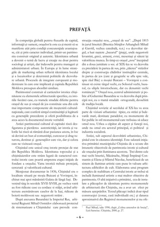 prefaţă

    În competiţia globală pentru fluxurile de capital,      strucţia oraşului nou, „oraşul de sus”. „După 1813
informaţii şi oameni, oraşelor le este ca şi menit să se    în jurul bisericii (Biserica Sfinţilor Arhangheli Mihail
manifeste atât prin condiţii concurenţiale avantajoa-       şi Gavriil, vechea catedrală, n.n.) s-a dezvoltat târ-
se, cât şi prin caracter individual, printr-un patrimo-     gul, a luat naştere „bazarul” (piaţa), unde negustorii
niu construit original şi autentic. Identitatea urbană      levantini, greci, armeni, evrei, meseriaşi şi săteni îşi
a devenit o temă de lucru şi creaţie nu doar pentru         valorificau munca. În timp ce oraşul „nou” începând
sociologi şi artişti, dar îndeosebi pentru manageri şi      din a doua jumătate a sec. al XIX-lea se va dezvolta
administratori urbani. În Europa şi în lume strate-         cu precădere în partea de sus, prin „tăierea” străzilor
giile de marketing urban reflectă identitatea locului       drepte şi construcţia clădirilor instituţiilor centrale,
şi a locuitorilor şi determină politicile de dezvolta-      în partea de jos (care şi geografic se afla spre vale,
re urbană. Procesele de integrare europeană şi mo-          spre râul Bâc) a moşiei Buicani – Vovinţeni a con-
dernizare în care este implicată şi capitala Republicii     tinuat să existe târgul vechi, cu Soborul vechi, baza-
Moldova presupun abordări similare.                         rul, cu uliţele întortocheate, dar cu denumiri vechi
    Patrimoniul construit al cartierelor istorice chişi-    româneşti.”1 Oraşul nou, centrul administrativ şi po-
năuiene cu elementele arhitecturale specifice, cu isto-     litic al Guberniei Basarabia se va dezvolta după prin-
riile fiecărei case, cu tramele stradale diferite pentru    cipii noi, cu o tramă stradală ortogonală, deosebită
oraşul de sus şi oraşul de jos constituie una din cele      de tradiţia locală.
mai importante componente ale moştenirii cultural-              Chişinăul sovietic al secolului al XX-lea va avea
naţionale, care conferă simţul continuităţii şi legăturii   parte de viziuni urbanistice tipice, cu străzi şi bule-
cu generaţiile precedente şi oferă posibilitatea de a       varde mari, destinate paradelor, cu monumente de
avea acces la documentul istoric veritabil.                 for public în stil monumental care trebuiau să educe
    Astăzi patrimoniul cultural al capitalei riscă des-     omul nou. Urbea a căpătat alt aspect şi funcţii noi,
figurarea şi pierderea autenticităţii, iar istoria şi va-   unde nu omul era actorul principal, ci politicul şi
lorile lui riscă să rămână doar pasiunea unora, în loc      industria socialistă.
să devină un bun al comunităţii, cunoscut şi drag tu-           Astăzi, sub aspectul dezvoltării urbanistice, Chi-
turora, destinat şi generaţiilor care vin, dar şi celora    şinăul este în căutarea identităţii. Este salutată iniţia-
care ne vizitează oraşul.                                   tiva primăriei municipiului Chişinău de a scoate din
    Chişinăul este unicul oraş istoric protejat de stat     întuneric obiectivele de patrimoniu istoric şi cultural
din Republica Moldova. Identitatea toposului şi a           ale oraşului prin iluminarea acestora. Trei dintre cele
chişinăuienilor este strâns legată de caracterul cen-       mai vechi biserici, Măzărache, Sfinţii Împăraţi Con-
trului istoric care poartă amprenta etapei iniţiale de      stantin şi Elena şi Sfântul Nicolae, beneficiază de un
fondare a oraşului. Vatra istorică trebuie protejată,       sistem de iluminat artistic care pune în valoare arhi-
cercetată şi valorificată cultural.                         tectura edificiilor de cult. Elaborarea unui program
    Menţionat documentar în 1436, Chişinăul era o           complex de reabilitare a Centrului istoric ar trebui să
localitate situată pe moşia Buicani şi Vovinţeni, în-       includă iluminatul artistic a mai multor obiective de
chinat mai apoi mănăstirii Galata de lângă Iaşi. De-        patrimoniu. O altă iniţiativă a primăriei, cea de insta-
venind târg în secolele XVII-XVIII, pe vechea vatră         lare a plăcuţelor de identitate pentru monumentele
au fost ridicate case cu cerdace si stâlpi, având arhi-     de arhitectură din Chişinău, nu a avut un efect pe
tectura asemănătoare caselor de la Iaşi, ridicate de        măsura aşteptărilor. Textul plăcuţei indică doar tipul
boierii moldoveni sau negustorii străini .                  construcţiei (conac, casă individuală etc.) şi datarea
    După anexarea Basarabiei la Imperiul Rus, arhi-         aproximativă din Registrul monumentelor şi nu ofe-
tectul Regiunii Mihail Ozmidov elaborează proiectul
de sistematizare a Chişinăului care prevede con-            	 Paul Mihail, iulie 1990, după „Colina antenelor de bruiaj”,
                                                            1

                                                              Lică Sainciuc. Chişinău, 2000, p. 27.

                                                       –6–
 