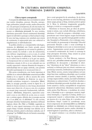 ÎN CĂUTAREA IDENTITĂŢII: CHIŞINĂUL
                         ÎN PERIOADA ŢARISTĂ (1812-1918)
                                                                                                         Lucia SAVA

             Câteva repere conceptuale                       într-o zonă apropiată fie de animalitate, fie de divin.
    Conceptul de identitate, frecvent întâlnit în cadrul     Într-un sens mai larg, alteritatea se referă la diferenţa
mai multor discipline, precum: ﬁlosofia, antropo-            dintre spaţii, peisaje şi fiinţe, intrând, potrivit opiniei
logia, psihanaliza, ştiinţele sociale, analiza discursului   lui L. Boia, în alcătuirea imaginarului geografic,
etc. este perceput şi interpretat, de cele mai multe ori,    biologic şi social ca o componentă esenţială.4
în strânsă legătură cu domeniul subiectivităţii, fiind           Identitatea se bazează, deci, pe ideea de perma-
asociat cu identitatea personală. În sens restrâns,          nenţă şi unitate, care exclude diferenţa, schimbarea,
identitatea personală vizează sentimentul identităţii,       alteritatea. O astfel de receptare a identităţii, cores-
faptul că individul se percepe ca fiind acelaşi în timp.     punzătoare unei viziuni înguste asupra fenomenului
În sens mai larg, noţiunea este asimilată unui sistem        pus în discuţie, este speciﬁcă întregii gândiri occiden-
de sentimente şi reprezentări prin care subiectul se         tale. Începând cu Parmenide a fost evidenţiat carac-
singularizează, se individualizează.                         terul imuabil, de permanenţă al identităţii. Filosoful
    În pofida criticilor şi a interpretărilor ideologice,    presocratic Heraclit a adus o nouă contribuţie la
noţiunea de identitate este foarte actuală, uneori           înţelegerea identităţii ca ceva care se (re)construieşte
chiar confuză, deţinând un rol central în gândirea şi        mereu. Argumentarea acestei poziţii „nominaliste”
cultura umană. Ea include o serie de caracteristici,         se rezumă la următoarele: de vreme ce existenţa în
care definesc singularitatea a ceva şi care, în acelaşi      timp presupune devenirea, ﬁinţa umană nu poate
timp, fac raportarea la alteritate. Astfel, identitatea      rămâne identică cu sine însăşi.
nu se referă doar la individ, ci şi la gen sau specie,           Teoria modernă a lui Paul Ricoeur, reprezen-
ea funcţionează într-un sistem deschis către celălalt.       tată de acel „soi-même comme un autre”, sugerează
Identitatea umană, la fel ca şi cea culturală sau cea        posibilitatea de descoperire a identităţii în alteri-
socială, reprezintă o mişcare dinamică de integrare a        tate.5 Identitatea de tip “idem” (identitatea cu sine a
individualităţii într-un spaţiu simbolic, care permite       aceluiaşi) se deﬁneşte prin trei criterii: unicitatea sau
diverşilor participanţi să se recunoască între ei1.          persistenţa numerică, similitudunea şi permanenţa în
    Din aceste considerente, este foarte important să        timp. Dintre acestea, anume temporalitatea serveşte
stabilim în ce măsură alteritatea caracterizează iden-       drept liant între stabilitatea identităţii, care îi conferă
titatea şi în ce raport se află cu aceasta din urmă.         persoanei caracter durabil, şi ipseitate, înţeleasă ca
Confruntarea deﬁniţiilor de dicţionar nu pune la             evoluţie imprevizibilă a sinelui, inevitabil schimbător
îndoială excluderea reciprocă a termenilor. Identi-          (identitatea ca subiectivitate). O astfel de abordare a
tatea, în accepţie generală, constă în faptul de a ﬁ         problemei identităţii personale deschide calea spre o
identic în ﬁecare moment cu sine însuşi, desemnând           teorie narativă a sinelui, susceptibilă de recuperarea
starea unui obiect de a ﬁ ceea ce este, de a-şi păstra       noţiunii de subiectivitate. Identitatea narativă repre-
un anumit timp caracterele fundamentale, individu-           zintă, pentru Paul Ricoeur, o modalitate de consti-
alitatea2. Alteritatea, dimpotrivă, reprezintă carac-        tuire a identităţii ca pe o operaţiune narativă, impli-
terul a ceea ce este diferit de un eu, ceea ce consti-       când, bineînţeles, o raportare la limbaj, definit ca o
tuie o entitate aparte, diferită, dar şi senzaţia unui eu    componentă majoră a subiectivităţii, căci limbajul
de a ﬁ un altul, de a ﬁ altcineva3. Cu alte cuvinte,         are puterea de a ne arăta ﬁinţa, de a actualiza auto-
principiu identitar fundamental, alteritatea defineşte       dezvăluirea ﬁinţei6. Luând în consideraţie aceste
legătura dintre Eu (Noi) şi Ceilalţi, regăsindu-se,          două componente ale identităţii (idem sau mêmeté şi
astfel, în orice raport interuman şi în orice discurs        ipseitate sau sineitate), este evidentă intenţia cerce-
asupra fiinţei. Gradele alterităţii sunt diferite: de la     tătorilor contemporani pentru analiza identităţii în
diferenţa minimă, până la alteritatea radicală, care îl      strânsă legătură cu ipseitatea, adică cu alteritatea.
„împinge” pe Celălalt dincolo de limitele umanităţii,            În spaţiul românesc s-au cristalizat două teorii
1
  	 MATTEI 2007, 18.                                         4
                                                              	 BOIA 2000, 15-16.
2
  	 DIMA, COBEŢ 2007, 878.                                   5
                                                              	 RICOEUR 1990.
3
  	 Ibidem, 54.                                              6
                                                              	 Ibidem, 39.

                                                       – 71 –
 
