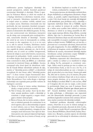 emblematice pentru înţelegerea identităţii din                       de identitate înţeleasă ca rezultat al unui act
această perspectivă, ambele ilustrând paradoxul                      violent, conducând la o imagine falsă9.
coexistenţei identităţii şi alterităţii. Prima îi apar-          Aceste patru ipostaze ale identităţii conﬁrmă ideea
ţine lui Solomon Marcus şi oferă trei moduri de              despre friabilitatea şi ambiguitatea identitară a ﬁinţei
a înţelege identitatea şi alteritatea: material, struc-      umane, şi, paralel, explică imperfecţiunea funciară
tural şi interactiv. Identitatea materială se referă         a eului. Cele două funcţii ale societăţii: de integrare
la corpul uman ca entitate vizibilă, arătând ceea            şi de umanizare, pun problema etică a alterităţii, a
ce conţine acesta. Identitatea structurală este mai          raportului individual dintre Eu şi Celălalt, raport
profundă, dar mai statornică, ilustrând eterogeni-           care este analizat în termeni de conﬂict. Dincolo
tatea corpului la nivel structural, în modul de aran-        de a indica acest conﬂict între individ şi societate,
jament al elementelor din alfabetul genetic. În ﬁne,         alteritatea se referă la un întreg ansamblu de dife-
cea mai controversată este identitatea interactivă           renţe: spaţii şi peisaje diferite, ﬁinţe diferite, societăţi
sau de câmp, care corespunde prin excelenţă deve-            diferite, fapt care l-a determinat pe Lucian Boia să
nirii, caracterului dinamic al identităţii7. Aceasta         deﬁnească alteritatea drept una din structurile arheti-
din urmă îşi are sursa în interacţiunile cu ceilalţi,        pale susceptibile să acopere esenţialul unui imaginar
nu numai cu alte organisme vii, ci şi cu tot ceea            aplicat evoluţiei istorice. Celălalt este, cel mai des, o
ce se aﬂă în univers. Evident, identitatea sinelui           persoană sau o comunitate adevărată, observată însă
este dată de relaţia sa cu ceilalţi, cu acel altul exte-     prin grila imaginarului. În afara celuilalt real, reluat
rior, capabil de critică, admiraţie etc., dar la fel de      şi deformat de imaginar, există un celălalt pur ﬁctiv.
adevărat este că există un conﬂict intrapersonal,            Indiferent de aceasta, mecanismul alterităţii rămâne
ilustrat de relaţia cu acest altul interior, necunoscut,     întotdeauna acelaşi: proiectarea asupra Celuilalt a
descoperit de psihanalişti. Astfel, suntem în drept          propriilor noastre fantasme şi dorinţe.10
să vorbim despre două tipuri de identitate: o iden-              Dualitatea reprezintă deci dimensiunea existen-
titate construită în afară, au dehors, şi o identitate       ţială a omului ca subiect şi se manifestă în relaţia
construită în interiorul ﬁinţei, au dedans. Acestea          de dialog Eu-Tu, percepută ca eveniment onto-
corespund celor două tipuri de identiﬁcare stabi-            logic. Adică, omul se percepe pe sine ca subiect, nu
lite de Claude Dubar: identiﬁcări atribuite de alţii,        în interioritatea Eului, şi nici în cea a lui Tu, ci în
numite şi “identităţi pentru celălalt”, şi identiﬁcări       relaţia de intersubiectualitate pe care o întreţine cu
revendicate de sine însuşi, adică “identităţi pentru         altul, iar prin altul, şi cu sine însuşi. Anume prin acest
sine”8. A doua viziune asupra fenomenului iden-              Tu, aﬂat atât în exterior, cât şi în interior, Eu poate
tităţii este cea propusă de teoreticianul şi criticul        să-şi realizeze dualitatea ﬁinţei sale şi să-şi conştien-
Sorin Alexandrescu. Este vorba despre o tipologie            tizeze propria alteritate, să se cunoască pe sine ca
a identităţii care cuprinde patru posibile variante de       ﬁind Acelaşi şi totodată Altul. Cu alte cuvinte, Altul
înţelegere a acesteia:                                       ar ﬁ imaginea din noi care ne scapă, a celui ascuns
    a) Mereu el însuşi şi mereu acelaşi, identitatea         în profunzimile ﬁinţei sau, cum îl numeşte Henri
        ideală, o utopie pozitivă, romantică;                Wallon, „ce fantôme d’autrui que chacun porte en
    b) Nici el însuşi, nici acelaşi. Acest tip de iden-      soi”. Această dedublare internă este considerată,
        titate anunţă pierderea totală a identităţii şi      în plan psihologic, o diferenţiere care reprezintă
        constituie o utopie negativă, o negare sinuci-       una din dimensiunile identităţii personale şi pune
        gaşă a oricărei valori proprii;                      problema legăturilor existente între unitatea/diversi-
    c) Mereu el însuşi, dar nu mereu acelaşi, o identi-      tatea sinelui constituit din identităţi multiple.
        tate cu trăsături generale de continuitate la un         Analizând problema identităţii colectivitaţilor
        nivel superior, dar cu discontinuităţi şi rupturi    umane, observăm că ea este în strânsă analogie cu
        la nivel inferior, ceea ce Sorin Alexandrescu        cea a identitătii personale, discutată de John Locke,
        numeşte o analiză pluralistă, o imagine de sine      David Hume şi mulţi filosofi contemporani (David
        nuanţată, lucid afectuoasă. Este tipul de iden-      Lewis, Bernard Williams, Derek Parfit, Sydney Shoe-
        titate pentru care optează iniţiatorul tipologiei;   maker etc.). Reciproc, anumite aspecte ale identităţii
    d) Mereu acelaşi, dar nu şi mereu el însuşi, un tip      personale îşi au echivalenţii în identitatea colectivă.

	 SOLOMON 2002, 84-90.
7
                                                             	 CIOBANU 2008, 86-89.
                                                             9

	 DUBAR 2003, 9.
8
                                                              	 BOIA 145.
                                                             10



                                                       – 72 –
 