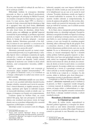 Pe scurt, este imposibil să vorbeşti de una fară sa o                    îndatoriri, aşteptări, care sunt impuse individului în
iei în seamă pe cealaltă.                                                funcţie de rolurile sociale pe care acesta este nevoit
    Dificultăţile întâlnite în conceperea identităţii                    să le îndeplinească sau pe care şi le asumă în mod
personale au făcut ca mulţi filosofi postmoderni,                        voluntar. Totodată, identitatea socială este legată şi
aflaţi în principal sub influenţa lui Michel Foucault,                   de statutul individului în societate. Ea se referă la
să considere conceptul ca fiind imprecis, vag şi inco-                   anumite modele culturale şi comportamentale, la
erent. Cu toate acestea, după 1990 s-a observat o                        norme de acţiune şi de gândire. Cu alte cuvinte, iden-
revenire în forţă a interesului faţă de identitate şi faţă               titatea socială este punctul de intersecţie care-l defi-
de o apropiere între cele două forme, identitatea                        neşte pe individ în societate, care îi conferă acestuia
personală şi cea naţională. Dintre aspectele comune                      calităţi umane, culturale.
ale celor două forme de identitate, afirmă Kola-                             Si, în final, câteva interpretări privind problema
kowski, prima este substanţa sau spiritul (aspectul                      identităţii etnice şi a identităţii naţionale. Esenţial în
nonmaterial al personalităţii) şi problema raportului                    definirea conceptului de etnie este faptul că existenţa
acestuia cu trupul. Acest raport este definit în mod                     acesteia se sprijină pe existenţa unui nume comun, a
diferit, în funcţie de doctrina adoptată – monism                        unei limbi şi a unor instituţii comune, a unei istorii
idealist, dualism. Identitatea personală a fost defi-                    comune, şi care este însoţită de conştiinţa propriei
nită, în măsura în care spiritului i s-a recunoscut (în                  identităţi, adică a diferenţei faţă de alte grupuri. Este
forma idealist monistă sau dualistă) o realitate auto-                   o comunitate afectivă, a cărei solidaritate nu este
nomă, în raport cu acesta din urmă11.                                    dată de dimensiunea politică-civică, cum este cea de
    Identitatea personală necesită nu numai conşti-                      naţiune. Ea nu se întemeiază pe un proiect politic
inţa trecutului personal, ci şi, în egală măsură, o atitu-               comun, ce vizează emanciparea faţă de o anumită
dine faţă de viitor: o anticipare conştientă, de regulă,                 ordine politică. Indivizii grupului respectiv se iden-
colorată de o varietate de emoţii, speranţe, temeri,                     tifică între ei pe baza unei genealogii comune, fie ea
incertitudini, bucurii sau disperări. Astfel, criteriul                  reală, mitică sau imaginară. Identitatea etnică este
tradiţional al memoriei este scindat în două criterii                    dată de setul comun de valori, de mituri, de comuni-
distincte, unul corespunzător trecutului, celălălt –                     tatea de destin şi istorie în jurul căreia s-a constituit
viitorului.                                                              grupul respectiv. In esenţă, o etnie este o comunitate
    Sub acest aspect, identităţile sunt construite şi                    întemeiată pe o istorie şi o genealogie comună, pe
reconstruite (după modelul instrumentalist)12, ele                       valori culturale şi morale împărtăşite, pe o comuni-
nu se găsesc în interiorul a ceva, ci se constituie ca                   tate de limbă şi pe voinţă de a o menţine. Cu alte
o funcţie a diferenţelor în cadrul unui sistem sau în                    cuvinte, etnia se defineşte prin două dimensiuni :
cadrul societăţii.                                                       comunitatea istorică şi specificitatea culturală14.
    Prin urmare, identitatea socială este acea identi-                       Considerată ca fiind un fenomen prin excelenţă
tate care îi este acordată individului datorită locului,                 modern15, identitatea naţională poate fi definită şi
funcţiei, rolurilor, statutului care îi revin în societate.              în prezent, ca fiind o organizare socială omogenă,
Este o sinteză dinamică, ce implică armonie şi diso-                     o societate marcată de mobilitate socială, un egali-
nanţe, exprimate prin faptul că individul reuşeşte                       tarism, cel puţin, relativ, o industrializare şi o orga-
să transcendă identitatea socială şi rolurile care i se                  nizare a muncii mai degrabă semantic-comunicativă
impun, să integreze noi funcţii, noi comportamente.                      decât fizică, o educaţie standard comună, o cultură
    Conform opiniei lui Norbert Elias, nu există                         standard comună.
individ fără grup, fapt care presupune că individu-                               Mentalitate şi identitate naţională
alitatea este rezultatul unui proces istoric de lungă                                       în Chişinăul ţarist
durată, care nu se produce independent de o anumită                          Din punct de vedere istoric, naţionalismul ca
organizare şi diferenţiere a societăţii.13                               doctrină politică legitimată şi conceptul de identi-
    Identităţii sociale i se asociază o serie de obligaţii,              tate etnică ca unul dintre elementele constitutive
                                                                         ale acesteia apar ca rezultat al Revoluţiei Franceze şi
11
  	 KOLAKOWSCHI 2003, 7-17.                                              coincid cu perioada în care Basarabia este detaşată
12
  	 Atunci când cuvântul “identitate” devine un concept-
    umbrelă în ştiinţele sociale, el are deja sensul de „construcţie”.
    Termenul de „identitate” este impus în uz prin lucrarea lui
    Erik Erikson, 1968, 37.                                               	 DUNGACIU 2004, 200.
                                                                         14
13
  	 ELIAS 1985, LIV-LXVI.                                                 	 GELLNER 1997, 197; HOBSBAWM 1998, 217.
                                                                         15



                                                                   – 73 –
 
