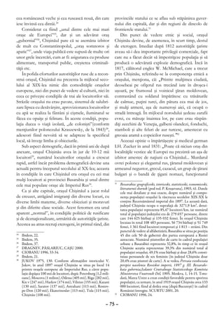 cea românească veche şi cea rusească nouă, din care                     provinciile statului ce se aflau sub stăpânirea guver-
iese învinsă cea dintâi.24                                              nului din capitală, dar şi din regiuni de dincolo de
    Considerat ca fiind „unul dintre cele mai mari                      frontierele statului.31
oraşe ale Europei”25, dar şi un adevărat oraş                               Din punct de vedere etnic şi social, oraşul
„gubernial”26, Chişinăul pare că se asemăna izbitor                     Chişinău devine, de asemenea, în scurt timp, destul
de mult cu Constantinopolul, „oraş somnoros şi                          de eterogen. Imediat după 1812 autorităţile ţariste
apatic”27, unde viaţa publică este supusă de multe ori                  aveau să-i dea importante privilegii comerciale, fapt
unor grele încercări, cum ar fi: asigurarea cu produse                  care nu a făcut decât să împestriţeze populaţia şi să
alimentare, transportul public, creşterea criminali-                    producă o adevărată explozie demografică. Încă în
tăţii etc.                                                              1817, călătorul englez W. McMichael, care a trecut
    În pofida eforturilor autorităţilor ruse de a recon-                prin Chişinău, referindu-se la componenţa etnică a
strui oraşul, Chişinăul nu prezenta la mijlocul seco-                   oraşului, menţiona, că: „Printre mulţimea ciudată,
lului al XIX-lea nimic din comodităţile oraşelor                        deosebeai pe ofiţerul rus trecând iute în droşca-i
europene, nici din punct de vedere al culturii, nici în                 uşoară, pe frumosul şi voinicul ţăran moldovean,
ceea ce priveşte condiţiile de trai ale locuitorilor săi.               contrastând cu soldatul împărătesc cu trăsăturile
Străzile oraşului nu erau pavate, sistemul de salubri-                  de calmuc, puţini turci, din pătura cea mai de jos,
zare lipsea cu desăvârşire, aprovizionarea locuitorilor                 şi mulţi armeni, aşa de numeroşi aici, că ocupă o
cu apă se realiza la fântâni şi cişmele, iluminatul se                  stradă întreagă. În mijlocul norodului şedeau zarafii
făcea cu opaiţe şi felinare. În aceste condiţii, popu-                  evrei, cu măsuţe înaintea lor, pe care erau răspân-
laţia ducea o viaţă izolată, „de colonişti”(conform                     diţi zecchini de Veneţia, galbeni olandezi, fonduchi,
menţiunilor polonezului Kraszewsky, de la 1843)28,                      stamboli şi alte feluri de aur turcesc, amestecat cu
adeseori fiind nevoită să se adapteze la specificul                     greoaia aramă a copeicilor ruseşti.”32
local, să înveţe limba şi obiceiurile.                                      Aceeaşi opinie o împărtăşeşte şi medicul german
    Sub aspect demografic, dacă în primii ani de după                   I.H. Zucker în anul 1831: „Poate că niciun oraş din
anexare, oraşul Chişinău avea în jur de 10-12 mii                       localităţile vestice ale Europei nu prezintă un aşa de
locuitori29, numărul locuitorilor oraşului a crescut                    izbitor amestec de naţiuni ca Chişinăul... Murdarul
rapid, astfel încât problema demografică devine una                     ovrei polonez şi elegantul rus, ţăranul moldovean şi
actuală pentru începutul secolului al XX-lea; aceasta                   armeanul negustor, grecul, cazacul, un grup de ţărani
în condiţiile în care Chişinăul era oraşul cu cei mai                   bulgari şi o bandă de ţigani nomazi, funcţionarul
mulţi locuitori ai provinciei Basarabia şi unul dintre
cele mai populate oraşe ale Imperiul Rus30.
                                                                        31
                                                                          	 Bessarabia: geograficeski, istoriceski, statisticeski, economiceski,
                                                                            literaturnii sbornik (pod red. P. Kruşevana), 1903, 41. Datele
    Ca şi alte capitale, oraşul Chişinăul a jucat rolul                     cele mai detaliate şi mai exacte, despre numărul şi compo-
de creuzet, atrăgând imigranţi din diverse locuri, cu                       nenţa populaţiei oraşului la răscrucea secolelor XIX-XX le
diverse limbi materne, diverse obiceiuri şi moravuri                        conţine Recensământul imperial din 1897. La această dată,
                                                                            judeţul Chişinău ocupa o suprafaţă de 3271,9 km², densi-
şi din diferite clase sociale. Acest fenomen era unul                       tatea populaţiei reprezenta 85,47 locuitori/km, iar numărul
aparent „normal”, în condiţiile politicii de rusificare                     total al populaţiei judeţului era de 279 657 persoane, dintre
şi de deznaţionalizare, urmărită de autorităţile ţariste.                   care 144 625 bărbaţi şi 135 032 femei. În oraşul Chişinău
Acestea au atras recruţi eterogeni, în primul rând, din                     locuiau în total 108 483 persoane, 56 734 bărbaţi şi 51 749
                                                                            femei, 1 361 fiind locuitori temporari şi 1 813 – străini. Din
                                                                            punctul de vedere al alfabetizării, Basarabia se situa pe poziţia
24
  	   Ibidem, 22.                                                           45 din cele 50 de gubernii din partea europeană a Rusiei
25
  	   Ibidem, 35.                                                           autocrate. Numărul ştiutorilor de carte în cadrul populaţiei
26
  	   Ibidem, 37.                                                           urbane a Basarabiei reprezenta 32,8%, în timp ce în oraşul
27
  	   DRAGNEV, PÂSLARIUC, CAŞU 2000.                                        Chişinău aceştia reprezentau 39,3% din numărul total al
28
  	   CIOBANU 1996, 33-34.                                                  populaţiei oraşului, 49,1% erau bărbaţi şi doar 28,6% consti-
29
  	   Ibidem, 21.                                                           tuiau persoanele de sex feminin (în judeţul Chişinău doar
30
  	   JUKOV 1975, 130. Conform afirmaţiilor istoricului V.                  20,4% erau ştiutori de carte). A se vedea, Pervaia vseobsceaia
      Jukov, în anul 1897 oraşul Chişinău se situa pe locul 14              perepisi naselenia Rossiskoi imperii, 1897 g. III. Bessarabs-
      printre oraşele europene ale Imperiului Rus, a căror popu-            kaia gubernia,Izdanie Centralnogo Statisticeskogo Komiteta
      laţie depăşea 100 mii de locuitori, după: Petersburg (1,2 mili-       Ministerstva Vnutrenih Del, 1905. Moskva, 1, 14-15. Toto-
      oane), Moscova (1 milion), Odessa (405 mii), Riga (282 mii),          dată, Marea Unire a creat condiţii favorabile pentru sporirea
      Kie v (247 mii), Harkov (174 mii), Vilnius (155 mii), Kazani          populaţiei, ca urmare, în anul 1919 oraşul Chişinău avea 133
      (130 mii), Saratov (137 mii), Astrahani (113 mii), Rostov-            000 locuitori, fiind al doilea oraş (după Bucureşti) în cadrul
      pe-Don (120 mii), Ekaterinoslav (113 mii), Tula (115 mii),            României întregite. SCURTU 2001, 20.
      Chişinău (108 mii).                                               32
                                                                          	 CIOBANU 1996, 24.

                                                                  – 75 –
 