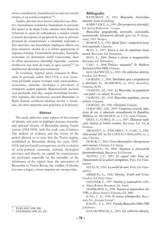 aceste considerente, basarabeanul nu mai este român          Bibliografie:
simplu, ci un român complicat.”47.                            BATIUŞKOV, P., 1892. Bessarabia. Istoriceskoe
    Aşadar, datorită unor factori subiectivi sau obiec-   opisanie, Sankt-Petersburg.
tivi, mentalitatea românului basarabean în perioada           BĂRBULESCU, S., 1999. Din perspectiva alterităţii,
din ajunul şi de după Unire, rămâne încă destul de        Ed. Scrisul Prahovean – Ceraşu.
refractară la opera de culturalizare a statului român         Bessarabia: geograficeski, istoriceski, statisticeski,
                                                          economiceski, literaturnii sbornik (pod red. P. Kruşe-
şi putem presupune că progresul în ceea ce priveşte
                                                          vana), 1903. Моskvа.
procesul de conştientizare a identităţii naţionale a
                                                              BOBEICĂ, A., 1992. Sfatul Ţării – stindard al renaş-
fost anevoios sau basarabenii înţelegeau diferit, nu      terii naţionale, Chişinău.
prea entuziast, modul de a-şi afirma apartenenţa la           BOIA, L., 1997. Istorie şi mit în conştiinţa româ-
naţiunea română. Vicisitudinile perioadei, frustrările    nească, Bucureşti, Ed. Humanitas.
acumulate au determinat astfel conservarea, dacă              BOIA, L., 2000. Pentru o istorie a imaginarului,
nu chiar accentuarea identităţii regionale: „suntem       Bucureşti, Ed. Humanitas.
moldoveni mai întâi de toate, şi apoi români”48, în           CAŞU, I., 2000.“Politica naţională” în Moldova
detrimentul identităţii pan-româneşti.                    Sovietică (1944-1989), Chişinău.
    În concluzie, regimul ţarist, instaurat în Basa-          KOLAKOWSCHI, L., 2003. On collective identity,
rabia în perioada anilor 1812-1918, a avut conse-         London, Ed. Winter.
                                                              CIOBANU, I., 2008. Deschideri spre o propedeutică
cinţe profunde asupra evoluţiei vieţii social-politice,
                                                          a alterităţii. In: AKADEMOS, nr. 4(11), decembrie,
economice, culturale, ideologice a provinciei, şi
                                                          Chişinău, 86-89.
nemijlocit, asupra capitalei. Repercusiunile acestuia         CIOBANU, ŞT., 1941. La Bessarabie. Sa population
sunt profunde, mai ales, asupra mentalităţii locuito-     – son passé – sa culture, Bucarest.
rilor capitalei, din momentul anexării Basarabiei la          CIOBANU, ŞT., 1992. Basarabia: populaţia, istoria,
Rusia Ţaristă, conflictul identitar devine o moşte-       cultura, Chişinău.
nire, ale cărui amprente sunt puternice şi în prezent.        CIOBANU, ŞT. 1996. Chişinăul, Chişinău.
                                                              COJOCARU, GH., 2009. Conştiinţa istorică, iden-
                     Abstract                             titate de stat şi identitate etnoculturală în Republica
                                                          Moldova. In: AKADEMOS, nr. 2 (13), iunie, Chişinău.
   The study addresses some aspects of the concept
                                                              DIMA, E., COBEŢ, D., ş. a., 2007. Dicţionar expli-
of identity and aims to highlight features mentality      cativ ilustrat al limbii române, Bucureşti, Ed. Arc &
and national identity of Bessarabia during Tsarist        Gunivas.
system (1812-1918), with the study case, Chisinau.            DRAGNEV, E., PÂSLARIUC, V., CAŞU, I., 2000.
The analysis of evidence and the events of the            Adio secolul XX. In: ÎN CAPITALA MAGAZIN, nr. 2,
period allowed us to note that the Tsarist regime,        iulie, Chişinău.
established in Bessarabia during the years 1812-              DUBAR, C., 2003. Criza identităţilor. Interpretarea
1918, had profound consequences on the evolution          unei mutaţii, Chişinău, Ed. Ştiinţa.
of socio-political, economic, cultural, ideological           DUNGACIU, D., 2004. Naţiunea şi provocările
province, and directly, on capital. Its consequences      (post)modernităţii, Bucureşti, Ed.Tritonic.
are profound, especially on the mentality of the              MATTEI, J.-F., 2007. Le regard vide. Essai sur
                                                          l’épuissement de la culture européenne, Paris, Ed. Flam-
inhabitants of the capital, since the annexation of
                                                          marion.
Bessarabia to Tsarist Russia, the conflict of identity        ELIAS, N., 1985. La société de cour, Paris, Ed. Flam-
becomes a legacy, whose imprints are strong today.        marion.
                                                              ERIKSON, E., 1968. Identity: Youth and Crisis,
                                                          London, Ed. Pluto Faber.
                                                              GELLNER, E., 1997. Naţiuni şi naţionalism, 1983,
                                                          tr. Adam, Robert, Bucureşti, Ed. Antet.
                                                              HOBSBAWM, E., 1998. Naţiuni şi naţionalism din
                                                          1790, tr. Diana Stanciu, Chişinău, Ed. ARC.
                                                              JUNG, C. G., 1994. În lumea arhetipurilor, Bucu-
                                                          reşti, Ed. „Jurnalul Literar”.
                                                              JUKOV., V. I., 1975. Goroda Bessarabii (1861-1900
 	 ŢURCANU 1998, 288.
47                                                        ), Кishinev.
 	 LIVEZEANU 1998, 111-157.
48                                                            KOLAKOWSCHI, L., 2003. On collective identity,

                                                    – 78 –
 