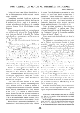PAN HALIPPA – UN MOTOR AL IDENTITĂŢII NAŢIONALE
                                                                                                      Iurie COLESNIC
    Deşi a trăit în trei epoci diferite, Pan Halippa a       de versuri Flori de pârloagă cu prefaţa lui M. Sado-
fost un fidel propagandist al ideii naţionale – unirea       veanu (1921), unica carte tipărită în timpul vieţii. A
tuturor românilor.                                           întemeiat la Chişinău: Universitatea Populară (1917),
    Personalitate legendară. Omul care a făcut pe            Conservatorul Moldovenesc, Societatea de Editură
jos drumul de la Moscova la Chişinău fiind escortat          şi Librărie „Luceafărul”, Societatea Scriitorilor şi
de jandarmi ruşi. Tot el a reuşit să fie întemniţat în       Publiciştilor Basarabeni (1940). Membru corespon-
puşcăria ţaristă Butârki din Moscova, în puşcăriile          dent al Academiei Române (15 octombrie 1918).
româneşti Sighet şi Gherla şi în 11 lagăre sovietice             Pentru activitate laborioasă a fost distins cu
din gulag.                                                   ordinele: „Ferdinand I”, în grad de Mare Ofiţer;
    Apropo de această perioadă este legat un banc pe         „Coroana României”, în grad de Mare Cruce; „Servi-
care mi l-a istorisit scriitorul Ion Druţă: „În lagăr,       ciul Credincios”, în grad de Comandor; medaliile:
când împărţeau hainele şi căciulile, lui Halippa             „Crucea de Război”, „Peleş” ş.a.
nicio căciulă nu-i venea, avea un cap foarte mare şi             Şi ceea ce nu se ştia până nu demult este faptul că
cel care împărţea, îi zice:                                  a fost mason.
    – Da ce-i, ’bă, ai fost ministru, de ai un cap aşa           Pan Halippa este personalitatea istorică care astăzi
de mare?                                                     are în Chişinău un monument (instalat în timpul
    – Chiar ministru am fost, răspunse Halippa şi            guvernării comuniste prin aportul consilierului
porecla aceasta s-a prins de dânsul.”                        municipal PPCD, scriitorul Alexandru Corduneanu),
    Pantelimon Halippa (1.VIII.1883, Cubolta, jud.           o stradă şi o piaţă care-i poartă numele. Există casa
Soroca – 30.IV.1979, Bucureşti, înmormântat la               pe str. Şciusev care i-a aparţinut, clădirea de pe str.
Cimitirul Mănăstirii Cernica), fiul unui psalt bise-         Jukovski (azi N. Iorga, 15) unde a locuit până 1918,
ricesc, a învăţat mai întâi la: Şcoala primară din           fosta clădire a redacţiei ziarului Basarabia, cu sediul
Cubolta, mai apoi la Şcoala Spirituală din Edineţ,           pe str. Armenească, 30, edificiul revistei Cuvânt
după care urmează Seminarul Teologic din Chişinău            moldovenesc şi al gazetei cu acelaşi nume care avea
(1898-1904).                                                 redacţia pe str. Jukovski, 15.
    Se înscrie la Facultatea de fizică şi matematică             În Chişinău există încă multe locuri legate de
a Universităţii din Dorpat (Iuriev), apoi trece să           memoria acestui distins om politic.
studieze la Facultatea de litere a Universităţii din Iaşi.       Pe clădirea Academiei de Teatru, Muzică şi Arte
    Participă la editarea primului ziar românesc din         Plastice este instalat un basorelief lui Pan Halippa,
Basarabia – Basarabia (1906-1907). Din 1913, în              căci aici, în această clădire, el a dirijat, în calitate de
colaborare cu N.N. Alexandri, editează revista şi            preşedinte, şedinţele Sfatului Ţării.
ziarul Cuvânt moldovenesc. A fost vicepreşedinte al              Pe strada Pan Halippa a fost instalat un monu-
Sfatului Ţării şi preşedinte al şedinţei din 27 noiem-       ment şi s-ar mai cuveni de ridicat unul la Gara
brie 1918 când se votează Unirea Basarabiei cu               din Chişinău, căci ea îl cunoaşte cel mai bine – l-a
România fără condiţiuni.                                     cunoscut în calitate de ministru, în calitate de refu-
    După Unire, este numit ministru de Stat pentru           giat, în calitate de arestat al NKVD-ului şi de om
Basarabia (1919-1927), ministru al lucrărilor publice        care se întoarce din gulag.
(1927), ministru de stat, ad-interim şi ministru la              Memoriile lui inedite sunt şi azi de mare actua-
lucrări publice şi comunicaţii, ad-interim la Ministerul     litate dând o culoare irepetabilă datelor biografice
Muncii, Sănătăţii şi Ocrotirii Sociale (1930), ministru      expuse în rigiditatea formulelor enciclopedice:
de stat (1931, 1933), deputat şi senator în Parla-
mentul Român. În 1950 este arestat şi condamnat la                                                                    1.I.1973
                                                                 „M-am născut în 1883, la 1 august, deci peste opt luni împli-
doi ani închisoare (Sighet); în 1952 este condamnat la       nesc 90 de ani şi-mi pare bine că mai sunt chemat să particip la
25 de ani de muncă silnică în Siberia. Amnistiat (1955),     viaţa obştească a ţării.
apoi condamnat din nou la doi ani închisoare (Gherla).           M-am născut în satul Cubolta, din judeţul Sorocii. Satul este
    Scrierile literare le semnează cu pseudonimele P.H.,     aşezat pe ambele maluri ale râuşorului Cubolta, un afluent al
Basarabeanu, P. Cubolteanu; publică la Iaşi volumul          Răutului, care se varsă în Nistru. Satul este pomenit cu seliştea
                                                             lui de prin secolul XVII, lângă podul Dobrii, pe drumul mare

                                                       – 80 –
 