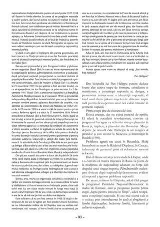 naţionalizarea învăţământului, pentru că anul şcolar 1917-1918          care eu n-o cunosc, m-a condamnat la 25 ani de muncă silnică şi
să-l facem în limba elevilor. Se cerea să ne pregătim manuale           am fost dus în Siberia. Norocul meu a fost că dictatorul Stalin a
şi cadre şcolare, dar lucrul acesta nu putea fi realizat în două-       murit şi eu, care din cele 11 lagăre prin care am trecut, am făcut
trei luni. Am cerut deci aprobarea să colaborăm cu România pe           memorii la Ambasada noastră de la Moscova, am fost readus
frontul cultural, cum colaboram pe cel militar. Kerenski însă s-a       în ţară: aceasta după trei ani de muncă grea, dar foarte utilă
opus, spunând că chestiunea aceasta se va soluţiona numai în            pentru deţinuţii de tot soiul, căci eu am făcut serviciu sanitar,
Constituanta Rusiei. I-am răspuns că noi moldovenii nu putem            curăţind lagărele de murdării şi de insecte parazitare şi înfăptu-
aştepta, ca Adunarea Constituantă să ne deie şcoală moldove-            ind aşa-zisele gazete de perete, pe care le scriam cu creta pe pa-
nească. Această şcoală trebuie să se facă de îndată cu puterile         nourile cu fel de fel de cifre şi procente de producţie, lângă care
locale ale Moldovei noastre, iar dacă Petrogradul se opune, noi         însă nimeni nu se oprea să le citească. Scrisul meu însă atrăgea
vom adânci revoluţia cum ne dictează conştiinţa naţională şi            sute de oameni şi eu mă bucuram de o popularitate de invidiat.
interesul politic.                                                      Scriam în ruseşte, dar pentru moldoveni şi româneşte.
     Şi dacă n-am găsit o înţelegere din partea guvernului, am               Adus în ţară, am mai stat în închisoarea de la Gherla încă
luat contact cu Troţki şi Lenin şi ei au dat formula: procedaţi         doi ani şi ceva, dar de murit n-am murit, cum s-a întâmplat cu
cum vă dictează conştiinţa şi interesul politic, dar hotărârea s-o      alţi foşti miniştri, dintre cari şi Ion Pelivan, marele român basa-
iee Sfatul Ţării.                                                       rabean, care a făcut pentru românism trei puşcării sub regimul
     Noi aşa am şi procedat şi prin Congresul militar şi ţărănesc       ţarist şi un exil la polul nordic.
ne-am organizat Sfatul Ţării, în care au intrat reprezentanţi de             Aceste spuse, oare n-am eu dreptul să strig: „Sus inimile,
la organizaţiile politice, administrative, economice şi culturale,      fraţi români?!”
după principiul naţional, proporţional cu numărul statistic al                                                                 Pan Halippa.”
populaţiei Basarabiei. Toată lumea socialistă şi progresistă a pri-
mit acest principiu, afară de moşieri şi Sfatul Ţării s-a deschis           Din biografia lui Pan Halippa putem deduce
la 21 noiembrie 1917. Ca preşedinte a fost ales Ion Inculeţ, eu
ca vicepreşedinte, iar Ion Buzdugan ca prim-secretar. La 2 de-
                                                                        foarte clar câteva etape de formare, cristalizare şi
cembrie 1917 Sfatul Ţării a proclamat Basarabia ca Republică            manifestare a conştiinţei naţionale şi, desigur, a
Autonomă Moldovenească. La 24 ianuarie 1918 s-a proclamat               promovării consecvente a identităţii naţionale, el
independenţa Republicei. Aceste hotărâri, precum şi chestiunea          fiind unul dintre pilonii mişcării de eliberare naţio-
armatei române pentru apărarea Basarabiei de anarhie, s-au              nală pentru descoperirea unor noi valori tăinuite în
aprobat cu unanimitatea de voturi ale Sfatului, iar Actul Uni-          germenii naţiunii.
rii de la 27 martie 1918 s-a votat cu 86 de voturi pentru şi trei
contra. Reforma agrară s-a votat la 27 noiembrie 1918. Primul
                                                                            Prima etapă ţine de căutarea de sine.
preşedinte al Sfatului Ţării a fost înlocuit prin C. Stere, după ce         Există energie, dar nu există punctul de sprijin.
Ion Inculeţ a intrat în guvernul central de la Iaşi şi Bucureşti, iar   El aderă la socialiştii revoluţionari, convins că
în sesiunea de toamnă am fost ales eu şi sub preşedinţia mea s-a        programul lor agrar va schimba situaţia ţăranului în
votat reforma agrară şi s-a renunţat la condiţiile de autonomie         Rusia şi, implicit, a ţăranului din Basarabia. Merge
a Unirii: aceasta s-a făcut în legătură cu actele de unire de la        departe pe această cale. Participă la un congres al
Cernăuţi pentru Bucovina şi de la Alba Iulia pentru Ardeal şi
în urma decretării votului universal pentru parlament şi pentru
                                                                        ţăranilor şi este arestat la Moscova şi întemniţat în
consiliile judeţene, orăşeneşti şi săteşti din toată Ţara Româ-         Butârki (1906).
nească. La adunările de la Cernăuţi şi Alba Iulia eu am participat          Problema agrară era acută în Basarabia. Mulţi
ca delegat al Basarabiei şi asta a fost cea mai mare bucurie în via-    basarabeni au mers la Răsăritul Depărtat, în Caucaz,
ţa mea, căci am văzut cu ochii mei împlinirea visului poporului         îndemnaţi de guvernul ţarist să colonizeze teritorii
român de a fi unit într-o Românie Mare, liberă şi independentă.         nelocuite.
     Din păcate această bucurie n-a durat decât până în 28 iunie
1940, când Stalin, după o înţelegere cu Hitler, ne-a zmuls Basa-
                                                                            Dar el făcuse un an şi ceva studii la Dorpat, unde
rabia şi Bucovina din cuprinsul ţării. Eu personal sunt un învins       s-a convins că marea mişcarea în Rusia va porni de
de-atunci şi până acuma, dar trăiesc cu nădejdea că geniul nea-         la mulţimea de naţionalităţi adunate cu forţa sub
mului românesc va învinge soarta nedreaptă pe care a avut-o             drapelul unui singur imperiu. Pământeniile studen-
sub domnia sclavagismului, iobăgiei şi a libertăţii rău înţelese în     ţeşti divizate după naţionalităţi demonstrau evident
trecutul omenirii.                                                      că imperiul a ignorat problema naţională.
     Ştiinţa, arta, munca şi organizaţia socialistă a societăţii şi a
ţărilor vor înzestra întreaga omenire cu o nouă ordine în lume
                                                                            De aceea, reîntors la Chişinău, aderă fără preget
şi nădăjduiesc că lucrul acesta se va întâmpla, poate, chiar sub        la programul Partidului Naţional-Democratic în
ochii mei. Eu am văzut multe minuni în lunga mea viaţă. Şi              stadiu de formare, care-şi propunea pentru prima
acum când împlinesc 90 de ani, cred, că democraţia socialistă           etapă „lupta pentru intrarea în fiinţă”, adică recăpă-
n-are de ce să mă mai ţie într-un doliu mai departe.                    tarea conştiinţei naţionale. Şi cea mai scurtă cale ei
     Este suficient că eu am fost arestat în 1950. Şi după o de-        o vedeau prin introducerea în şcoli şi dregătorii a
tenţiune de doi ani la Sighet am fost predat Uniunii Sovietice,
iar nu tribunalului militar de la Chişinău, care nu vorbea nici
                                                                        limbii băştinaşilor, întărirea limbii, literaturii şi
româneşte, nici ruseşte, ci într-o limbă zice-se ucraineană, pe         culturii naţionale.

                                                                  – 83 –
 