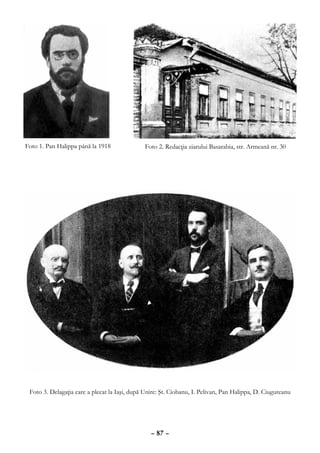 Foto 1. Pan Halippa până la 1918               Foto 2. Redacţia ziarului Basarabia, str. Armeană nr. 30




 Foto 3. Delagaţia care a plecat la Iaşi, după Unire: Şt. Ciobanu, I. Pelivan, Pan Halippa, D. Ciugureanu




                                                 – 87 –
 