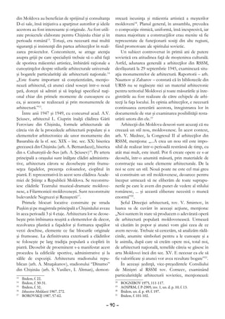 din Moldova au beneficiat de sprijinul şi consultanţa        strează iscusinţa şi măiestria artistică a meşterilor
D-ei sale, însă iniţiativa a aparţinut autorilor şi ideile   moldoveni18. Planul general, în ansamblu, prevedea
acestora au fost interesante şi originale. Au fost utili-    o compoziţie ritmică, uniformă, însă inexpresivă, iar
zate proiectele elaborate pentru Chişinău chiar şi în        marea majoritate a construcţiilor erau menite să fie
perioada română13. Totuşi, era necesară mai multă            reprezentate de funcţionarii sosiţi din alte regiuni,
siguranţă şi insistenţă din partea arhitecţilor în reali-    fiind promotoare ale spiritului sovietic.
zarea proiectelor. Concomitent, se atrage atenţia                Un subiect controversat în primii ani de putere
asupra grijii pe care specialiştii trebuie să o aibă faţă    sovietică era atitudinea faţă de moştenirea culturală.
de sporirea măiestriei artistice, îmbinării raţionale a      Astfel, adunarea generală a arhitecţilor din RSSM,
cunoştinţelor despre stilurile arhitecturale universale      desfăşurată la 29 septembrie 1945, examinează situ-
şi bogatele particularităţi ale arhitecturii naţionale.14    aţia monumentelor de arhitectură. Raportorii – arh.
„Este foarte important să conştientizăm, menţio-             Naumov şi Zaharov – constată că în bibliotecile din
nează arhitectul, că atunci când soseşti într-o nouă         URSS nu se regăseşte nici un material arhitectonic
ţară, doreşti să admiri şi să înţelegi specificul naţi-      pentru teritoriul Moldovei şi toate măsurările şi înre-
onal chiar din primele momente de cunoaştere cu              gistrările au fost realizate de către echipele de arhi-
ea, şi aceasta se realizează şi prin monumentele de          tecţi la faţa locului. În opinia arhitecţilor, e necesară
arhitectură.”15.                                             continuarea cercetării acestora, înregistrarea lor în
    Între anii 1947 şi 1949, cu concursul acad. A.V.         documentele de stat şi examinarea posibilităţii resta-
Şciusev, arhitectul L. Ciuprin înalţă clădirea Gării         urării unora din ele.19
Feroviare din Chişinău, formele arhitecturale ale                Arhitecţii din Moldova deseori sunt acuzaţi că nu
căreia vin de la procedeele arhitecturii populare şi a       creează un stil nou, moldovenesc. În acest context,
elementelor arhitectonice ale unor monumente din             arh. V. Mednec, la Congresul II al arhitecţilor din
Basarabia de la sf. sec. XIX – înc. sec. XX: biserica        RSSM, menţiona: „...A crea un nou stil este impo-
grecească din Chişinău (arh. A. Bernardazzi), biserica       sibil de realizat într-o perioadă restrânsă de timp, cu
din s. Cuhureştii-de-Sus (arh. A. Şciusev)16. Pe artera      atât mai mult, este inutil. Pot fi create opere ce s-ar
principală a oraşului sunt înălţate clădiri administra-      deosebi, într-o anumită măsură, prin materialele de
tive, arhitectura cărora se deosebeşte prin frumu-           construcţie sau unele elemente arhitecturale. De la
seţea faţadelor, prezenţa coloanelor, cioplitul în           noi se cere un stil. Nouă poate ne este cel mai greu
piatră. E reprezentativă în acest sens clădirea Acade-       să constituim un stil moldovenesc, deoarece pentru
miei de Ştiinţe a Republicii Moldova. Se reconstru-          început urmează să ne eliberăm de toate suprapu-
iesc clădirile Teatrului muzical-dramatic moldove-           nerile pe care le avem din punct de vedere al stilului
nesc, a Filarmonicii moldoveneşti. Sunt reconstruite         românesc, ... şi această eliberare necesită o muncă
bulevardele Negruzzi şi Renaşterii17.                        enormă”20.
    Primele blocuri locative construite pe strada                Şeful Direcţiei arhitectură, tov. V. Smirnov, în
Puşkin şi pe magistrala principală a Chişinăului aveau       luarea sa de cuvânt în aceeaşi acţiune, menţiona:
în acea perioadă 3 şi 4 etaje. Arhitectura lor se deose-     „Noi suntem în stare să producem o adevărată operă
beşte prin îmbinarea reuşită a elementelor de decor,         de arhitectură populară moldovenească. Urmează
rezolvarea plastică a faţadelor şi formarea spaţiilor        să căutăm în popor şi atunci vom găsi ceea de ce
verzi deschise, elemente ce fac blocurile originale          avem nevoie. Trebuie să cercetăm, să analizăm rădă-
şi frumoase. La definitivarea exterioară a clădirilor        cinile, anumite simboluri pentru a le cunoaşte şi a
se foloseşte pe larg tradiţia populară a cioplirii în        le asimila, după care să creăm opere noi, total noi,
piatră. Deosebit de proeminent s-a manifestat acest          de arhitectură naţională, temeliile căreia se găsesc în
procedeu la edificiile sportive, administrative şi la        arta Moldovei încă din sec. XV. E necesar ca ele să
sălile de expoziţii. Arhitectura stadionului repu-           fie valorificate şi atunci vor avea rezultate bogate”21.
blican (arh. A. Mnaţakanov), stadionului “Dinamo”                În aceeaşi şedinţă, vice-preşedintele Consiliului
din Chişinău (arh. S. Vasiliev, I. Altman), demon-           de Miniştri al RSSM tov. Corneev, examinând
                                                             particularităţile arhitecturii sovietice, menţionează:
13
  	   Ibidem, f. 22.
14
  	   Ibidem, f. 30-31.                                      18
                                                               	   BOGNIBOV 1975, 111-117.
15
  	   Ibidem, f. 32.                                         19
                                                               	   AOSPRM, f. P-2905, inv. 1, un. d. p. 10, f. 13.
16
  	   Iskusstvo Moldavii 1967, 272.                          20
                                                               	   Ibidem, un. d. p. 49, f. 197.
17
  	   BOROVSKIJ 1987, 57-62.                                 21
                                                               	   Ibidem, f. 101-102.

                                                       – 90 –
 
