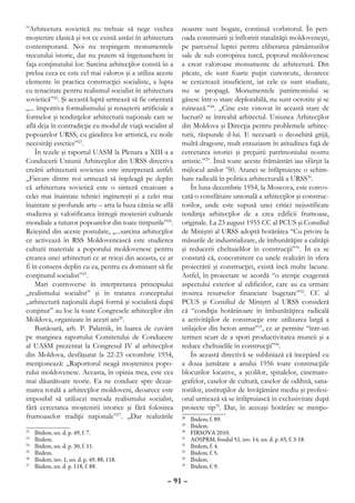 ”Arhitectura sovietică nu trebuie să nege vechea           noastre sunt bogate, continuă vorbitorul. În peri-
moştenire clasică şi tot ce există astăzi în arhitectura   oada constituirii şi înfloririi statalităţii moldoveneşti,
contemporană. Noi nu respingem monumentele                 pe parcursul luptei pentru eliberarea pământurilor
trecutului istoric, dar nu putem să îngenunchem în         sale de sub cotropirea turcă, poporul moldovenesc
faţa conţinutului lor. Sarcina arhitecţilor constă în a    a creat valoroase monumente de arhitectură. Din
prelua ceea ce este cel mai valoros şi a utiliza aceste    păcate, ele sunt foarte puţin cunoscute, deoarece
elemente în practica construcţiei socialiste, a lupta      se cercetează insuficient, iar cele ce sunt studiate,
cu tenacitate pentru realismul socialist în arhitectura    nu se propagă. Monumentele patrimoniului se
sovietică”22. Şi această luptă urmează să fie orientată    găsesc într-o stare deplorabilă, nu sunt ocrotite şi se
„... împotriva formalismului şi renaşterii artificiale a   ruinează.”28. „Cine este vinovat în această stare de
formelor şi tendinţelor arhitecturii naţionale care se     lucruri? se întreabă arhitectul. Uniunea Arhitecţilor
află deja în contradicţie cu modul de viaţă socialist al   din Moldova şi Direcţia pentru problemele arhitec-
popoarelor URSS, cu gândirea lor artistică, cu noile       turii, răspunde d-lui. E necesară o deosebită grijă,
necesităţi estetice”23.                                    multă dragoste, mult entuziasm în atitudinea faţă de
    În tezele şi raportul UASM la Plenara a XIII-a a       cercetarea istoriei şi preţuirii patrimoniului nostru
Conducerii Uniunii Arhitecţilor din URSS directiva         artistic.”29. Însă toate aceste frământări iau sfârşit la
creării arhitecturii sovietice este interpretată astfel:   mijlocul anilor ’50. Atunci se înfăptuieşte o schim-
„Fiecare dintre noi urmează să înţeleagă pe deplin         bare radicală în politica arhitecturală a URSS30.
că arhitectura sovietică este o sinteză creatoare a            În luna decembrie 1954, la Moscova, este convo-
celei mai înaintate tehnici inginereşti şi a celei mai     cată o consfătuire unională a arhitecţilor şi construc-
înaintate şi profunde arte – arta la baza căreia se află   torilor, unde este supusă unei critici nejustificate
studierea şi valorificarea întregii moşteniri culturale    tendinţa arhitecţilor de a crea edificii frumoase,
mondiale a tuturor popoarelor din toate timpurile”24.      originale. La 23 august 1955 CC al PCUS şi Consiliul
Reieşind din aceste postulate, „...sarcina arhitecţilor    de Miniştri al URSS adoptă hotărârea “Cu privire la
ce activează în RSS Moldovenească este studierea           măsurile de industrializare, de îmbunătăţire a calităţii
culturii materiale a poporului moldovenesc pentru          şi reducerii cheltuielilor în construcţii”31. În ea se
crearea unei arhitecturi ce ar reieşi din aceasta, ce ar   constată că, concomitent cu unele realizări în sfera
fi în consens deplin cu ea, pentru ca dominant să fie      proiectării şi construcţiei, există încă multe lacune.
conţinutul socialist”25.                                   Astfel, în proiectare se acordă “o atenţie exagerată
    Mari controverse în interpretarea principiului         aspectului exterior al edificiilor, care au ca urmare
„realismului socialist” şi în tratarea conceptului         irosirea resurselor financiare bugetare”32. CC al
„arhitectură naţională după formă şi socialistă după       PCUS şi Consiliul de Miniştri al URSS consideră
conţinut” au loc la toate Congresele arhitecţilor din      că “condiţia hotărâtoare în îmbunătăţirea radicală
Moldova, organizate în aceşti ani26.                       a activităţilor de construcţie este utilizarea largă a
    Bunăoară, arh. P. Palatnik, în luarea de cuvânt        utilajelor din beton armat”33, ce ar permite “într-un
pe marginea raportului Comitetului de Conducere            termen scurt de a spori productivitatea muncii şi a
al UASM prezentat la Congresul IV al arhitecţilor          reduce cheltuielile în construcţii”34.
din Moldova, desfăşurat la 22-23 octombrie 1954,               În această directivă se subliniază că începând cu
menţionează: „Raportorul neagă moştenirea popo-            a doua jumătate a anului 1956 toate construcţiile
rului moldovenesc. Aceasta, în opinia mea, este cea        blocurilor locative, a şcolilor, spitalelor, cinemato-
mai dăunătoare teorie. Ea ne conduce spre dezar-           grafelor, caselor de cultură, caselor de odihnă, sana-
marea totală a arhitecţilor moldoveni, deoarece este       toriilor, instituţiilor de învăţământ mediu şi profesi-
imposibil să utilizezi metoda realismului socialist,       onal urmează să se înfăptuiască în exclusivitate după
fără cercetarea moştenirii istorice şi fără folosirea      proiecte tip35. Dar, în aceeaşi hotărâre se menţio-
frumoaselor tradiţii naţionale”27. „Dar realizările        28
                                                             	   Ibidem, f. 89.
                                                           29
                                                             	   Ibidem.
22
  	   Ibidem, un. d. p. 49, f. 7.                          30
                                                             	   FIRSOVA 2010.
23
  	   Ibidem.                                              31
                                                             	   AOSPRM, fondul 51, inv. 14, un. d. p. 65, f. 3-18.
24
  	   Ibidem, un. d. p. 30, f. 11.                         32
                                                             	   Ibidem, f. 4.
25
  	   Ibidem.                                              33
                                                             	   Ibidem, f. 5.
26
  	   Ibidem, inv. 1, un. d. p. 49, 88, 118.               34
                                                             	   Ibidem.
27
  	   Ibidem, un. d. p. 118, f. 88.                        35
                                                             	   Ibidem, f. 9.

                                                     – 91 –
 