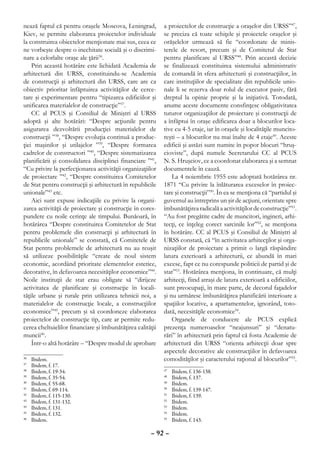 nează faptul că pentru oraşele Moscova, Leningrad,          a proiectelor de construcţie a oraşelor din URSS”47,
Kiev, se permite elaborarea proiectelor individuale         se preciza că toate schiţele şi proiectele oraşelor şi
la construirea obiectelor menţionate mai sus, ceea ce       orăşelelor urmează să fie “coordonate de minis-
ne vorbeşte despre o inechitate socială şi o discrimi-      terele de resort, precum şi de Comitetul de Stat
nare a celorlalte oraşe ale ţării36.                        pentru planificare al URSS”48. Prin această decizie
    Prin această hotărâre este lichidată Academia de        se finalizează constituirea sistemului administrativ
arhitectură din URSS, constituindu-se Academia              de comandă în sfera arhitecturii şi construcţiilor, în
de construcţii şi arhitectură din URSS, care are ca         care instituţiilor de specialitate din republicile unio-
obiectiv prioritar înfăptuirea activităţilor de cerce-      nale li se rezerva doar rolul de executor pasiv, fără
tare şi experimentare pentru “tipizarea edificiilor şi      dreptul la opinie proprie şi la iniţiativă. Totodată,
unificarea materialelor de construcţie”37.                  anume aceste documente consfinţesc obligativitatea
    CC al PCUS şi Consiliul de Miniştri al URSS             tuturor organizaţiilor de proiectare şi construcţii de
adoptă şi alte hotărâri: “Despre acţiunile pentru           a înfăptui în oraşe edificarea doar a blocurilor loca-
asigurarea dezvoltării producţiei materialelor de           tive cu 4-5 etaje, iar în oraşele şi localităţile muncito-
construcţii ”38, “Despre evoluţia continuă a produc-        reşti – a blocurilor nu mai înalte de 4 etaje49. Aceste
ţiei maşinilor şi utilajelor ”39, “Despre formarea          edificii şi astăzi sunt numite în popor blocuri “hruş-
cadrelor de constructori ”40, “Despre sistematizarea        cioviste”, după numele Secretarului CC al PCUS
planificării şi consolidarea disciplinei financiare ”41,    N. S. Hruşciov, ce a coordonat elaborarea şi a semnat
“Cu privire la perfecţionarea activităţii organizaţiilor    documentele în cauză.
de proiectare ”42, “Despre constituirea Comitetelor             La 4 noiembrie 1955 este adoptată hotărârea nr.
de Stat pentru construcţii şi arhitectură în republicile    1871 “Cu privire la înlăturarea exceselor în proiec-
unionale”43 etc.                                            tare şi construcţii”50. În ea se menţiona că “partidul şi
    Aici sunt expuse indicaţiile cu privire la organi-      guvernul au întreprins un şir de acţiuni, orientate spre
zarea activităţii de proiectare şi construcţie în cores-    îmbunătăţirea radicală a activităţilor de construcţie”51.
pundere cu noile cerinţe ale timpului. Bunăoară, în         “Au fost pregătite cadre de muncitori, ingineri, arhi-
hotărârea “Despre constituirea Comitetelor de Stat          tecţi, ce înţeleg corect sarcinile lor”52, se menţiona
pentru problemele din construcţii şi arhitectură în         în hotărâre. CC al PCUS şi Consiliul de Miniştri al
republicile unionale” se constată, că Comitetele de         URSS constată, că “în activitatea arhitecţilor şi orga-
Stat pentru problemele de arhitectură nu au reuşit          nizaţiilor de proiectare a primit o largă răspândire
să utilizeze posibilităţile “create de noul sistem          latura exterioară a arhitecturii, ce abundă în mari
economic, acordând prioritate elementelor estetice,         excese, fapt ce nu corespunde politicii de partid şi de
decorative, în defavoarea necesităţilor economice”44.       stat”53. Hotărârea menţiona, în continuare, că mulţi
Noile instituţii de stat erau obligate să “dirijeze         arhitecţi, fiind atraşi de latura exterioară a edificiilor,
activitatea de planificare şi construcţie în locali-        sunt preocupaţi, în mare parte, de decorul faţadelor
tăţile urbane şi rurale prin utilizarea tehnicii noi, a     şi nu urmăresc îmbunătăţirea planificării interioare a
materialelor de construcţie locale, a construcţiilor        spaţiilor locative, a apartamentelor, ignorând, toto-
economice”45, precum şi să coordoneze elaborarea            dată, necesităţile economice54.
proiectelor de construcţie tip, care ar permite redu-           Organele de conducere ale PCUS explică
cerea cheltuielilor financiare şi îmbunătăţirea calităţii   prezenţa numeroaselor “neajunsuri” şi “denatu-
muncii46.                                                   rări” în arhitectură prin faptul că fosta Academie de
    Într-o altă hotărâre – “Despre modul de aprobare        arhitectură din URSS “orienta arhitecţii doar spre
                                                            aspectele decorative ale construcţiilor în defavoarea
36
  	   Ibidem.                                               comodităţilor şi caracterului raţional al blocurilor”55.
37
  	   Ibidem, f. 17.
38
  	   Ibidem, f. 19-34.                                     47
                                                              	   Ibidem, f. 136-138.
39
  	   Ibidem, f. 35-54.                                     48
                                                              	   Ibidem, f. 137.
40
  	   Ibidem, f. 55-68.                                     49
                                                              	   Ibidem.
41
  	   Ibidem, f. 69-114.                                    50
                                                              	   Ibidem, f. 139-147.
42
  	   Ibidem, f. 115-130.                                   51
                                                              	   Ibidem, f. 139.
43
  	   Ibidem, f. 131-132.                                   52
                                                              	   Ibidem.
44
  	   Ibidem, f. 131.                                       53
                                                              	   Ibidem.
45
  	   Ibidem, f. 132.                                       54
                                                              	   Ibidem.
46
  	   Ibidem.                                               55
                                                              	   Ibidem, f. 143.

                                                      – 92 –
 