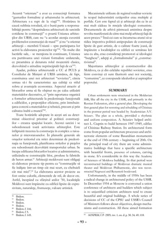 Această “orientare” a avut ca consecinţă formarea              Mecanismele utilizate de regimul totalitar sovietic
“gusturilor formaliste şi arhaismului în arhitectură.      în scopul îndoctrinării cetăţenilor erau multiple şi
Arhitectura s-a rupt de la viaţă”56. Hotărârea în          perfide. Cert este faptul că şi arhitecţii din ce în ce
cauză sublinia totodată, că o bună parte a responsa-       mai mult cădeau în mrejele ideologiei comuniste.
bilităţii pentru “desprinderea arhitecturii de sarcinile   Documentele de arhivă păstrează amintirea despre
cotidiene în construcţii” o poartă Uniunea arhitec-        revolta manifestată de către mai mulţi arhitecţi faţă de
ţilor din URSS, care nu “a acordat atenţia cuvenită        acest proces.63 Însă cei care se încumetau atunci să se
problemelor construcţiei de masă”57 şi nu “a orientat      ridice împotriva politicii antipopulare de construcţii
arhitecţii – membrii Uniunii – spre participarea lor       lipsite de gust artistic, de o calitate foarte joasă, de
activă la elaborarea proiectelor tip”58. “În multe din     împânzire a localităţilor cu edificii ce semănau leit
lucrările sale, - se menţiona în continuare, Uniunea       una cu alta, erau consideraţi promotori ai ideologiei
era purtătoarea unei viziuni formaliste unilaterale,       “burgheze”, adepţi ai „formalismului” şi „construc-
ce preamărea şi denatura rolul moştenirii clasice,         tivismul”.
dezvoltând o atitudine neprincipială faţă de ea”59.            Majoritatea arhitecţilor şi constructorilor din
    Aşadar, politica arhitecturală a CC al PCUS şi         Moldova, ca şi din celelalte republici sovietice, erau
Consiliului de Miniştri al URSS urmărea, de fapt,          ferm convinşi că sunt făuritorii unei noi societăţi,
constituirea unei noi arhitecturi “sovietice”, căreia      “comuniste”, ce corespunde idealurilor şi aspiraţiilor
urmau să-i fie caracteristice aşa calităţi ca stilul       poporului.
sobru şi avantajele economice. Aspectul atractiv al
blocurilor urma să fie obţinut nu pe calea utilizării                             SUMMARY
materialelor decorative, ci “prin raportarea organică          Urban settlements were structured in the Moldavian
a formelor arhitecturale la predestinaţia funcţională      SSR, like all the city in the USSR, and primarily in the
a edificiilor, a proporţiilor eficiente, prin întrebuin-   Russian Federation, after a general plan. Developing the
ţarea corectă a materialelor şi tehnicii, precum şi prin   first general plan for restoring and rebuilding of Chisinau
calitatea înaltă a muncii”60.                              in the postwar period was headed by Academician A.V.
    Toate hotărârile adoptate în aceşti ani au deter-      Sciusev. The plan as a whole, provided a rhythmic
minat obiectivul prioritar al politicii construcţi-        and uniform composition. A. Sciusiev helped archi-
ilor – crearea spaţiului locativ. Acestei sarcini i se     tect L. Ciuprin to build between 1947-1949, edifice
subordonează toată activitatea arhitecţilor. Este          of Chisinau Railway Station. Its architectural form
înfăptuită trecerea la construcţia în complex a raioa-     come from popular architecture processes and archi-
nelor şi microraioanelor. În planurile generale ale        tectonic elements of some Basarabian monuments
oraşelor teritoriul era strict determinat de predesti-     at the end of 19th century – beginning of 20th. On
naţia sa funcţională, planificarea străzilor şi pieţelor   the principal road of city there are some adminis-
era subordonată dezvoltării transportului urban. Se        trative buildings that have a specific architecture
începe edificarea blocurilor locative şi administrative,   with beautiful fronts, presence of columns, carving
utilizându-se construcţiile bloc, produse la fabricile     in stone. It’s considerable in this way the Academy
de beton armat.61 Arhitecţii moldoveni sunt obligaţi       of Sciences of Moldova building. In that period were
să elaboreze proiecte tip pentru ca “construcţiile să      reconstructed buildings of Moldovan dramatic musical
fie înălţate într-un timp cât mai scurt, cu cheltuieli     theater and Moldovan Philharmonic, also was recon-
cât mai mici”.62 La elaborarea acestor proiecte au         structed Negruzzi and Renasterii boulevard.
fost omise culorile, elementele de stil, de decor etc.         Unfortunately, in the middle of 1950s has been
Astfel, începând cu sfârşitul anilor ’50, localităţile     a radical change in architectural policy of the USSR.
Moldovei sunt împânzite cu edificii lipsite de expre-      In December 1954 at Moscow is convened a union
sivitate, naturaleţe, frumuseţe, valoare artistică.        conference of architects and builders which subject
                                                           is to unjustified criticism architects tend to create
56
  	   Ibidem.                                              beautiful and original buildings. A whole series of
57
  	   Ibidem.                                              decisions of CC of the CPSU and USSR’s Council
58
  	   Ibidem.                                              of Ministers follows about objectives, design mecha-
59
  	   Ibidem.
60
  	   Ibidem, f. 144.                                      nisms and construction. All these aimed formation
61
  	   Ibidem, f. 5.
62
  	   Ibidem, f. 145.                                       	 AOSPRM, f. P- 2905, inv. 1, un. d. p. 30, 34, 49, 118.
                                                           63



                                                     – 93 –
 